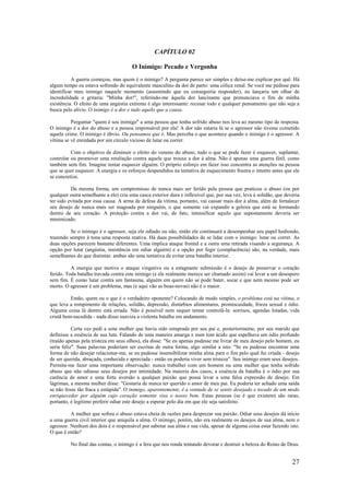 27
CAPÍTULO 02
O Inimigo: Pecado e Vergonha
A guerra começou, mas quem é o inimigo? A pergunta parece ser simples e deixe-me explicar por quê. Há
algum tempo eu estava sofrendo do equivalente masculino da dor de parto: uma cólica renal. Se você me pedisse para
identificar meu inimigo naquele momento (assumindo que eu conseguiria responder), eu lançaria um olhar de
incredulidade e gritaria: "Minha dor!", referindo-me àquela dor lancinante que prenunciava o fim de minha
existência. O efeito de uma angústia extrema é algo interessante: recusar todo e qualquer pensamento que não seja a
busca pelo alívio. O inimigo é a dor e tudo aquilo que a causa.
Perguntar "quem é seu inimigo" a uma pessoa que tenha sofrido abuso nos leva ao mesmo tipo de resposta.
O inimigo é a dor do abuso e a pessoa responsável por ela! A dor não estaria lá se o agressor não tivesse cometido
aquele crime. O inimigo é óbvio. Ou pensamos que é. Mas perceba o que acontece quando o inimigo é o agressor. A
vítima se vê enredada por um círculo vicioso de lutar ou correr.
Com o objetivo de diminuir o efeito do veneno do abuso, tudo o que se pode fazer é esquecer, suplantar,
controlar ou promover uma retaliação contra aquele que trouxe a dor à alma. Não é apenas uma guerra fútil, como
também sem fim. Imagine tentar esquecer alguém. O próprio esforço em fazer isso concentra as atenções na pessoa
que se quer esquecer. A energia e os esforços despendidos na tentativa de esquecimento frustra o intento antes que ele
se concretize.
Da mesma forma, um compromisso de nunca mais ser ferido pela pessoa que praticou o abuso (ou por
qualquer outra semelhante a ele) cria uma casca exterior dura e inflexível que, por sua vez, leva à solidão, que deveria
ter sido evitada por essa causa. A arma de defesa da vítima, portanto, vai causar mais dor à alma, além de fortalecer
seu desejo de nunca mais ser magoada por ninguém, o que somente vai expandir a geleira que está se formando
dentro de seu coração. A proteção contra a dor vai, de fato, intensificar aquilo que supostamente deveria ser
minimizado.
Se o inimigo é o agressor, seja ele odiado ou não, então ele continuará a desempenhar seu papel hediondo,
trazendo sempre à tona uma resposta reativa. Há duas possibilidades de se lidar com o inimigo: lutar ou correr. As
duas opções parecem bastante diferentes. Uma implica ataque frontal e a outra uma retirada visando a segurança. A
opção por lutar (angústia, insistência em odiar alguém) e a opção por fugir (complacência) são, na verdade, mais
semelhantes do que distintas: ambas são uma tentativa de evitar uma batalha interior.
A energia que motiva o ataque vingativo ou a estagnante submissão é o desejo de preservar o coração
ferido. Toda batalha travada contra este inimigo (e ele realmente merece ser chamado assim) vai levar a um desespero
sem fim. É como lutar contra um fantasma, alguém em quem não se pode bater, socar e que nem mesmo pode ser
morto. O agressor é um problema, mas (e aqui vão as boas-novas) não é o maior.
Então, quem ou o que é o verdadeiro oponente? Colocando de modo simples, o problema está na vítima, o
que leva a rompimento de relações, solidão, depressão, distúrbios alimentares, promiscuidade, frieza sexual e ódio.
Alguma coisa lá dentro está errada. Não é possível nem sequer tentar controlá-la: sorrisos, agendas lotadas, vida
cristã bem-sucedida - nada disso suaviza a violenta batalha em andamento.
Certa vez pedi a uma mulher que havia sido estuprada por seu pai e, posteriormente, por seu marido que
definisse a essência de sua luta. Falando de uma maneira amarga e num tom ácido que espelhava um ódio profundo
(traído apenas pela tristeza em seus olhos), ela disse: "Se eu apenas pudesse me livrar de meu desejo pelo homem, eu
seria feliz". Suas palavras poderiam ser escritas de outra forma, algo similar a isto: "Se eu pudesse encontrar uma
forma de não desejar relacionar-me, se eu pudesse insensibilizar minha alma para o fim pelo qual fui criada - desejo
de ser querida, abraçada, conhecida e apreciada - então eu poderia viver sem tristeza". Seu inimigo eram seus desejos.
Permita-me fazer uma importante observação: nunca trabalhei com um homem ou uma mulher que tenha sofrido
abuso que não odiasse seus desejos por intimidade. Na maioria dos casos, a essência da batalha é o ódio por sua
carência de amor e uma forte aversão a qualquer paixão que possa levar a uma falsa expressão de desejo. Em
lágrimas, a mesma mulher disse: "Gostaria de nunca ter querido o amor de meu pai. Eu poderia ter achado uma saída
se não fosse tão fraca e estúpida". O inimigo, aparentemente, é a vontade de se sentir desejado e tocado de um modo
enriquecedor por alguém cujo coração somente visa o nosso bem. Estas pessoas (se é que existem) são raras;
portanto, é legítimo preferir odiar este desejo a esperar pelo dia em que ele seja satisfeito.
A mulher que sofreu o abuso estava cheia de razões para desprezar sua paixão. Odiar seus desejos dá início
a uma guerra civil interior que aniquila a alma. O inimigo, porém, não era realmente os desejos de sua alma, nem o
agressor. Nenhum dos dois é o responsável por sabotar sua alma e sua vida, apesar de alguma coisa estar fazendo isto.
O que é então?
No final das contas, o inimigo é a fera que nos ronda tentando devorar e destruir a beleza do Reino de Deus.
 