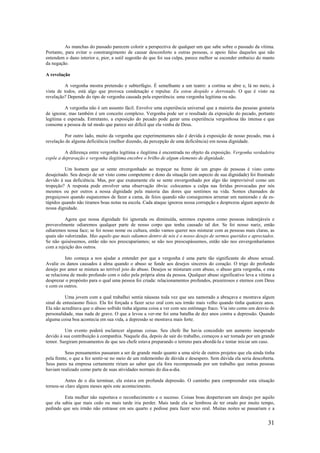 31
As manchas do passado parecem colorir a perspectiva de qualquer um que sabe sobre o passado da vítima.
Portanto, para evitar o constrangimento de causar desconforto a outras pessoas, o apoio falso daqueles que não
entendem o dano interior e, pior, a sutil sugestão de que foi sua culpa, parece melhor se esconder embaixo do manto
da negação.
A revelação
A vergonha mostra pretensão e subterfúgio. É semelhante a um teatro: a cortina se abre e, lá no meio, à
vista de todos, está algo que provoca condenação e repulsa: Eu estou despido e derrotado. O que é visto na
revelação? Depende do tipo de vergonha causada pela experiência: uma vergonha legítima ou não.
A vergonha não é um assunto fácil. Envolve uma experiência universal que a maioria das pessoas gostaria
de ignorar, mas também é um conceito complexo. Vergonha pode ser o resultado da exposição do pecado, portanto
legítima e esperada. Entretanto, a exposição do pecado pode gerar uma experiência vergonhosa tão intensa e que
consome a pessoa de tal modo que parece ser difícil que ela venha de Deus.
Por outro lado, muito da vergonha que experimentamos não é devida à exposição de nosso pecado, mas à
revelação de alguma deficiência (melhor dizendo, da percepção de uma deficiência) em nossa dignidade.
A diferença entre vergonha legítima e ilegítima é encontrada no objeto da exposição. Vergonha verdadeira
expõe a depravação e vergonha ilegítima encobre o brilho de algum elemento de dignidade.
Um homem que se sente envergonhado ao tropeçar na frente de um grupo de pessoas é visto como
desajeitado. Seu desejo de ser visto como competente e dono da situação (um aspecto de sua dignidade) foi frustrado
devido à sua deficiência. Mas, por que exatamente ele se sente envergonhado por algo tão imprevisível como um
tropeção? A resposta pode envolver uma observação óbvia: colocamos a culpa nas feridas provocadas por nós
mesmos ou por outros a nossa dignidade pela maioria das dores que sentimos na vida. Somos chamados de
preguiçosos quando esquecemos de fazer a cama, de feios quando não conseguimos arrumar um namorado c de es-
túpidos quando não tiramos boas notas na escola. Cada ataque ignorou nossa corrupção e desprezou algum aspecto de
nossa dignidade.
Agora que nossa dignidade foi ignorada ou diminuída, seremos expostos como pessoas indesejáveis e
provavelmente odiaremos qualquer parte de nosso corpo que tenha causado tal dor. Se foi nosso nariz, então
odiaremos nossa face; se foi nosso nome ou cultura, então vamos querer nos misturar com as pessoas mais claras, as
quais são valorizadas. Mas aquilo que mais odiamos dentro de nós é o nosso desejo de sermos queridos e apreciados.
Se não quiséssemos, então não nos preocuparíamos; se não nos preocupássemos, então não nos envergonharíamos
com a rejeição dos outros.
Isto começa a nos ajudar a entender por que a vergonha é uma parte tão significante do abuso sexual.
Avalie os danos causados à alma quando o abuso se funde aos desejos sinceros do coração. O trigo do profundo
desejo por amor se mistura ao terrível joio do abuso. Desejos se misturam com abuso, o abuso gera vergonha, e esta
se relaciona de modo profundo com o ódio pela própria alma da pessoa. Qualquer abuso significativo leva a vítima a
desprezar o propósito para o qual uma pessoa foi criada: relacionamentos profundos, prazeirosos e eternos com Deus
e com os outros.
Uma jovem com a qual trabalhei sentia náuseas toda vez que seu namorado a abraçava e mostrava algum
sinal de entusiasmo físico. Ela foi forçada a fazer sexo oral com seu irmão mais velho quando tinha quatorze anos.
Ela não acreditava que o abuso sofrido tinha alguma coisa a ver com seu estômago fraco. Via isto como um desvio de
personalidade, mas nada de grave. O que a levou a ver-me foi uma batalha de dez anos contra a depressão. Quando
alguma coisa boa acontecia em sua vida, a depressão se mostrava mais forte.
Um evento poderá esclarecer algumas coisas. Seu chefe lhe havia concedido um aumento inesperado
devido à sua contribuição à companhia. Naquele dia, depois de sair do trabalho, começou a ser tomada por um grande
temor. Surgiram pensamentos de que seu chefe estava preparando o terreno para abordá-la e tentar iniciar um caso.
Seus pensamentos passaram a ser de grande medo quanto a uma série de outros projetos que ela ainda tinha
pela frente, o que a fez sentir-se no meio de um redemoinho de dúvida e desespero. Sem dúvida ela seria descoberta.
Seus pares na empresa certamente ririam ao saber que ela fora recompensada por um trabalho que outras pessoas
haviam realizado como parte de suas atividades normais do dia-a-dia.
Antes de o dia terminar, ela estava em profunda depressão. O caminho para compreender esta situação
tornou-se claro alguns meses após este acontecimento.
Esta mulher não suportava o reconhecimento e o sucesso. Coisas boas despertavam um desejo por aquilo
que ela sabia que mais cedo ou mais tarde iria perder. Mais tarde ela se lembrou de ter orado por muito tempo,
pedindo que seu irmão não entrasse em seu quarto e pedisse para fazer sexo oral. Muitas noites se passariam e a
 