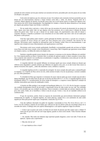 32
quietude da noite somente serviria para sinalizar um momento de horror, precedido pelo som dos passos de seu irmão
em direção a seu quarto.
Certa noite ela implorou que ele a deixasse em paz. Em nenhum outro momento ela havia permitido que seu
desejo por um relacionamento amoroso e limpo tomasse conta dela c, então, ela chorou. Naquela noite ele a
violentou. Depois daquele ato doentio, ela decidiu nunca mais orar ou até mesmo querer ou esperar por alguma coisa.
Seus anseios por alívio foram despedaçados. Sua dignidade foi violada e o horror do abuso misturou-se a seu desejo
por alguém que pudesse limpar suas feridas e confortá-la.
De um modo triste e perverso, o único alívio que ela encontrou foi através da destruição de seu desejo de
fugir. Agora, anos mais tarde, toda vez que alguma coisa boa acontecia, ela se sentia presa e distante do desejo
natural de querer mais. Toda vez que o desejo de ser amada surgia, ela experimentava uma onda de náusea e
vergonha. Desejos e vergonha se juntaram à sua consciência de ser uma mulher cujo único valor era ser usada para
dar prazer a outra pessoa.
Uma boa regra prática pode resumir o ponto principal da história: Ignoramos a questão da corrupção e
sentimos vergonha de nossos desejos por aquilo que Deus planejou para nossa satisfação. Isto deveria ser tão
diferente. Deveríamos sentir vergonha ao menosprezar outro ser humano verbal, física ou emocionalmente, o que
significa uma violação de nosso relacionamento com aquela pessoa e com Deus.
Deveríamos sentir nosso coração quebrantado, humilhado e envergonhado quando não servimos ao Senhor
nosso Deus com todo nosso coração, nosso entendimento e nossa força. Mas é freqüente que ignoremos nossas falhas
em relação a outros, e as falhas dos outros em relação a nós.
Sentimos vergonha quando nossos desejos são expostos e as pessoas ou nós mesmos falhamos em satisfazê-
los. Uma resposta piedosa ao abuso é lamentar tanto os pecados do agressor quanto os danos causados à nossa alma;
mas a resposta mais natural é nos recolhermos covardemente à vergonha, é condenarmos nossa alma por ter sido tão
estúpida em querer, esperar e se arriscar.
A vergonha indevida vem quando falhamos em alcançar aquilo que nosso coração almeja (os desejos que
refletem nossa dignidade) e quando achamos que falhamos em alguma coisa, pois, se eu não tivesse feito issoou se
apenas tivéssemos feito aquilo..., então não estaríamos vazios, solitários e expostos.
A vergonha legítima envolve a exposição da corrupção. Se nosso coração não partir para a autojustificação
ou negação e se o Espírito de Deus estiver em nós, então seremos levados à luz de sua presença e seremos sondados
por seus olhos penetrantes.
É a bondade de Deus que orquestra os momentos de nossa vida de modo que nosso coração seja provado e
depois humilhado, que ele tenha fome do pão que sai da boca de Deus (Dt 8:2-7; 15-18). A vergonha legítima vem da
humilhação bíblica. É o reconhecimento de nosso estado de desespero e a resposta à nossa deplorável condição de
rebeldia, merecedores que somos de condenação e morte.
A história do filho pródigo é um exemplo de humilhação bíblica (Lc 15:11-32). Ele foi forçado a enxergar
sua condição desesperadora através da provação e orquestração divina de cada evento em sua vida. Seu estômago
roncou e ele percebeu que sua condição era péssima. Estava comendo a comida dada aos animais impuros que seu
povo não comia. Então, ele se humilhou e voltou à casa de seu pai. Correu o risco de ser mandado embora ou de
zombarem dele.
O que ele encontrou, porém, foram as riquezas da misericórdia que provavelmente destruíram qualquer
remanescente de orgulho. A vergonha legítima, em outras palavras, sempre leva a um sentimento de estar sendo
erguido por Deus para possuir aquilo que é inesperado e imerecido (Tg 4:9-10).
Uma das melhores descrições do poder da vergonha é encontrada no livro The Great Divorce, de C. S.
Lewis. Um dos sombrios viajantes de um ônibus que vinha de um tipo de inferno sofria de exacerbado desejo de se
esconder dos outros. O diálogo entre este espírito fantasmagórico e um espírito angelical é digno de reflexão:
— Como é que eu posso sair assim, na frente de um monte de pessoas que têm corpos reais e sólidos? É
muito pior do que teria sido sair sem roupa alguma, quando eu estava neste mundo. Todos ficariam olhando
para mim.
— Ah, entendo. Mas todos nós tínhamos algo espiritual quando chegamos, como você sabe. É hora de isto
aparecer. Apenas saia e experimente.
— Mas eles vão me ver!
— E o que importa se eles o virem?
 
