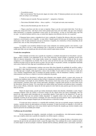 33
— Eu preferiria morrer
—Mas você já morreu! Não há proveito algum em tentar voltar. O fantasma produziu um som como algo
entre um soluço e um resmungo.
— Preferia nunca ter nascido. Para que nascemos? — perguntou o fantasma
— Para termos felicidade infinita — disse o espírito. — Você pode sair neste exato momento...
— Mas eu estou lhe dizendo que eles vão me ver!
— Daqui a uma hora você não vai mais se importar. Daqui a um dia você estará rindo disto. Você não se
lembra das coisas lá da terra - não havia coisas muito quentes para tocar com seus dedos, mas que você conseguia
beber facilmente? A vergonha é semelhante a essas coisas. Se você aceitá-la - ou seja, se você beber tudo o que está
no copo - vai achá-la bastante nutritiva; mas, se tentar fazer alguma coisa diferente com ela, vai se queimar2
.
O fantasma lutava contra a vergonha de ser visto e conhecido. O espírito lhe ofereceu vida, mas o processo
implicava o envolvimento com a vergonha - ou seja, beber o líquido quente de forma que ele transportasse a alma da
morte para a vida. Se tudo acontecesse sem que se encarasse a vergonha, ela o destruiria; se fosse consumida, ela até
poderia ferir, mas, no final, traria perspectiva e alívio.
A vergonha é um excelente método de expor como realmente nos sentimos quanto a nós mesmos, o que
exigimos dos outros e de nós, e onde acreditamos que a vida pode ser encontrada. Ela faz com que as estratégias
usadas para lidar com um mundo que não está sob nosso controle sejam menos terrenas.
O medo das conseqüências
Outro elemento envolvido com a questão da vergonha é o resultado antecipado de ser descoberto: rejeição.
Quase sempre a rejeição é um subproduto do ser visto como deficiente, mesmo quando a exposição envolve uma
falha de menores proporções. Uma amiga minha rumina sua vergonha todos os dias, devido ao fato de nunca
comparecer a um compromisso no horário. Ela via isto como um terrível erro que seria lembrado por anos pelos
membros do grupo social ao qual ela queria se juntar. Seu erro não era um pecado; contudo, sua dignidade manchada
seria como a marca de Caim, algo que a assombraria por toda a vida.
Se a vida e o relacionamento contínuo com nosso falso deus depende da qualidade do sacrifício, então o
desempenho é algo importante na vida. A tensão por nos mantermos próximos às nossas pretensões será terrível. Se
nos falta algo que é exigido, então pagaremos o preço exato da falha. O custo pode ser nossa vida ou a razão para
viver. Portanto, freqüentemente não se considera um grande sacrifício o fato de abandonar a família, a saúde ou o
relacionamento com Deus se o objetivo é um alívio temporário da pressão.
O temor de ser descoberto é suficiente para alimentar uma negação radical, o prazer pelo excesso de
trabalho (um tendência muito em moda nos dias de hoje é chamarmos esta pessoa de workaholic), o perfeccionismo,
a autocomiseração e uma legião de outros distúrbios. Mas tememos muito mais coisas do que a simples perda de um
relacionamento. Tememos nunca mais sermos apreciados, desejados e seguidos pelas pessoas se nossa alma escura
for descoberta. Deixe-me ilustrar. Tive uma briga com minha mulher que terminou com palavras duras e acusações.
Dei as costas a Becky, enfurecido. Apesar de ela estar apenas do outro lado da cama, parecia que ela estava do outro
lado do universo.
Depois de algum tempo, percebi que minhas declarações tinham sido absurdas, infundadas e cruéis. Sequer
conseguia imaginar como ela voltaria a conversar comigo um dia. Queria dizer que estava arrependido, mas isto
parecia tão vago quanto pedir desculpas por ter assassinado alguém. Como pude ser tão desprezível? No que ela
estaria pensando? Será que ela aceitaria minhas desculpas? A vergonha tomou conta de mim, como água fria
enchendo os porões de um navio prestes a naufragar. Por mais irracional que possa parecer, dada a espiritualidade de
minha esposa, eu não conseguia imaginar que ela ainda quisesse se relacionar comigo.
O evento que inicia o processo e a vergonha dele resultante é pior que ser rejeitado, porque a rejeição pode
simular o caminho através do qual podemos ser aceitos novamente. O medo envolvido na vergonha é o do exílio ou
abandono permanente. Aqueles que virem nosso interior reprovável ficarão tão enojados que seremos tratados como
leprosos proscritos da sociedade para sempre.
Confiança que dá autoridade
Os três componentes da vergonha - exposição, revelação e as conseqüências - são relativamente complexos,
mas o que complica ainda mais a questão da vergonha é seu último aspecto: confiança.
A vergonha é o resultado de uma falha de confiança. Confiança é a entrega da alma a uma pessoa com a
esperança de que ela não será usada de modo a causar-lhe algum dano. Esta confiança dá ao outro o poder de decidir
se somos dignos ou não de aceitação e interesse. Quando não há confiança, definida como a autoridade conferida a
 