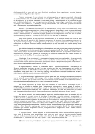 34
alguém para decidir se temos valor e se somos desejáveis, normalmente não se experimenta a vergonha, ainda que
nossa corrupção ou dignidade sejam expostas.
Vejamos um exemplo. Eu provavelmente não sentiria vergonha ao ser pego em uma atitude vulgar, a não
ser que me importasse com sua opinião sobre mim. Se meu objetivo é ofendê-lo, então o fato de ser pego cometendo
um ato reprovável vai me alegrar. A vergonha é vivida diante daquele a quem eu nomeei ou dei o direito de ser meu
juiz. Em última instância, esta é uma prerrogativa apenas de Deus. Dar este privilégio - na essência, a oportunidade
de entregar a vida ou retratar-se - a alguém que não seja Deus é idolatria. Este conceito nos ajuda a esclarecer ainda
mais a diferença entre vergonha legítima e falsa.
Idolatria é colocar nossos desejos nas mãos de outra pessoa que não seja Deus. Estou criando falsos deuses
quando vivo para minha esposa ou para meu trabalho. Quando me sentir desapontado (e posso ter certeza absoluta de
que um deus falso será incapaz de atender minhas mais profundas necessidades), então vou experimentar a vergonha
da falha e da falsa confiança. Os autores das Escrituras deixam claro que a dependência de um falso deus vai resultar,
inevitavelmente, em perda, dor e vergonha (Is 42:17, 44:9-11). Um falso deus vai desapontar.
Uma amiga lembra-se de uma ocasião em que esperou seu pai no aeroporto, durante uma escala de duas
horas. Dois dias antes de seu vôo, os dois planejaram este encontro no aeroporto. Como era ela quem esperava por
ele, um certo temor passava por sua mente, pensando que ele poderia esquecer o compromisso. Isto fez com que ela
se precavesse no sentido de não colocar grandes esperanças em seu pai, que tinha tempo para todas as pessoas, exceto
para ela.
Ela esperou com paciência, preparando-se cuidadosamente para falar as coisas que gostaria de compartilhar
com ele. O tempo passava e ele não aparecia. Depois de uma hora, ela desistiu de ficar olhando e decidiu ler um livro.
Todas as vezes em que procurava ver se ele havia finalmente chegado, uma onda de vergonha e de ódio contra si
mesma percorria sua mente. Sua esperança de se conectar a um homem que era seu falso deus - aquele que podia dar
ou reter a vida - havia sido falsa; ela se sentiu envergonhada.
Mas do que ela se envergonhara? A resposta envolve duas forças inter-relacionadas: a dor do desejo não
satisfeito e da confiança na coisa errada. "Estou sozinha e isto é culpa minha/sua. Nunca deveria ter pedido a você
que viesse. Se eu fingisse que você estava morto, então viveria sem dor". Desejos básicos expostos fazem com que a
pessoa se sinta desprotegida e vergonhosamente sozinha.
O segundo aspecto, a confiança na coisa errada, implica a exposição da insensatez. Como pude ser tão
idiota em acreditar que um pedaço de uma árvore, que uso tanto para fazer uma fogueira quanto para esculpir um
ídolo, poderia me livrar das dificuldades da vida? Como pude acreditar que um ídolo esculpido pelas minhas próprias
mãos poderia salvar minha alma? A. W. Tozer fala sobre isto: "Os presentes de Deus agora tomam o lugar de Deus e
toda a natureza está triste com esta monstruosa substituição3
".
A vergonha da insensatez se apresenta toda vez que nosso falso deus permanece morto e surdo, incapaz de
curar as feridas de nossos corações. O homem que sofreu um abuso sexual, por exemplo, normalmente deposita sua
confiança em si próprio após ter sofrido o abuso. Ele desenvolve um conjunto mental de invulnerabilidade de forma a
compensar o momento assustador em que ele esteve extremamente impotente.
Um número significativo de clientes meus eram corredores de longa distância, levantadores de peso e
machões que se arriscam em qualquer área. Freqüentemente expressavam a mesma atitude de controle e
invulnerabilidade recusando-se a sentir qualquer emoção ou demonstrar fraqueza ou intimidade (não sexual) com
outra pessoa. Sua conduta era sempre fria, dura e controlada. A mensagem era clara: "Fui violado certa vez e nunca
mais vou me permitir perder o controle. Nunca mais demonstrarei impotência na presença de outra pessoa".
Um policial que havia sido violentado por um primo mais velho literalmente tremia de ansiedade toda vez
que precisava parar um carro por excesso de velocidade. Ele queria que o motorista resistisse à sua autoridade e o
desafiasse, de modo a poder conquistar sua vítima. Toda vez que era repreendido por seu superior ou confrontado por
um parceiro, ele sentia um desejo enorme de destruí-los com fúria violenta. Seu comportamento reservado - ainda que
levemente arrogante e independente - encobria uma extrema vergonha que surgia todas as vezes que alguém o
menosprezava. O falso deus do controle total sobre os outros zombava dele quando seu desempenho não era bom.
Falsos deuses podem assumir várias formas. Podem ser pessoas, objetos ou ideais. Uma questão central quando nos
referimos a falsos deuses é a segurança que pensamos ter em suas ministrações. Quando elas falham ou quando
percebemos que ficaremos desapontados com elas, a vergonha de nossa independência aliada à rebeldia e à nossa
solidão inundam nossa alma.
A vergonha legítima é bastante diferente. Se reconhecemos a Deus como o único e verdadeiro, aquele que
tem o poder de determinar nossa aceitabilidade, então vamos nos sentir tristes, e não envergonhados, quando
sofrermos perdas ou desapontamentos. O profeta Isaías, falando do Servo Sofredor, reflete esta esperança numa
declaração que é o fundamento para lidar com a injustiça e com o desagradável mau uso dela:
Ofereci as costas aos que me feriam, e as faces aos que me arrancavam os cabelos; não escondi o meu
 