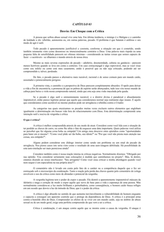36
CAPÍTULO 03
Desvio: Em Choque com a Crítica
A pessoa que sofreu abuso sexual vive uma luta. Em última instância, o inimigo é o Maligno e o caminho
de lealdade a ele: rebelião, autonomia ou, em outras palavras, pecado. O problema é que Satanás é ardiloso e seu
modo de agir é sutil.
Todo pecado é aparentemente justificável e coerente, conforme a situação em que é cometido, sendo
também raramente visto como desonroso ou intencionalmente contrário a Deus. Uma palavra mais ríspida ou uma
pequena falta de sensibilidade parecem ser ofensas mínimas - considerando as tantas coisas que somos capazes de
fazer - e aceitáveis - se olharmos o mundo através de nossa ótica.
Mesmo as mais severas expressões de pecado - adultério, desonestidade, calúnia ou ganância - parecem
menos horríveis quando se leva em conta o contexto. Um caso extraconjugal é algo reprovável, mas se você visse
como sou infeliz ou como está meu casamento, então é possível que eu não seja criticado, podendo até ser
compreendido e, talvez, perdoado.
De fato, o pecado parece a alternativa mais razoável, racional e de senso comum para um mundo caído,
assustador e potencialmente perigoso.
À primeira vista, o caminho e a perspectiva de Deus parecem completamente absurdos. O apelo para deixar
a vida a fim de encontrá-la, a promessa de que os pobres de espírito serão abençoados, tudo isso vira nosso mundo de
cabeça para baixo e viola nossa compreensão natural, ainda que esta seja uma visão maculada pela queda.
Se o pecado é algo sutil e eminentemente razoável, e a diretriz divina é paradoxal e absurdamente
impraticável, então parece legítimo pensar que aquilo que consideramos normal seja realmente algo insano. E aquilo
que consideramos como aceitável ou mesmo piedoso pode ser arrogância e rebeldia contra o Criador.
As categorias nas quais encaixamos os pecados muitas vezes excluem outros elementos que englobam
igualmente a determinação em buscar vida fora do relacionamento com Deus. Esta determinação compreende uma
interação sutil e nociva de vergonha e crítica
O que é crítica?
A crítica é melhor compreendida através de seu modo de atuar. Considere como você lida com a situação de
ter perdido as chaves do carro, ou como lhe afeta o fato de esquecer uma data importante. Quais palavras você utiliza
ao perceber que fez alguma coisa boba ou estúpida? Um amigo meu descreve estes episódios como "oportunidades
para bater em si mesmo": "Como você pôde ser tão bobo, seu idiota?" ou "Por que você não presta mais atenção nas
coisas, seu estúpido?".
Alguns podem considerar este diálogo interior como sendo um problema ou um sinal do pecado da
arrogância. Nos piores casos isto seria visto como o resultado de uma auto-imagem debilitada. Há possibilidade de
esta auto-imolação ser mais perniciosa ainda?
Considere também como é nossa reação interna às críticas negativas. Normalmente dizemos: "Obrigado por
sua opinião. Vou considerar seriamente suas colocações à medida que caminhamos no projeto". Mas, lá dentro,
estamos dizendo ao nosso interlocutor: "Seu arrogante! Como você ousa criticar a minha abordagem quando você
nem sequer é um especialista na sua própria área?!".
O comentário não é levado em conta pelo fato de o caráter ou a competência daquele que o fez ser
esmiuçado sob o microscópio da condenação. Tanto a reação pela perda das chaves quanto pelo comentário do colega
envolvem o uso da crítica como meio de abrandar o potencial da vergonha.
A vergonha legítima tem o poder de expor o pecado. Ela destrói a aparentemente impenetrável máscara da
idolatria e rasga o coração de modo a expor aquilo que serve de base para a vida e esperança de uma pessoa. Mas
normalmente considera-se a luz muito brilhante e perturbadora; como conseqüência, o homem caído busca refúgio
em um escudo que desvie a luz da intrusão de Deus, que é o poder da crítica.
A crítica é algo absurdo no sentido de que aumenta inevitavelmente a vulnerabilidade do homem enquanto
o capacita a conseguir um aparente controle que o protege da dependência de Deus. A crítica é a principal arma
contra a humilde obra de Deus. Compreender os efeitos de se viver em um mundo caído, seja no âmbito do abuso
sexual ou de um modo geral, exige uma perfeita compreensão do que vem a ser a crítica.
Crítica é condenação, é um ataque contra aquilo que se mostra como a causa da vergonha. O ataque é
 