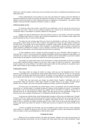 38
obtida com a visão das imagens violentas atua como um anestésico que anula as conseqüências devastadoras que uma
perda pode causar.
Críticas moderadamente severas podem ser vistas como uma fantasia de vingança muito bem elaborada. O
funcionário frustrado que sonha em encontrar uma saída para reivindicar seu valor para a companhia - economizando
milhões de dólares que aquele seu chefe estúpido gastaria por sua negligência e incompetência - está usando a crítica
dirigida a outras pessoas para conquistar novamente o controle e o respeito.
Críticas levemente severas
É a forma de crítica mais comum e mais fácil de ser reconhecida, o que faz com que ela ocorra sem ser
classificada como crítica. Trata-se de uma avaliação comparativa de si mesmo ou de outra pessoa na qual aquele
considerado inferior é aconselhado ou exortado a melhorar seu desempenho.
Imagine sua reação de adolescente ao notar uma mancha no rosto ou, como adulto, ao derrubar uma bebida
no colo. O diálogo interior pode ser violento, cheio de palavras impublicáveis, mas o resultado é quase sempre uma
grande disposição em fazer as coisas de modo diferente.
Um amigo meu não consegue jogar tênis sem criticar seu desempenho a cada lance. Ele analisa e critica
cada jogada ao mesmo tempo em que se força a melhorar. Sua justificativa é de que seu jogo melhora à medida que
faz mais críticas à sua atuação. Ele se sente energizado e compelido a jogar melhor, de modo que não sente o gosto
amargo de sua auto-flagelação. De um modo muito semelhante, as comunidades cristãs incentivam a autocrítica de
modo a aumentar a santidade. Por exemplo, se você se condenar o suficiente com relação à masturbação, então é mais
provável que você não cometa o ato sem que tenha uma terrível dor na consciência.
A crítica dirigida aos outros é evidente em todas as situações em que se descobre a falha em alguém, e a
motivação não é o amor. É um meio para diminuir algumas dificuldades internas que normalmente estão ligadas a um
sentimento de ser exposto como indesejável ou inadequado. Condenar outros de modo público ou privado os mantém
numa posição em que podemos controlá-los livrando-nos dos danos que possam nos causar.
Uma mulher que tenha sofrido abuso sexual normalmente vê amplas oportunidades de destruir sua alegria
de ser mulher mediante avaliações negativas de seu rosto, corpo, roupas ou modo de se relacionar - especialmente
quando compara com outras mulheres. Uma mulher atraente pode acolher um ódio profundo por seu próprio corpo e
ainda avaliar a beleza de outras mulheres de modo bastante crítico.
Críticas pouco severas
Uma amiga minha era incapaz de receber um elogio, ainda que sua vida dependesse disso. Ela não
suportava a intensidade que o relacionamento atingia quando alguém gostava de algo que ela fazia. Se você gostasse
de sua comida, ela acharia algum defeito para comentar. Se dissesse a ela que apreciava sua amizade, ela respondia
que era apenas uma humilde serva. Se você apontasse sua dificuldade em receber elogios, ela ficaria triste por horas.
É difícil lidar com uma pessoa que denigre sua própria beleza, bondade e habilidades, pois ela é
extremamente rápida em descobrir o ponto negro existente no quadro branco do seu elogio. Ela pode parecer
humilde, mas na verdade o que existe é uma grande arrogância em aceitar o presente da bondade dos outros.
Em muitos casos este desconforto em receber elogios se deve a um profundo senso de autodesvalorização
(autocrítica) ou a dúvidas quanto à veracidade das palavras elogiosas (crítica dirigida aos outros). A consequência
desta atitude é que ela não permitirá que alguém faça qualquer tipo de movimento no sentido de tocá-la, nem se
permitirá gozar de um relacionamento de mútua alegria. Para uma pessoa que teme aprofundar a alegria de se
relacionar com outros, qualquer intimidade deve ser imediatamente banida antes que se intensifique.
As pessoas que sofreram abuso sexual freqüentemente carregam a crítica como um antídoto para a "picada"
do prazer. O mais leve contato com outra pessoa que gere alegria ou prazer é sentido como um veneno que pode levar
as duas partes a uma espiral destrutiva de luxúria ou vingança. Uma mulher me disse: "Você não sabe o que sou
capaz de fazer se descobrir que alguém realmente gosta de mim. Tenho receio de que possa fazer qualquer coisa,
inclusive algo imoral, para manter seu interesse. É melhor para nós dois se eu ignorar ou até mesmo duvidar de sua
bondade".
A crítica, em qualquer de suas formas, age com um propósito: quase sempre evitar que o crítico machuque
outras pessoas, ou relembre do abuso que feriu sua alma. Uma abordagem um pouco mais profunda da função da
crítica vai ajudar a vermos sua inutilidade para a vítima de abuso sexual.
As funções da crítica
Muitos de nós nos sentimos confusos com aquilo que fazemos. Algumas coisas saem de nossa boca sem
terem sido ponderadas anteriormente. Por que eu brinquei com minha esposa sobre seus cristais da Boêmia? Porque
 