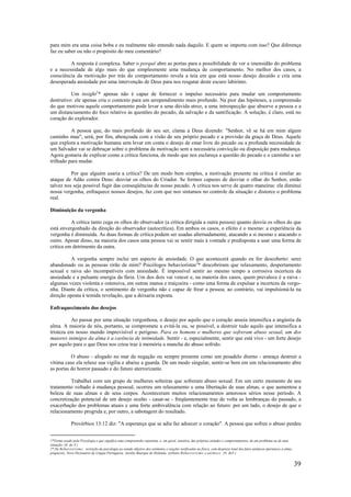39
para mim era uma coisa boba e eu realmente não entendo nada daquilo. E quem se importa com isso? Que diferença
faz eu saber ou não o propósito do meu comentário?
A resposta é complexa. Saber o porquê abre as portas para a possibilidade de ver a imensidão do problema
e a necessidade de algo mais do que simplesmente uma mudança de comportamento. No melhor dos casos, a
consciência da motivação por trás do comportamento revela a teia em que está nosso desejo decaído e cria uma
desesperada ansiedade por uma intervenção de Deus para nos resgatar deste escuro labirinto.
Um insight1
* apenas não é capaz de fornecer o impulso necessário para mudar um comportamento
destrutivo: ele apenas cria o contexto para um arrependimento mais profundo. Na pior das hipóteses, a compreensão
do que motivou aquele comportamento pode levar a uma dúvida atroz, a uma introspecção que absorve a pessoa e a
um distanciamento do foco relativo às questões do pecado, da salvação e da santificação. A solução, é claro, está no
coração do explorador.
A pessoa que, do mais profundo do seu ser, clama a Deus dizendo: "Senhor, vê se há em mim algum
caminho mau", será, por fim, abençoada com a visão de seu próprio pecado e a provisão da graça de Deus. Aquele
que explora a motivação humana sem levar em conta o desejo de estar livre do pecado ou a profunda necessidade de
um Salvador vai se debruçar sobre o problema da motivação sem a necessária convicção ou disposição para mudança.
Agora gostaria de explicar como a crítica funciona, de modo que nos esclareça a questão do pecado e o caminho a ser
trilhado para mudar.
Por que alguém usaria a crítica? De um modo bem simples, a motivação presente na crítica é similar ao
ataque de Adão contra Deus: desviar os olhos do Criador. Se formos capazes de desviar o olhar do Senhor, então
talvez nos seja possível fugir das conseqüências de nosso pecado. A crítica nos serve de quatro maneiras: ela diminui
nossa vergonha, enfraquece nossos desejos, faz com que nos sintamos no controle da situação e distorce o problema
real.
Diminuição da vergonha
A crítica tanto cega os olhos do observador (a crítica dirigida a outra pessoa) quanto desvia os olhos do que
está envergonhado da direção do observador (autocrítica). Em ambos os casos, o efeito é o mesmo: a experiência da
vergonha é diminuída. As duas formas de crítica podem ser usadas alternadamente, atacando a si mesmo e atacando o
outro. Apesar disso, na maioria dos casos uma pessoa vai se sentir mais à vontade e predisposta a usar uma forma de
crítica em detrimento da outra.
A vergonha sempre inclui um aspecto de ansiedade. O que acontecerá quando eu for descoberto: serei
abandonado ou as pessoas rirão de mim? Psicólogos behavioristas2
* descobriram que relaxamento, despertamento
sexual e raiva são incompatíveis com ansiedade. É impossível sentir ao mesmo tempo a corrosiva incerteza da
ansiedade e a pulsante energia da fúria. Um dos dois vai vencer e, na maioria dos casos, quem prevalece é a raiva -
algumas vezes violenta e ostensiva, em outras mansa e traiçoeira - como uma forma de expulsar a incerteza da vergo-
nha. Diante da crítica, o sentimento de vergonha não c capaz de frear a pessoa; ao contrário, vai impulsioná-la na
direção oposta à temida revelação, que a deixaria exposta.
Enfraquecimento dos desejos
Ao passar por uma situação vergonhosa, o desejo por aquilo que o coração anseia intensifica a angústia da
alma. A maioria de nós, portanto, se compromete a evitá-la ou, se possível, a destruir tudo aquilo que intensifica a
tristeza em nosso mundo imprevisível e perigoso. Para os homens e mulheres que sofreram abuso sexual, um dos
maiores inimigos da alma é a carência de intimidade. Sentir - e, especialmente, sentir que está vivo - um forte desejo
por aquilo para o que Deus nos criou traz à memória a mancha do abuso sofrido.
O abuso - afogado no mar da negação ou sempre presente como um pesadelo diurno - ameaça destruir a
vítima caso ela relaxe sua vigília e abaixe a guarda. De um modo singular, sentir-se bem em um relacionamento abre
as portas do horror passado e do futuro aterrorizante.
Trabalhei com um grupo de mulheres solteiras que sofreram abuso sexual. Em um certo momento de seu
tratamento voltado à mudança pessoal, ocorreu um relaxamento e uma libertação de suas almas, o que aumentou a
beleza de suas almas e de seus corpos. Aconteceram muitos relacionamentos amorosos sérios nesse período. A
concretização potencial de um desejo oculto - casar-se - freqüentemente traz de volta as lembranças do passado, a
exacerbação dos problemas atuais e uma forte ambivalência com relação ao futuro: por um lado, o desejo de que o
relacionamento progrida e, por outro, a sabotagem do resultado.
Provérbios 13:12 diz: "A esperança que se adia faz adoecer o coração". A pessoa que sofreu o abuso perdeu
1*Termo usado pela Psicologia e que significa uma compreensão repentina, e, em geral, intuitiva, das próprias atitudes e comportamentos, de um problema ou de uma
situação. (N. do T.)
2* De Behaviorismo: restrição da psicologia ao estudo objetivo dos estímulos e reações verificadas no físico, com desprezo total dos fatos anímicos (pertences à alma;
psíquicos). Novo Dicionário da Língua Portuguesa, Aurélio Buarque de Holanda, verbetes Behaviorismo e anímico. (N. doT.)
 