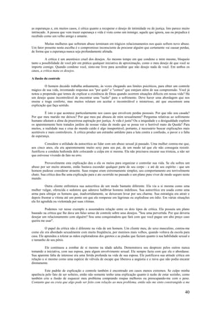 40
as esperanças e, em muitos casos, é cética quanto a recuperar o desejo de intimidade ou de justiça. Isto parece muito
intrincado. A pessoa que vem trazer esperança e vida é vista como um inimigo; aquele que ignora, usa ou prejudica é
recebido como um velho amigo e amante.
Muitas mulheres que sofreram abuso terminam em trágicos relacionamentos nos quais sofrem novo abuso.
Um fator presente nesta escolha é o compromisso inconsciente de procurar alguém que certamente vai causar perdas,
de forma que a esperança nunca seja profundamente afetada.
A crítica é um anestésico cruel dos desejos. Ao mesmo tempo em que condeno a mim mesmo, bloqueio
tanto a possibilidade de você pôr em prática qualquer iniciativa de aproximação, como o meu desejo de que você se
importe comigo. Quando condeno você, sinto-me livre para acreditar que não desejo nada de você. Em ambos os
casos, a crítica mata os desejos.
A ilusão do controle
O homem decaído trabalha arduamente, às vezes chegando aos limites psicóticos, para obter um controle
mágico de sua vida, inventando respostas aos "por quês" e "comos" que estejam além de sua compreensão. Você já
notou a propensão que temos de explicar a existência de Deus quando ocorrem situações difíceis em nossa vida? Há
um desejo quase incontrolável de encontrar uma "razão" para o sofrimento. Deve haver uma abordagem que nos
ensine e traga conforto, mas muitos relutam em aceitar o incontrolável e misterioso, até que encontrem uma
explicação que faça sentido.
É isto o que acontece particularmente nos casos que envolvem perdas pessoais. Por que não sou casada?
Por que meu marido me deixou? Por que meu pai abusou de mim sexualmente? Perguntas relativas ao sofrimento
humano afastam a alma da prazeirosa aspiração por justiça. A vida é justa? Ou a iniquidade e a desigualdade expõem
os aparentemente bem tratados jardins de nossas vidas de modo que se possa ver o horrível mato da Queda? Para
muitos, a realidade nua e crua do mundo caído é algo insuportável; portanto, é necessário buscar explicações mais
aceitáveis e mais controláveis. A crítica produz um estranho antídoto para a luta contra a confusão, o pavor e a falta
de esperança.
Considere a utilidade da autocrítica ao lidar com um abuso sexual já passado. Uma mulher contou-me que,
aos cinco anos, ela era aparentemente muito sexy para seu pai, de um modo tal que ele não conseguia resistir.
Justificou a conduta hedionda dele colocando a culpa em si mesma. Ela não precisava encarar sua tristeza, a não ser
que estivesse vivendo de fato no erro.
Provavelmente esta explicação deu a ela os meios para organizar e controlar sua vida. Se ela sofreu um
abuso por ser muito atraente, então bastava esconder qualquer parte de seu corpo - e até de seu espírito - que um
homem pudesse considerar atraente. Suas roupas eram extremamente simples; seu comportamento era terrivelmente
chato. Sua crítica deu-lhe uma explicação para o ato ocorrido no passado e um plano para viver de modo seguro neste
mundo.
Outra cliente enfrentava sua autocrítica de um modo bastante diferente. Ela via a si mesma como uma
mulher vulgar, oferecida e sedutora que adorava ludibriar homens indefesos. Sua autocrítica era usada como uma
arma para ultrajar os homens que, inadvertidamente, se deixavam levar por seu charme. Sua estratégia era atrair e
depois frustrar a vítima até um ponto em que ele rompesse em lágrimas ou explodisse em ódio. Em várias situações
ela foi agredida ou violentada por suas vítimas.
Podemos ver nesse exemplo a assustadora relação entre os dois tipos de crítica. Ela possuía um plano
baseado na crítica que lhe dava um falso senso de controle sobre seus desejos. "Sou uma pervertida. Por que deveria
desejar um relacionamento com alguém? Sou uma conquistadora que fará com que você pague um alto preço caso
queira me usar".
O papel da crítica não é diferente na vida de um homem. Um cliente meu, do sexo masculino, contou-me
como ele era abordado sexualmente com muita freqüência, por meninos mais velhos, quando voltava da escola para
casa. Ele aprendeu a tolerar as mãos exploradoras dos garotos e as piadas que faziam quanto à sua habilidade sexual e
o tamanho de seu pênis.
Ele continuou a zombar de si mesmo na idade adulta. Demonstrava seu desprezo pelos outros nunca
tomando a iniciativa, com sua esposa, para algum envolvimento sexual. Ele sempre fazia com que ela o abordasse.
Sua aparente falta de interesse era uma ferida profunda na vida de sua esposa. Ele justificava sua atitude crítica em
relação a si mesmo como uma espécie de válvula de escape que liberava a angústia e a raiva que não podia encarar
diretamente.
Este padrão de explicação e controle também é encontrado em casos menos extremos. Se culpo minha
aparência pelo fato de ser solteiro, então não somente tenho uma explicação quanto à razão de estar sozinho, como
também crio a ilusão de esquecer meu problema comprando roupas melhores ou preocupando-me com o peso.
Contanto que eu creia que algo pode ser feito com relação ao meu problema, então não me sinto constrangido a me
 
