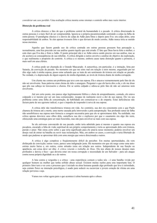 41
considerar um caso perdido. Uma avaliação crítica mostra como retomar o controle sobre meu vazio interior.
Distorção do problema real
A crítica distorce o fato de que o problema central da humanidade é o pecado. A crítica direcionada às
outras pessoas é a mais fácil de ser compreendida. Ignora-se a própria pecaminosidade centrando a culpa na falha de
outra pessoa. O paradigma clássico é o desvio de culpa de Adão para Deus e depois para Eva: era culpa deles, uma
responsabilidade de ambos. Se eles apenas tivessem feito o que deviam de modo correto, Adão nunca teria se metido
nessa encrenca.
Aqueles que fazem grande uso da crítica centrada em outras pessoas possuem boa percepção e,
normalmente, uma boa precisão em sua análise quanto àquilo que está errado. É fato que Deus havia feito a mulher, e
está claro que Eva deu o fruto a Adão. O ponto principal não é se Adão estava sendo preciso em sua análise, mas se
ele aceitava as conseqüências de sua rebelião. A crítica dirigida a outros envolve a análise do objetivo da exploração,
o que realimenta o propósito do controle. A crítica a si mesmo, embora cause tanta distorção quanto a primeira, é
mais sutil em seus efeitos.
A crítica pode ser chamada de o Grande Mascarado. A autocrítica, em particular, é a imitação, feita por
Satanás, da convicção do pecado. No momento em que me sinto mal em relação a mim mesmo, angustiado por ter
dito algo rude à minha esposa, posso estar achando que se trata de um sentimento de tristeza em relação ao pecado.
Na verdade, é a depreciação de algum aspecto de minha dignidade, ao invés de tristeza diante de minha corrupção.
Um cliente me contou um problema que teve com sua esposa. Ela o atacava veementemente pelo fato de ele
não ser envolvente. Suas palavras eram cheias de ódio e amargura. Perguntei o que ele havia dito a ela, e ele me disse
que pôs sua cabeça no travesseiro e chorou. Ele se sentiu culpado e odiou-se pelo fato de não ser amoroso nem
envolvente.
Até um certo ponto, isto parece algo legitimamente bíblico e cheio de arrependimento; contudo, ele estava
culpando a si mesmo por ser um mau comunicador, incapaz de realmente ouvir a dor de sua esposa. Ele via seu
problema como uma falha de concentração, de habilidade em comunicar-se e de empatia. Estas deficiências não
faziam parte de seu egoísmo radical, o que o impedia de responder à raiva de sua esposa.
A crítica dele não transformava tristeza em vida. Ao contrário, sua dor era consistente com o que Paulo
chamou de tristeza até a morte, uma morte causada pela introversão e pela autoproteção. Seu profundo senso de falha
não sensibilizava sua esposa nem fornecia a coragem necessária para que ele se aproximasse dela. Na realidade, sua
crítica apenas desviava seus olhos dela, camuflava sua dor e explicava por que o casamento era algo tão ruim,
oferecendo uma estratégia para ser mais bonzinho, mas não para envolver-se mais com sua esposa.
Se ele estivesse convencido de seu pecado, então teria admitido para si mesmo o quanto sua esposa era
pecadora, encarado a falta de visão espiritual de seu próprio comportamento e teria se aproximado dela com tristeza,
paixão e amor. Não estou certo sobre o que teria significado para ele amá-la nesse momento; poderia envolver um
desejo real de entrar na batalha ou ouvir suas reclamações. Mas, em ambos os casos, a convicção o teria libertado de
modo que pudesse se aproximar dela com uma energia que estava direcionada a outros.
A crítica é algo complexo e freqüentemente difícil de perceber. Em muitas oportunidades, ela vem
disfarçada de convicção; outras vezes, parece uma indignação justa. Há momentos em que ela surge como uma auto-
estima muito baixa e, em outros, como atitudes ruins em relação aos outros. Independente de sua função ou
aparência, um coisa deve ser dita: A crítica retarda o trabalho de Deus. Ela nos afasta de nossos desejos mais
profundos e desvia o foco - que deveria estar em nossa corrupção e necessidade de um Salvador - para um ataque
contra nossa própria dignidade ou a de outros.
A luta contra a vergonha e a crítica - uma experiência comum a todos nós - é uma batalha vivida por
qualquer homem ou mulher que tenha sofrido abuso sexual. Existem muitas razões para esta importante luta. O
primeiro fator tem a ver com o processo que é iniciado na alma humana quando algo profundo que leve à intimidade,
seja contato físico ou interação psicológica, é usado para seduzir ou escravizar o jovem coração da vítima em uma
relação perversa e suja.
Vamos nos voltar agora para o que acontece à alma humana após o abuso.
 