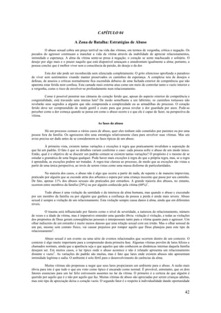 42
CAPÍTULO 04
A Zona de Batalha: Estratégias de Abuso
O abuso sexual cobra um preço terrível na vida das vítimas, em termos de vergonha, crítica e negação. Os
pecados do agressor continuam a manchar a vida da vítima através da inabilidade de apreciar relacionamentos,
intimidade e esperança. A alma da vítima sente-se presa à negação; o coração se sente machucado e solitário. O
desejo por algo mais e o prazer naquilo que está disponível ameaçam e amedrontam igualmente a alma; portanto, a
pessoa conclui que é melhor viver sem a consciência da paixão, do desejo e da dor.
Esta dor não pode ser reconhecida nem silenciada completamente. O grito silencioso aprofunda o paradoxo
de viver sem sentimentos visando manter preservados os caminhos da esperança. A complexa teia de desejos e
defesas, de anseios e críticas normalmente fica escondida debaixo de uma fachada exterior de competência que não
aparenta estar ferida nem confusa. Esta camada mais externa atua como um meio de controlar tanto o vazio interior e
a vergonha, como o risco de envolver-se profundamente num relacionamento.
Como é possível penetrar nas câmaras do coração ferido que, apesar do aspecto exterior de competência e
congenialidade, está travando uma intensa luta? De modo semelhante a um labirinto, os caminhos tortuosos não
revelarão seus segredos a alguém que não compreenda a complexidade ou as armadilhas do processo. O coração
ferido deve ser compreendido de modo gentil e exato para que possa revelar a dor guardada por anos. Pode-se
perceber como a dor começa quando se pensa em como o abuso ocorre e o que ele é capaz de fazer, na perspectiva da
vítima.
As fases do abuso
Há um processo comum a vários casos de abuso, quer eles tenham sido cometidos por parentes ou por uma
pessoa fora da família. Os agressores têm uma estratégia relativamente clara para envolver suas vítimas. Mas um
aviso precisa ser dado antes de se considerarem as fases típicas de um abuso.
À primeira vista, existem tantas variações e exceções à regra que praticamente invalidam a suposição de
que há um padrão. O fato é que os detalhes variam conforme o caso: cada pessoa sofre o abuso de um modo único.
Então, qual é o objetivo de se discutir um padrão comum se existem tantas variações? O propósito é o mesmo de se
estudar a gramática de uma língua qualquer. Pode haver mais exceções à regra do que a própria regra, mas, se a regra
é aprendida, as exceções podem ser tratadas. A regra traz clareza ao processo, de modo que as exceções são vistas a
partir de uma única perspectiva, ao invés de serem vistas como uma massa disforme de particularidades.
Na maioria dos casos, o abuso não é algo que ocorre a partir do nada, de repente e de maneira imprevista,
praticado por alguém que se esconde atrás dos arbustos e espera por uma criança inocente que passe por seu caminho.
De fato, apenas 11% dos abusos sexuais são praticados por estranhos. A grande maioria dos abusos, no entanto,
ocorrem entre membros da família (29%) ou por alguém conhecido pela vítima (60%)1
.
Todo abuso é uma violação da santidade e da inteireza da alma humana, mas quando o abuso c executado
por um membro da família ou por alguém que ganhou a confiança da pessoa a perda é ainda mais severa. Abuso
sexual é sempre a violação de um relacionamento. Esta violação sempre causa danos à alma, ainda que em diferentes
níveis.
O trauma será influenciado por fatores como o nível de severidade, a natureza do relacionamento, número
de vezes e a idade da vítima, mas é imperativo entender uma questão óbvia: violação é violação, e todas as violações
dos propósitos de Deus geram conseqüências pessoais e interpessoais tanto para a vítima quanto para o agressor. Um
olhar indiscreto de um estranho é muito menos danoso que uma relação sexual com um irmão. Mas o olhar sensual de
um pai, mesmo sem contato físico, vai causar prejuízos por romper aquilo que Deus planejou para este tipo de
relacionamento2
.
Abuso sexual é um evento ou uma série de eventos relacionados que ocorrem dentro de um contexto. O
contexto é algo muito importante para a compreensão desta primeira fase. Algumas vítimas provêm de lares felizes e
chamados normais, ainda que a aparência seja o que aqueles que não conhecem as dinâmicas internas daquela família
desejam ser. Em muitos casos, o lar típico onde o abuso acontece e não é relatado apresenta um relacionamento
distante e vazio3
. As variações do padrão são muitas, mas é fato que lares onde existem abusos não apresentam
intimidade legítima e sadia. O ambiente é solo fértil para o desenvolvimento de carências da alma.
Muitas vítimas são propensas a negar que seus lares propiciaram um ambiente para o abuso. A razão mais
óbvia para isto é que tudo o que era visto como típico é encarado como normal. É provável, entretanto, que os dois
fatores essenciais para um lar feliz estivessem ausentes no lar da vítima. O primeiro é a certeza de que alguém é
querido por aquilo que é e não por aquilo que faz. Muitas vítimas de abuso são apreciadas por serem crianças adultas,
mas este tipo de apreciação deixa o coração vazio. O segundo fator é o respeito à individualidade dando oportunidade
 