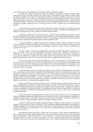 43
à pessoa de desenvolver uma qualidade única e diferente dos outros membros da família4
.
É comum que a filha que sofreu abuso tenha sido chamada a desempenhar o papel de "pequena adulta"
antes daquele evento5
. Assumindo o papel dos pais, pode ser que a criança tenha que fazer compras, cozinhar e cuidar
das finanças da família. Uma mulher que sofreu abuso por parte de um amigo da família era tida como o esteio da
mãe e de suas irmãs. Ela era severamente criticada quando chorava ou mostrava qualquer fraqueza. Ela sabia que não
podia pedir ajuda à sua mãe pois iria chateá-la, gerando provavelmente uma situação pior do que a anterior. Quando
foi questionada sobre a razão de não ter contado nada a sua mãe, ela respondeu entristecida: "Isto significaria meses
recolhendo os pedaços. Sentia-me como se o fato de não ter dito "não" ao agressor já fosse suficiente para eu
lamentar".
Um homem que sofreu abuso por parte de sua mãe deveria esfregar os pés dela e ler-lhe algo durante suas
crises de enxaqueca. As expectativas de que seu filho poderia lhe dar conforto e satisfação eram inadequadas em se
tratando de um menino de nove anos: a mãe lhe havia dado o papel de marido.
A distorção do papel arranca a infância da criança e a substitui pelas preocupações de um adulto, as quais
são pesadas demais para se carregar, mas que precisam ser toleradas se a criança deseja algum benefício em termos
de amor e vida nesse lar desajustado. Renunciando à infância, a criança inicia um longo processo através do qual ela
vai deixando de se importar com a alma para provar algumas migalhas da vida.
A confusão de papéis é complicada ainda mais pela violação dos limites e direitos individuais da criança.
Limites são linhas muito úteis para separar o mundo interior e exterior de cada indivíduo do domínio das outras
pessoas. Elas dão um sentido de singularidade e independência e ajudam a pessoa a definir sua identidade em
contraste com os outros.
Um limite comum é o direito à privacidade durante os processos de higiene individual. Em muitos casos, a
pessoa que sofreu o abuso não tinha privacidade em termos de espaço físico, liberdade de pensamento ou
sentimentos. Ser visto por um membro da família ao tomar banho é uma intrusão que traz consigo a mensagem de
que o corpo de alguém não é apenas dele. Uma cliente contou-me que precisava pedir ao pai os absorventes
higiênicos e sempre que ela fazia isso era vítima dos olhares furtivos e perguntas sugestivas de seu pai.
O pai de outra cliente fazia uma inspeção detalhada das roupas e da maquiagem de sua filha sempre que ela
saía de casa. Sua investigação ia muito além da preocupação de um pai com sua filha: sua preocupação quase
obsessiva funcionava como um disfarce para que ele pudesse olhar com mais profundidade sua sexualidade e, assim,
violar seus limites. Estes casos exemplificam abuso sexual que, apesar de não se basear em contato físico, eram
severamente intrusivos e danosos.
A cada dia fazemos centenas de escolhas que refletem um senso legítimo de propriedade de nosso corpo.
Cada escolha requer uma consciência de separação e individualidade que começa com uma idéia daquilo que é nosso
por direito e do que é razoável que os outros esperem de nós. Uma pessoa que sofreu abuso provavelmente terá
grandes dificuldades para compreender as questões que envolvem o conceito de limites que a maioria de nós
considera natural. O direito de decidir o que usar no trabalho ou na escola, onde prestamos culto ou se temos a
liberdade de dizer não a um pedido são questões normalmente conflitantes para aqueles a quem não foi permitido
estabelecer seus limites6
e viver segundo suas próprias escolhas.
Outra violação de limites ocorre quando um pai diz a uma filha que seus sentimentos estão errados, são
loucos ou simplesmente inexistentes. Uma mãe costumava dizer à sua filha: "Você não está com medo de ir à escola.
Está louca? Nenhuma criança normal tem medo de ir à escola! Você não está com medo". A negação ou rejeição de
emoções ou pensamentos violam a privacidade e a inviolabilidade do mundo interior de uma criança. Provavelmente
a criança vai questionar a validade de sua percepção, fazendo com que o custo de confiar em sua intuição seja
exorbitantemente alto.
O lar da vítima não só está produzindo uma carência relacional como também um senso de obrigação não
obstante a humilhação, gerando dificuldades para que a criança possa confiar em suas impressões e sentimentos. A
atmosfera é também carente, conservadora e cheia de regras. O mais alto valor familiar é a lealdade: sempre fiel, não
importando o preço a ser pago, protegendo a família da vergonha e de ataques externos.
O gancho é colocado no mais profundo da psique da criança: "Ninguém vai amá-lo como eu. Se você contar
a alguém o que acontece nesta casa, eu morrerei ou, então, você perderá qualquer oportunidade de encontrar amor.
Ninguém acreditará em você. As pessoas vão odiá-la, vão duvidar de você e culpá-la por ferir seus pais". Raramente
as palavras são faladas de um modo tão claro. A regra não escrita é infundida na psique da família como o flúor na
água que vem da torneira.
Está montado o cenário para o abuso. A criança está - até certo ponto - vazia, sozinha, comprometida com o
prazer, sem limites ou fronteiras, sobrecarregada e presa a um pai ou família cujo desejo se torna o pão da esperança
para a criança faminta. As duas palavras chave são vazio e dependência. A criança depende das provisões físicas dos
pais para sobreviver; portanto, na maioria das situações, ela não consegue provimento para suas necessidades
económicas a não ser que se desvie para a prostituição ou para o crime. A criança termina por ficar psicologicamente
 
