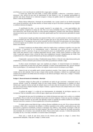 44
envolvida com o vai-e-vem dos pais no sentido de dar e negar apoio e sustento.
É comum que, desde uma tenra idade, a criança tenha aprendido a sobreviver, a maximizar o prazer e
minimizar a dor, através de uma série de experimentos do tipo tentativa e erro. As repetidas oportunidades de
aprender uma forma eficiente de se relacionar assegura à criança um padrão estável de comportamento, ao qual
damos o nome de personalidade.
Muitos fatores influenciam a formação da personalidade, mas o ponto central em um família desajustada
será a forma de neutralizar a dor da alma faminta, ao mesmo tempo em que se fica alerta e predisposto a agir segundo
os melhores interesses de alguém.
A mortificação da alma - ou um coração insensível à sua própria dor - e uma supervigilância não
constituem padrões compatíveis na dança da vida. Para viver nessa contradição inerente, a criança ou adolescente
deve desenvolver uma divisão entre duas (ou mais) posições antagônicas, existindo como duas pessoas diferentes:
uma pessoa interior que, de modo silencioso e reservado, guarda aquilo que lhe é mais precioso apreendido do mundo
exterior.
A outra pessoa é aquela que adota uma maneira de falar, vestir e se portar perante os outros de acordo com
o que se considera que uma vida normal deve exibir. Se papai quer que eu seja uma boa aluna, vou me esforçar ao
máximo para isso. A recompensa será um sorriso ocasional ou talvez uma noite livre para passar com meus amigos,
ao invés de esperar que ele adentre meu quarto depois de uma noite de bebedeira e queira fazer suas brincadeirinhas
debaixo das cobertas.
A criança é tomada por um dilema infame: sobreviver implica lutar e conformar-se significa viver uma vida
de tormento. A experiência de ser profundamente usado e desprezado por alguém em quem confiamos e
consideramos destrói a esperança de que um relacionamento possa ser profundamente apreciado. O que torna o
abuso ainda mais doloroso é que a confiança depositada num pai, irmão, vizinho, pastor, professor ou amigo mais
velho é usada pelo agressor como a forma de obter uma complacência inocente e despretensiosa da vítima. Esta
complacência leva a vítima a pensar falsamente que desejou participar de sua própria desgraça.
Compreender o processo do abuso é fundamental porque liberta a vítima de uma culpa desnecessária pela
complacência, e fornece elementos para esclarecer outros fatos que produzem confusão e culpa.
O abuso sexual normalmente segue uma seqüência de estágios: (1) desenvolvimento de intimidade e
discrição, (2) apreciação de toque físico que parece adequado, (3) abuso sexual propriamente dito, seja por interação
física ou psicológica, e (4) manutenção do abuso e do segredo vexatório através de ameaças ou privilégios.
Apesar de este ser um padrão geral, existem incontáveis exceções. Uma criança, por exemplo, pode ser
violada sem ter sido seduzida. Uma vez que o estupro tenha ocorrido, entretanto, o silêncio ou a exploração sexual
contínua provavelmente será obtida através de ameaças ou da oferta de privilégios. Neste caso, o estágio 1 é bastante
similar ao estágio 4.
Estágio 1: Desenvolvimento de intimidade e discrição
O primeiro estágio do abuso pode ser considerado um modo de agir consciente e intencional como se
estivesse abrindo a porta do refrigerador diante de uma criança faminta. Freqüentemente os detalhes do abuso
indicam que o agressor iniciou sua ação de sedução meses ou até anos antes da execução do ato físico. Até mesmo
nos casos em que houve relações forçadas ou ataques violentos, o agressor buscava uma relação íntima com a vítima
anteriormente à investida.
A essência do estágio 1 é a oferta de um relacionamento, de intimidade, de privilégios especiais e de
recompensa. Pode ser entendido como a oferta de água a alguém que está morrendo de sede.
Uma garota de treze anos foi convidada por seu vizinho de dezessete anos para ir até o celeiro ver a ninhada
de coelhinhos. Ela era cristã, de um lar bastante conservador em termos religiosos. Contou-me que não conseguia se
lembrar de nenhum momento em que tenha sido abraçada, tocada ou segurada por nenhum membro de sua família.
Seus pais eram frios e austeros. O convite agradou-lhe e ela aceitou prontamente.
O vizinho sentou-a num fardo de trigo e colocou diversos coelhinhos em seu colo. Ele se colocou atrás dela
e começou a falar sobre o nascimento da ninhada e os hábitos reprodutivos dos coelhos, usando palavras que eram
provocativas e sugestivas sexualmente. Começou a massagear seus ombros e, num instante, escorregou a mão por
dentro de sua blusa e tocou seus seios. Ela estava surpresa e não sabia o que fazer. Depois de um tempo, que pareceu
uma eternidade, ela se levantou e saiu correndo do celeiro. Nunca contou nada a seus pais. A oferta dele pareceu-lhe
um pedaço do céu, e seu toque, assustador e ao mesmo tempo aconchegante.
Neste caso, o modo de agir levou menos de dez minutos para passar ao estágio 2, contato físico
aparentemente adequado, e logo para o estágio 3, contato sexual.
 