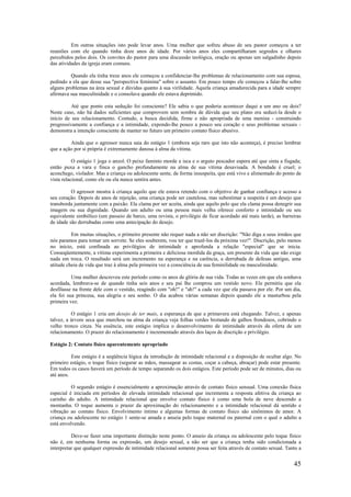 45
Em outras situações isto pode levar anos. Uma mulher que sofreu abuso de seu pastor começou a ter
reuniões com ele quando tinha doze anos de idade. Por vários anos eles compartilharam segredos e olhares
percebidos pelos dois. Os convites do pastor para uma discussão teológica, oração ou apenas um salgadinho depois
das atividades da igreja eram comuns.
Quando ela tinha treze anos ele começou a confidenciar-lhe problemas de relacionamento com sua esposa,
pedindo a ela que desse sua "perspectiva feminina" sobre o assunto. Em pouco tempo ele começou a falar-lhe sobre
alguns problemas na área sexual e dúvidas quanto à sua virilidade. Aquela criança amadurecida para a idade sempre
afirmava sua masculinidade e o consolava quando ele estava deprimido.
Até que ponto esta sedução foi consciente? Ele sabia o que poderia acontecer daqui a um ano ou dois?
Neste caso, não há dados suficientes que comprovem sem sombra de dúvida que seu plano era seduzi-la desde o
início de seu relacionamento. Contudo, a busca decidida, firme e não apropriada de uma menina - construindo
progressivamente a confiança e a intimidade, expondo-lhe pouco a pouco seu coração e seus problemas sexuais -
demonstra a intenção consciente de manter no futuro um primeiro contato físico abusivo.
Ainda que o agressor nunca saia do estágio 1 (embora seja raro que isto não aconteça), é preciso lembrar
que a ação por si própria é extremamente danosa à alma da vítima.
O estágio 1 joga o anzol. O peixe faminto morde a isca e o arguto pescador espera até que sinta a fisgada;
então puxa a vara e finca o gancho profundamente na alma de sua vítima desavisada. A bondade é cruel; o
aconchego, violador. Mas a criança ou adolescente sente, de forma insuspeita, que está vivo e alimentado do ponto de
vista relacional, como ele ou ela nunca sentira antes.
O agressor mostra à criança aquilo que ele estava retendo com o objetivo de ganhar confiança e acesso a
seu coração. Depois de anos de rejeição, uma criança pode ser cautelosa, mas subestimar a suspeita é um desejo que
transborda juntamente com a paixão. Ela clama por ser aceita, ainda que aquilo pelo que ela clama possa denegrir sua
imagem ou sua dignidade. Quando um adulto ou uma pessoa mais velha oferece conforto e intimidade ou seu
equivalente simbólico (um passeio de barco, uma revista, o privilégio de ficar acordado até mais tarde), as barreiras
de idade são derrubadas como uma antecipação do desejo.
Em muitas situações, o primeiro presente não requer nada a não ser discrição: "Não diga a seus irmãos que
nós paramos para tomar um sorvete. Se eles souberem, vou ter que trazê-los da próxima vez!". Discrição, pelo menos
no início, está confinada ao privilégios de intimidade e aprofunda a relação "especial" que se inicia.
Conseqüentemente, a vítima experimenta a primeira e deliciosa mordida da graça, um presente da vida que não exige
nada em troca. O resultado será um incremento na esperança e na carência, a derrubada de defesas antigas, uma
atitude cheia de vida que traz à alma pela primeira vez a consciência de sua feminilidade ou masculinidade.
Uma mulher descreveu este período como os anos de glória de sua vida. Todas as vezes em que ela sonhava
acordada, lembrava-se de quando tinha seis anos e seu pai lhe comprou um vestido novo. Ele permitiu que ela
desfilasse na frente dele com o vestido, reagindo com "oh!" e "ah!" a cada vez que ela passava por ele. Por um dia,
ela foi sua princesa, sua alegria e seu sonho. O dia acabou várias semanas depois quando ele a masturbou pela
primeira vez.
O estágio 1 cria um desejo de ter mais, a esperança de que a primavera está chegando. Talvez, e apenas
talvez, a árvore seca que murchou na alma da criança veja folhas verdes brotando de galhos frondosos, cobrindo o
velho tronco cinza. Na essência, este estágio implica o desenvolvimento de intimidade através da oferta de um
relacionamento. O prazer do relacionamento é incrementado através dos laços de discrição e privilégio.
Estágio 2: Contato físico aparentemente apropriado
Este estágio é a seqüência lógica da introdução de intimidade relacional e a disposição de ocultar algo. No
primeiro estágio, o toque físico (segurar as mãos, massagear as costas, coçar a cabeça, abraçar) pode estar presente.
Em todos os casos haverá um período de tempo separando os dois estágios. Este período pode ser de minutos, dias ou
até anos.
O segundo estágio é essencialmente a aproximação através de contato físico sensual. Uma conexão física
especial é iniciada em períodos de elevada intimidade relacional que incrementa a resposta afetiva da criança ao
carinho do adulto. A intimidade relacional que envolve contato físico é como uma bola de neve descendo a
montanha. O toque aumenta o prazer da aproximação do relacionamento e a intimidade relacional dá sentido e
vibração ao contato físico. Envolvimento íntimo e algumas formas de contato físico são sinônimos de amor. A
criança ou adolescente no estágio 1 sente-se amada e anseia pelo toque maternal ou paternal com o qual o adulto a
está envolvendo.
Deve-se fazer uma importante distinção neste ponto. O anseio da criança ou adolescente pelo toque físico
não é, em nenhuma forma ou expressão, um desejo sexual, a não ser que a criança tenha sido condicionada a
interpretar que qualquer expressão de intimidade relacional somente possa ser feita através de contato sexual. Tanto a
 