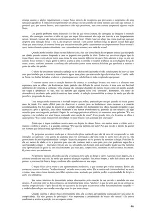 46
criança quanto o adulto experimentam o toque físico através de receptores que provocam o surgimento de uma
sensação agradável. É impossível experimentar um abraço ou um carinho de outra maneira que não seja sensual. É
possível que, por outros fatores, esta experiência não seja prazeirosa, mas com certeza despertará alguma reação
física.
Um grande problema nesta discussão é o fato de que nossa cultura, tão carregada de imagens e estímulo
sexual, não consegue conceber a idéia de que um toque físico-sensual não seja um convite a um despertamento
sexual. Sensual e sexual são palavras sinônimas nos dias de hoje. O fato é que um afago nas costas pode ser algo que
desperte uma sensação física - isto é, dá um prazer sensual - sem conter nenhum traço de prazer sexual. Isto quer
dizer que uma criança, da mesma forma que um recém-nascido, pode experimentar um despertamento físico sensual -
que é tanto calmante quanto estimulante - em circunstâncias normais, sem nada de sexual.
Quando ponho minhas filhas ou meu filho no colo, eles têm consciência de um prazer sensual que não pode
ser obtido quando estamos limpando a casa ou jogando uma partida de tênis. Todos eles envolvem algum tipo de
toque físico, mas o colo do pai nutre suas almas de uma maneira diferente da que é feita durante o jogo ou em um
contato físico normal. O toque gentil e afetivo acalma a alma e convida o receptor a relaxar na aconchegante força do
outro: prazer, conforto, sustento e confiança são colocados juntos numa mistura deliciosa que aprofunda e suaviza o
gosto da vida e da paixão.
O efeito de um contato sensual na criança ou no adolescente que tenha vivido a maior parte de sua vida sem
uma proximidade que a alimente é semelhante a aguar uma planta que não recebe água há vários dias. O caule caído
se firma e os botões fechados se abrem: a planta quase sem vida brilha em todo o esplendor que possui.
O mesmo ocorre com o coração faminto da criança: o aconchego levanta seu rosto e o alimento traz
esperança para os olhos. As lembranças deste período são difíceis de serem trazidas à tona sem um horrível
sentimento de vergonha e confusão. Uma criança não consegue discernir do mesmo modo como um adulto quando
um toque é apropriado ou não, mas ela percebe que alguma coisa está "estranha". Entretanto, seu senso de
desconforto é encoberto pelo apelo de sentir-se bem tratada. A sedução dessensibiliza a criança de modo que ela não
percebe a progressão do abuso.
Uma amiga minha contou-me o terrível estupro que sofreu, praticado por seu pai quando ela tinha quatro
anos de idade. Foi muito difícil para ela descrever o evento, pois as lembranças eram escassas e a emoção
constrangedora. Ela foi capaz de descrever o ocorrido olhando-me diretamente nos olhos. Quando perguntei o que
acontecera após o episódio, seus olhos baixaram e seu humor transformou-se, partindo de um relatório de algo
ocorrido para uma vergonha profunda. Depois de um longo período de silêncio, ela sussurrou estas palavras: "Ele me
segurou e me embalou em seus braços, cantando uma canção de ninar". Com grande ódio, ela levantou os olhos e
quase gritou: "Eu o odiei, mas permiti-me relaxar em seus braços e ser acalmada por seu toque".
Ainda que o toque carinhoso ocorra antes ou depois do abuso físico, em muitos casos o efeito será o
mesmo: conforto e alegria. E a questão continua: "Por que me permiti crer nele? Por que me dei o direito de querer
um homem que faria (ou fez) algo abusivo comigo?"
As perguntas persistem ainda que a vítima tenha plena noção de que não há meio de compreender as más
intenções do agressor. Uma garota de quatorze anos foi convidada a dar uma volta no carro novo de seu tio. Ela
gostou tanto do privilégio (intimidade - estágio 1) que ele perguntou se ela gostaria de aprender a dirigir. Pelo fato de
ela ser menor de idade, o tio a preveniu para que não contasse nada a seus pais, pois eles poderiam negar-lhe a
oportunidade (estágio 1 - discrição). Ele era seu tio, um adulto, um homem com autoridade e poder que lhe permitiu
uma oportunidade de gozar de um relacionamento que seus pais, sempre frios, raramente ou talvez nunca lhe deram.
O plano estava em andamento.
No primeiro passeio, ele pediu que ela se sentasse perto dele ao dirigir o carro. Algumas vezes depois, ele a
colocou sentada em seu colo, de modo que pudesse alcançar os pedais. Em pouco tempo, a mão dele descia por suas
pernas: o processo foi firme e longo, conforme ele a condicionava a seu toque.
O toque físico dava prazer e era aparentemente inofensivo, o que ocorreu por várias semanas. Então, ele
começou a cruzar os limites, "acidentalmente" tocando suas coxas e seios. Ela se sentiu mal e desconfortável ao sentir
o toque, mas estava tensa demais para falar alguma coisa, sentindo que poderia perder a oportunidade de dirigir o
carro se o ofendesse.
Seu senso intuitivo de desconforto estava obscurecido pela emoção de ser ouvida e atendida em seus
desejos. A conversa entre os dois começou a se encaminhar para temas "adultos", o que fez com que ela se sentisse ao
mesmo tempo aliviada — pelo fato de não ter que ouvir de seus pais as conversas sobre fundamentalismo estúpido —
e também honrada por ser tratada como algo mais do que uma criança.
Quando ocorreu o abuso físico propriamente dito, ela já estava devidamente silenciada por seu senso de
cumplicidade. Ela não gostara do privilégio? Não respondera à proximidade do toque não sexual? Ela estava
condenada e aceitou a punição por seu suposto crime.
 