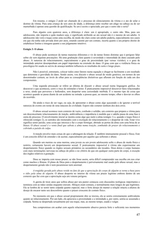 47
Em resumo, o estágio 2 pode ser chamado de o processo de silenciamento da vítima e o ato de selar o
destino da vítima. Para uma criança de seis anos de idade, a diferença entre receber um afago na cabeça ou de ser
masturbada é apenas uma questão de qualificação. Se um é aceito e apreciado, por que o outro não o seria?
Para alguém com quatorze anos, a diferença é clara: um é apropriado, o outro não. Mas, para um
adolescente, não importa o quão maduro seja, o significado atribuído ao ato sexual não é o mesmo de um adulto. A
adolescente não verá o toque como uma escolha, de modo tão claro como um adulto poderia, especialmente nos casos
em que ela tenha sido privada disto por anos, estando carente por um contato, incerta quanto a seu próprio direito de
estabelecer limites e insegura quanto a seu julgamento intuitivo.
Estágio 3: O abuso
O abuso pode acontecer de tantas maneiras diferentes e vir de tantas fontes distintas que é perigoso falar
sobre ele sem algumas precauções. Há uma graduação clara quanto à severidade e intensidade do dano causado pelo
abuso. A natureza do relacionamento, especialmente o grau de proximidade (pai versus vizinho), e o grau de
intimidade anterior desempenham um papel importante na extensão do dano. O grau com que a violência física ou
psicológica foi usada ou serviu de ameaça também influencia os resultados de curto e longo prazo.
Não é possível, entretanto, colocar todos estes fatores numa equação e chegar-se facilmente a um resultado
que determine a gravidade do dano. Sendo assim, vou discutir o abuso sexual de modo genérico, em termos de um
denominador comum, ao invés de olhar para as conseqüências distintivas que afloram em função de cada um dos
componentes.
Uma segunda precaução se refere ao dilema de discutir o abuso sexual numa linguagem gráfica. Ao
descrever o que aconteceu, corro o risco de estimular o leitor. É praticamente impossível descrever fatos relacionados
a sexo, ainda que perversos e hediondos, sem despertar uma curiosidade mórbida. É o mesmo tipo de coisa que
acontece quando se passa diante de um acidente na estrada: a pessoa quer, ao mesmo tempo, olhar e desviar os olhos
do ocorrido.
Há ainda o risco de ser vago, ou seja, de apresentar o abuso como algo açucarado e de ignorar a terrível
natureza do evento em nome de uma máscara de civilidade. Espero não cometer nenhum dos dois erros.
O abuso sexual acontece num contexto de vazio, confusão e solidão, um contexto que prepara a vítima para
um desconcertante relacionamento de traição, ambivalência e impotência à medida que o adulto passa de uma fase à
outra do processo. O envolvimento inicial se mostra como algo que nutre a alma (estágio 1) e, quando o toque físico é
oferecido (estágio 2), os sentidos são misturados com a excitação do relacionamento e o despertar de vida. Estar vivo
significa sentir paixão, uma coisa que intoxica e faz o corpo formigar, abrindo as portas da alma com uma brisa de ar
fresco. O abuso sexual é o vento final que sabota a alma numa traição, zombando do prazer do relacionamento e
cobrindo a paixão de culpa.
A traição envolve mais coisas do que a sabotagem da relação. É também intensamente pessoal e física. Este
é um conceito difícil de entender e de aceitar, especialmente por aqueles que sofreram o abuso.
Quando um menino ou uma menina, uma jovem ou um jovem adolescente sofre o abuso de modo físico e
notório, certamente haverá um despertamento sexual. É praticamente impossível à vítima não experimentar um
despertamento físico quando os órgãos sexuais primários ou secundários são tocados. Deus dotou o corpo humano
com mais terminações nervosas na cabeça do pênis e no clitóris do que em qualquer outra parte do corpo, à exceção
dos órgãos relativos à gustação.
Deus se importa com nosso prazer; se não fosse assim, seria difícil compreender sua escolha em nos criar
como machos e fêmeas. O plano de Deus para o despertamento é perversamente mal usado pelo abuso sexual, mas o
despertamento gerado não é nem pecaminoso nem anormal.
A tragédia gerada pelo abuso reside no fato de que a apreciação do corpo de alguém se torna a base para
o ódio pela alma de alguém. O abuso desperta no interior da vítima um prazer legítimo embora dentro de um
contexto que faz com que a apreciação seja um veneno perigoso.
A garota de treze anos que sofreu abuso por seu pastor começou com discussões teológicas importantes e
terminou com as mãos unidas enquanto oravam. Abraços eram comuns, e normalmente mais longos do que legítimos.
Ela se lembra de se sentir tanto culpada quanto especial, mas o forte desejo de manter a relação intacta a afastou do
desejo de encarar tanto seu desconforto quanto o prazer crescente do contato físico.
No momento em que o abuso sexual propriamente dito se iniciou, ela se sentiu extremamente ambivalente
quanto ao relacionamento. Por um lado, ela apreciava a proximidade e a intimidade e, por outro, sentia-se assustada e
culpada. Sentiu-se despertada sexualmente por seu toque, mas, ao mesmo tempo, usada e vulgar.
Seu compromisso em acabar com aquele relacionamento abusivo parecia forte o suficiente nos momentos
 