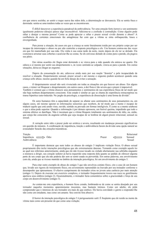48
em que estava sozinha; ao sentir o toque suava das mãos dele, a determinação se desvanecia. Ela se sentia fraca e
derrotada: sentia-se uma traidora todas as vezes que se encontravam.
É difícil descrever a experiência paradoxal da ambivalência. Ter uma emoção forte (terror) e um sentimento
igualmente poderoso (desejo) parece algo inconcebível. Adicione-se a confusão à contradição. Como alguém pode
odiar e desejar a mesma pessoa? Como se pode apreciar e odiar o prazer sexual vivido durante o abuso? A
confluência de correntes emocionais tão antagônicas faz com que a vítima se sinta enfraquecida, louca e
envergonhada.
Para piorar a situação, há casos em que a criança se sente literalmente traída por seu próprio corpo por ser
incapaz de interromper o abuso ou por não controlar a resposta psicológica a ele. Um homem contou-me das vezes
em que foi masturbado por sua mãe. Ela vinha à sua cama tarde da noite, muito depois de ele ter se deitado. Ela
costumava arrumar suas cobertas e acariciar-lhe as costas. Se ele estivesse deitado de costas para a parede, ela pegava
seu pênis.
Em várias ocasiões ele fingia estar dormindo e se virava para a mãe quando ela entrava no quarto. Ele
odiava a si mesmo por sentir seu despertamento e, às vezes sentindo-se culpado, virava-se para a parede. Em outras
situações, deixa-se chegar ao orgasmo.
Depois da consumação do ato, odiava-se ainda mais por sua reação "doentia" e pela incapacidade de
resolver a situação. Despertamento sensual, prazer sexual e até mesmo o orgasmo podem acontecer quando uma
criança sofre abuso, mesmo quando há um forte desejo de evitar a sensação.
O despertamento sexual não será vivenciado em todas as situações em que houver um abuso. Em alguns
casos, o temor vai bloquear o despertamento; em outros casos, a dor física é tão severa que o prazer é impossível.
Também é comum que a vítima dissocie seus pensamentos e sentimentos de sua experiência física de tal modo que
não haja nenhum despertamento consciente. Este estado é similar ao que se chama de experiência extracorpórea ou
transe hipnótico auto-induzido. No jargão da psicologia, a experiência de dissociação é uma forma de divisão7
.
Os seres humanos têm a capacidade de separar ou afastar seus sentimentos de seus pensamentos ou, em
alguns casos, até mesmo ignorar as informações sensoriais que recebem, de tal modo que a mente é incapaz de
traduzir aquilo que está sendo visto, ouvido, sentido ou provado em formas inteligíveis. É como se a mente soubesse
o que a alma pode suportar. Quando a informação é por demais opressora, um fusível queima, impedindo que todo o
sistema elétrico se danifique. Não é incomum que a vítima bloqueie totalmente seu sentimentos de ódio, ou, então,
que esteja tão consciente da angústia sofrida que seja incapaz de se lembrar de algum prazer relacional, sensual ou
sexual.
A variação entre ódio e prazer pode ser errática e severa, resultando em mudanças pessoais significativas
em questão de minutos. A combinação de impotência, traição e ambivalência fazem da divisão uma opção natural ao
avassalador furacão das emoções traumáticas.
Traição Relacional
Impotência Ódio Prazer Sensual
Ambivalência Sexual
É importante destacar que nem todos os abusos do estágio 3 implicam violação física. O abuso sexual
propriamente dito inclui interações psicológicas que são extremamente danosas. Tomando como exemplo aquele tio
ao qual nos referimos anteriormente, ainda que ele não tivesse tocado ou violado abertamente sua sobrinha enquanto
a ensinava a dirigir, seu coração sedutor já havia requerido uma resposta dela quanto ao pedido de oferecer alguma
parte de seu corpo que ela não poderia dar sem se sentir usada ou pervertida. Em outras palavras, seu envolvimento
com ela, ainda que se tivesse mantido no âmbito da interação psicológica, foi um envolvimento do estágio 3.
Para citar outro exemplo de abuso do estágio 3 que não envolveu contato físico, cito o caso de um homem
que, levado aos rigores do treinamento físico, era severamente repreendido ou louvado por seu treinador conforme o
desempenho que apresentasse. O efusivo cumprimento do treinador criou no jovem uma carência por mais atenção
(estágio 1). Depois de executar um exercício complexo, o treinador frequentemente tocava sua nuca ou gentilmente
apertava seus ombros (estágio 2). Ocasionalmente, o treinador fazia comentários sobre a graciosidade e força de seu
corpo em desenvolvimento (estágio 3).
Ao contar-me esta experiência, o homem ficou corado, lembrando-se de como se sentia desejado por seu
treinador naqueles momentos aparentemente inocentes, mas bastante íntimos. Como um adulto, ele pôde
compreender que o interesse de seu treinador era mais do que estético. Ele havia convidado o garoto a responder-lhe
não como um estudante, mas como um amante. Seu convite fora abusivo.
O horror da interação psicológica do estágio 3 é perigosamente sutil. É freqüente que ele resida na mente da
vítima mais como um presente do que como uma violação.
 