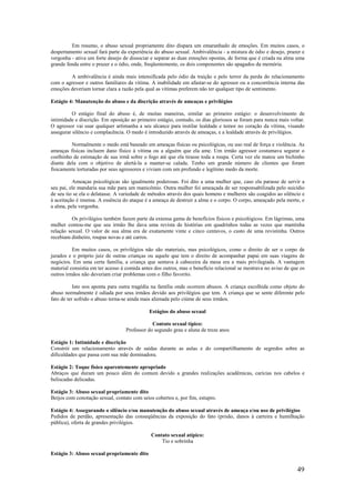 49
Em resumo, o abuso sexual propriamente dito dispara um emaranhado de emoções. Em muitos casos, o
despertamento sexual fará parte da experiência do abuso sexual. Ambivalência - a mistura de ódio e desejo, prazer e
vergonha - ativa um forte desejo de dissociar e separar as duas emoções opostas, de forma que é criada na alma uma
grande fenda entre o prazer e o ódio, onde, freqüentemente, os dois componentes são apagados da memória.
A ambivalência é ainda mais intensificada pelo ódio da traição e pelo terror da perda do relacionamento
com o agressor e outros familiares da vítima. A inabilidade em afastar-se do agressor ou a concorrência interna das
emoções deveriam tornar clara a razão pela qual as vítimas preferem não ter qualquer tipo de sentimento.
Estágio 4: Manutenção do abuso e da discrição através de ameaças e privilégios
O estágio final do abuso é, de muitas maneiras, similar ao primeiro estágio: o desenvolvimento de
intimidade e discrição. Em oposição ao primeiro estágio, contudo, os dias gloriosos se foram para nunca mais voltar.
O agressor vai usar qualquer artimanha a seu alcance para instilar lealdade e temor no coração da vítima, visando
assegurar silêncio e complacência. O medo é introduzido através de ameaças, e a lealdade através de privilégios.
Normalmente o medo está baseado em ameaças físicas ou psicológicas, ou uso real de força e violência. As
ameaças físicas incluem dano físico à vítima ou a alguém que ela ame. Um irmão agressor costumava segurar o
coelhinho de estimação de sua irmã sobre o fogo até que ela tirasse toda a roupa. Certa vez ele matou um bichinho
diante dela com o objetivo de alertá-la a manter-se calada. Tenho um grande número de clientes que foram
fisicamente torturadas por seus agressores e viviam com um profundo e legítimo medo da morte.
Ameaças psicológicas são igualmente poderosas. Foi dito a uma mulher que, caso ela parasse de servir a
seu pai, ele mandaria sua mãe para um manicômio. Outra mulher foi ameaçada de ser responsabilizada pelo suicídio
de seu tio se ela o delatasse. A variedade de métodos através dos quais homens e mulheres são coagidos ao silêncio e
à aceitação é imensa. A essência do ataque é a ameaça de destruir a alma e o corpo. O corpo, ameaçado pela morte, e
a alma, pela vergonha.
Os privilégios também fazem parte da extensa gama de benefícios físicos e psicológicos. Em lágrimas, uma
mulher contou-me que seu irmão lhe dava uma revista de histórias em quadrinhos todas as vezes que mantinha
relação sexual. O valor de sua alma era de exatamente vinte e cinco centavos, o custo de uma revistinha. Outros
recebiam dinheiro, roupas novas e até carros.
Em muitos casos, os privilégios não são materiais, mas psicológicos, como o direito de ser o corpo de
jurados e o próprio juiz de outras crianças ou aquele que tem o direito de acompanhar papai em suas viagens de
negócios. Em uma certa família, a criança que sentava à cabeceira da mesa era a mais privilegiada. A vantagem
material consistia em ter acesso à comida antes dos outros, mas o benefício relacional se mostrava no aviso de que os
outros irmãos não deveriam criar problemas com o filho favorito.
Isto nos aponta para outra tragédia na família onde ocorrem abusos. A criança escolhida como objeto do
abuso normalmente é odiada por seus irmãos devido aos privilégios que tem. A criança que se sente diferente pelo
fato de ter sofrido o abuso torna-se ainda mais alienada pelo ciúme de seus irmãos.
Estágios do abuso sexual
Contato sexual típico:
Professor do segundo grau e aluna de treze anos
Estágio 1: Intimidade e discrição
Constrói um relacionamento através de saídas durante as aulas e do compartilhamento de segredos sobre as
dificuldades que passa com sua mãe dominadora.
Estágio 2: Toque físico aparentemente apropriado
Abraços que duram um pouco além do comum devido a grandes realizações acadêmicas, carícias nos cabelos e
beliscadas delicadas.
Estágio 3: Abuso sexual propriamente dito
Beijos com conotação sexual, contato com seios cobertos e, por fim, estupro.
Estágio 4: Assegurando o silêncio e/ou manutenção do abuso sexual através de ameaça e/ou uso de privilégios
Pedidos de perdão, apresentação das conseqüências da exposição do fato (prisão, danos à carreira e humilhação
pública), oferta de grandes privilégios.
Contato sexual atípico:
Tio e sobrinha
Estágio 3: Abuso sexual propriamente dito
 