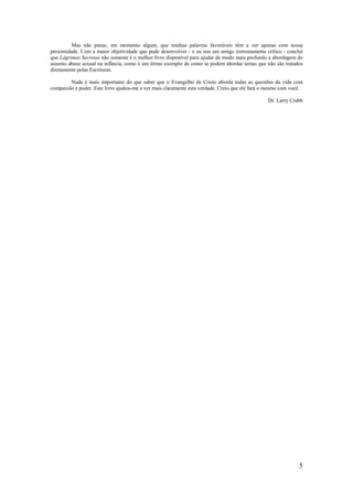 5
Mas não pense, em momento algum, que minhas palavras favoráveis têm a ver apenas com nossa
proximidade. Com a maior objetividade que pude desenvolver - e eu sou um amigo extremamente crítico - concluí
que Lágrimas Secretas não somente é o melhor livro disponível para ajudar de modo mais profundo a abordagem do
assunto abuso sexual na infância, como é um ótimo exemplo de como se podem abordar temas que não são tratados
diretamente pelas Escrituras.
Nada é mais importante do que saber que o Evangelho de Cristo aborda todas as questões da vida com
compaixão e poder. Este livro ajudou-me a ver mais claramente esta verdade. Creio que ele fará o mesmo com você.
Dr. Larry Crabb
 