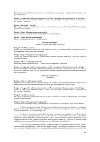 50
Depois de uma reunião familiar, ele a encontra no porão, levanta sua saia, aperta sua região púbica e toca nos seios
por cima da roupa.
Estágio 4: Assegurando o silêncio e/ou manutenção do abuso sexual através de ameaça e/ou uso de privilégios
Conta a ela sobre sua boa reputação na família e a ameaça com o descrédito e horror dos outros, o que resultará em
sua vergonha e ostracismo.
Estágio 1: Intimidade e discrição
Ele compra um presente e se oferece para levá-la a um show. Ela recusa e é acusada de ingrata. Por fim, ela cede para
evitar as críticas da família.
Estágio 2: Toque físico aparentemente apropriado
Abraço na saída da reunião da família, acompanhado de um beijo amigável.
Estágio 3: Abuso sexual propriamente dito
Carícias forçadas e brutas no carro à caminho do show.
Interação sexual típica:
Professor do segundo grau e aluna de treze anos
Estágio l: Intimidade e discrição
Constrói um relacionamento através de saídas durante as aulas e do compartilhamento de segredos sobre as
dificuldades que passa com sua mãe dominadora.
Estágio 2: Toque físico aparentemente apropriado
Abraços que duram um pouco além do comum devido a grandes realizações acadêmicas, carícias nos cabelos e
beliscadas delicadas.
Estágio 3: Abuso sexual propriamente dito
Fala de sua primeira experiência sexual e a convida a falar de sua primeira experiência.
Estágio 4: Assegurando o silêncio e/ou manutenção do abuso sexual através de ameaça e/ou uso de privilégios
Fala sobre como pessoas limitadas e bisbilhoteiras poderiam usar contra eles a conversa que tiveram caso um dos
dois fizesse comentários sobre isso com qualquer pessoa. Promete compartilhar experiências ainda mais fantásticas
em outro momento.
Interação sexual atípica:
Tio e sobrinha
Estágio 3: Abuso sexual propriamente dito
Depois de vê-la em trajes de banho, começa a despi-la com seu olhar e faz comentários libidinosos sobre como ele
gostaria de ser alguns anos mais jovem e de não ser seu tio, pelo fato de ela ter um corpo tão bonito.
Estágio 4: Assegurando o silêncio e/ou manutenção do abuso sexual através de ameaça e/ou uso de privilégios
Conta a ela sobre sua boa reputação na família e a ameaça com o descrédito e horror dos outros, o que resultará em
sua vergonha e ostracismo.
Estágio l: Intimidade e discrição
Ele compra um presente e se oferece para levá-la a um show. Ela recusa e é acusada de ingrata. Por fim, ela cede para
evitar as críticas da família.
Estágio 2: Toque físico aparentemente apropriado
Abraço na saída da reunião da família, acompanhado de um beijo amigável, que ela rejeita - mais críticas da família.
O silêncio raramente é quebrado. Algumas crianças ou adolescentes contam a um dos pais, a um amigo ou
professor sobre o abuso. Mantém-se como um segredo por anos, se não para sempre. O evento do abuso pode ter
ocorrido apenas uma vez ou ter perdurado por anos.
O silêncio e a contínua condescendência da vítima intensificam sua resolução em mortificar todos os
sentimentos e em descobrir alguma maneira de resistir, de sobreviver ao assalto sofrido por sua alma. A ambivalência
flutua entre o ódio e experiências ocasionais de prazer até que a batalha interna fira o coração de tal modo que ele
simplesmente desiste de lutar. Quando se chega a este ponto, o abuso já acabou ou a vítima saiu de sua casa. A fuga
da batalha interna ou externa é o único alívio que parece possível para a já devastada alma.
A fuga para outro mundo requer uma nova identidade e história, além do sepultamento do horrível passado.
Freqüentemente as vítimas forjam a imagem de um passado tranqüilo e feliz até que ele realmente se torne verdade
em suas mentes. A ilusão de um bom lar e de pais carinhosos satisfaz a curiosidade dos outros e atenua a terrível dor
 