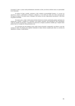 51
do passado. O ódio e o prazer estão profundamente enterrados na alma, sem deixar nenhuma marca ou oportunidade
de ser lamentado.
Os efeitos do dano, contudo, continuam a abrir caminho na personalidade humana. As correntes da
impotência, traição e ambivalência continuam a alimentar o rio de ódio que ainda está sendo represado pela
barragem da negação. Em muitos casos, a barragem é tão ineficaz em reter a água quanto uma peneira: o ódio brota
em grandes enxurradas.
Em outros casos, o ódio é retido através de fortes barreiras de cimento, produzindo grandes suprimentos de
energia para a família, o trabalho ou o ministério. Esta energia, entretanto, está manchada de ódio, parcialmente
oculto em camadas de autocrítica. A eficiência da vítima não se compara ao poderoso trabalho que o Espírito Santo
poderia fazer se o coração da vítima pertencesse a ele.
Se é necessário que uma mudança ocorra, então é preciso descobrir, compreender e até alterar o curso das
correntes do ódio. Os próximos três capítulos focalizarão os danos internos causados pelo abuso: as correntes da
impotência, a traição e a ambivalência.
 