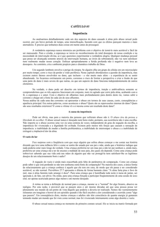 53
CAPÍTULO 05
Impotência
Ao analisarmos detalhadamente cada um dos aspectos do dano causado à alma pelo abuso sexual pode
ocorrer, por um breve período de tempo, uma intensificação, fazendo com que os efeitos pareçam maiores e mais
aterradores. É preciso que tenhamos duas coisas em mente antes de prosseguir.
A verdadeira esperança nunca minimiza um problema com o objetivo de torná-lo mais aceitável e fácil de
ser manuseado. Para o cristão, a esperança se inicia no reconhecimento do total desespero de nossa condição e na
necessidade de intervenção divina, se é que queremos experimentar a verdadeira alegria. Qualquer mudança pessoal
que possa ser alcançada somente através da intervenção humana, ao invés da sobrenatural, não vai nem satisfazer
nem realmente mudar nosso coração. Enfocar apropriadamente a ferida profunda não é negativo nem leva ao
desespero. Ao contrário, cria o ambiente propício para o dramático trabalho de Deus.
Um segundo lembrete envolve o perigo da miopia. Se alguém olha um grupo de células em um microscópio
por muito tempo, corre o risco de perder a visão periférica. Neste capítulo abordaremos a questão da impotência, mas
existem outros fatores envolvidos no dano, que incluem - e vão muito mais além - a experiência de se sentir
abandonado. Ao focarmos estritamente um ponto, corremos o risco de limitar a perspectiva e criar a ilusão de que
uma parte do dano é mais severa do que outras, ou que um aspecto do dano funciona independentemente de outros
elementos.
Na verdade, o dano pode ser descrito em termos de impotência, traição e ambivalência somente se
compreendermos que os três aspectos funcionam em conjunto, num rio agitado que corre pela alma, acabando com a
fé, a esperança e o amor. Com o objetivo de olharmos mais profundamente para dentro deste rio, vamos subir a
corrente e chegar até a fonte de cada um de seus afluentes.
Nossa análise de cada uma das correntes vai apresentar o abuso em termos de suas causas, custo, conseqüências e
aparência principal. Em outras palavras, como aconteceu o abuso? Quais são as repercussões internas do dano? Quais
são seus resultados exteriores? E como a vítima vê a si mesma como um resultado deste dano?
A causa da impotência
Pode ser óbvia, mas para a maioria das pessoas que sofreram abuso não é. O abuso tira da pessoa a
liberdade de escolher. O abuso sexual nunca é desejado nem bem-vindo; portanto, sua ocorrência não é uma escolha.
Não importa se o abuso ocorreu uma vez ou uma centena de vezes; independente do grau de negação da escolha, a
impotência foi vivenciada e a dignidade foi aviltada. Existem pelo menos três forças que causam a sensação de
impotência: a inabilidade de mudar a família problemática, a inabilidade de interromper o abuso e a inabilidade de
extinguir a implacável dor da alma.
O vazio do lar
Fico surpreso com a freqüência com que ouço alguém que sofreu abuso começar a me contar sua história
dizendo que teve uma infância feliz e como se sentia tão amado por seu pai e mãe, ainda que o histórico indique que
nada poderia estar mais longe da verdade. Uma criança preferiria ter um mau pai a não ter pai nenhum e, ainda mais,
preferiria ser uma criança má a ter de encarar a maldade de seus pais, dos quais ela depende. Como uma criança pode
sobreviver sabendo que sua vida está nas mãos de alguém que não vai protegê-la nem satisfazer-lhe os legítimos
desejos de um relacionamento bom e sadio?
A negação do vazio é ainda mais exacerbada pela falta de parâmetros de comparação. Como um criança
pode saber o que está perdendo se não tem nenhuma outra fonte de comparação? Na maioria dos casos, a única forma
de relacionamento que a criança conhece é aquele que ela tem em casa, de modo que ele passa a ser considerado
aceitável, se não normal. Provérbios 27:7 apresenta o dilema de forma bastante clara: "A alma farta pisa o favo de
mel, mas à alma faminta todo amargo é doce". Para uma criança que é humilhada toda noite à mesa de jantar, ser
ignorada é, de fato, um alívio. Ou então, para uma criança forçada a participar freqüentemente de uma sessão de sexo
oral, ser apenas acariciada parece algo menor e até mesmo desejado.
A rotina se torna a definição de normal para a criança, mesmo se o "normal" for algo bizarro, abusivo ou
maligno. Por esta razão, é provável que se passem anos e até mesmo décadas até que uma pessoa possa ver
plenamente seu mundo de um ponto de vista daquilo que poderia e deveria ter realizado. Somos tão veementemente
relutantes em imaginar o horror de um episódio quando é tão fácil encobrir a dor considerando o ocorrido como "algo
que passou". Em conseqüência disto, muitas crianças e adultos não têm consciência de quanta energia já gastaram
tentando mudar um mundo que foi visto como normal, mas foi vivenciado internamente como algo doentio e vazio.
O abuso sexual nunca começa no momento do primeiro contato sexual. Ele se inicia na matriz formada por
 