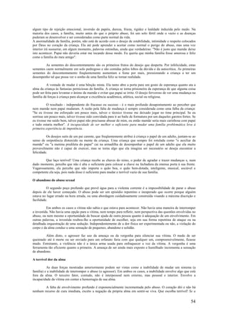 54
algum tipo de rejeição emocional, inversão de papéis, dureza, frieza, rigidez e lealdade induzida pelo medo. Na
maioria dos casos, a família, muito antes do que o próprio abuso, foi um solo fértil onde o vazio e as doenças
puderam se desenvolver e ser consideradas como parte normal da vida.
A anormalidade da família, porém, não está de acordo com o desejo de estabilidade, intimidade e respeito colocados
por Deus no coração da criança. Ela até pode aprender a aceitar como normal o perigo do abuso, mas uma voz
interior irá sussurrar, em algum momento, palavras estranhas, ainda que verdadeiras: "Não é justo que mamãe deixe
isto acontecer. Papai não deveria estar me tocando desse modo. Eu queria que minha família fosse amorosa e feliz
como a família do meu amigo".
As sementes do descontentamento são os primeiros frutos do desejo que desperta. Por infelicidade, estas
sementes caem normalmente em solo pedregoso e são comidas pelos lobos da dúvida e da autocrítica. As primeiras
sementes do descontentamento freqüentemente aumentam a fome por mais, pressionando a criança a ter um
desempenho tal que possa ver o sonho de uma família feliz se tornar realidade.
A vontade de mudar é uma bênção mista. Ela tanto abre a porta para um gosto de esperança quanto ata a
alma da criança às fantasias perniciosas da família. A criança se torna prisioneira da esperança de que alguma coisa
pode ser feita para levantar o ânimo da mamãe e evitar que papai se irrite. O desejo fervoroso de ver uma mudança na
família dá forças à criança para alcançar a excelência acadêmica, atlética, social ou religiosa.
O resultado - independente do fracasso ou sucesso - é o mais profundo desapontamento ao perceber que
nem mamãe nem papai mudaram. A razão pela falta de mudança é sempre considerada como uma falha da criança:
"Se eu tivesse me esforçado um pouco mais, talvez o técnico tivesse me deixado jogar no time principal. Se eu
sorrisse um pouco mais, talvez tivesse sido convidada para ir ao baile de formatura por um daqueles garotos fortes. Se
eu tivesse me saído bem, talvez papai não precisasse abusar de mim, ou então mamãe seria mais carinhosa com papai
e tudo estaria melhor". A incapacidade de ser melhor o suficiente para mudar uma família problemática leva à
primeira experiência de impotência.
Os desejos sutis de um pai carente, que freqüentemente atribui à criança o papel de um adulto, juntam-se ao
senso de onipotência distorcido na mente da criança. Uma criança que sempre foi rotulada como "o auxiliar da
mamãe" ou "a menina predileta do papai" cai na armadilha de desempenhar o papel de um adulto que ela muito
provavelmente não é capaz de exercer, mas se torna algo que ela imagina ser necessário se deseja encontrar a
felicidade.
Que laço terrível! Uma criança recebe as chaves do reino, o poder de agradar e trazer mudanças e, num
dado momento, percebe que não é alta o suficiente para colocar a chave na fechadura da imensa porta à sua frente.
Vagarosamente, ela percebe que não importa o quão boa, o quão bem-dotada, inteligente, musical, sociável e
competente ela seja, pois nada disso é suficiente para mudar o terrível vazio de sua família.
O abandono do abuso sexual
O segundo poço profundo que provê água para a violenta corrente é a impossibilidade de parar o abuso
depois de ele haver começado. O abuso pode ser um episódio repentino e inesperado que ocorre porque alguém
estava no lugar errado na hora errada, ou uma abordagem cuidadosamente construída visando a máxima discrição e
facilidade.
Em ambos os casos a vítima não sabia o que estava para acontecer. Não havia uma maneira de interromper
a investida. Não havia uma opção para a vítima, nem tempo para refletir, nem perspectiva das questões envolvidas no
abuso, ou nem mesmo a oportunidade de buscar ajuda de outra pessoa quanto à adequação de um envolvimento. Em
outras palavras, a investida roubou-lhe a oportunidade de escolher, seja em sua forma repentina de ataque ou na
detalhada orquestração de uma sedução. Independentemente de a dor física ser experimentada ou não, a violação do
corpo e da alma conduz a uma sensação de pequenez, abandono e solidão.
Além disto, o agressor faz uso da ameaça ou da vergonha para silenciar sua vítima. O medo de ser
queimado até à morte ou ser enviado para um orfanato faria com que qualquer um, compreensivelmente, ficasse
mudo. Entretanto, a violência não é a única arma usada para enfraquecer a voz da vítima. A vergonha é uma
ferramenta tão eficiente quanto a primeira. A ameaça de ser ainda mais exposto e humilhado incrementa a sensação
de abandono.
A terrível dor da alma
As duas forças mostradas anteriormente podem ser vistas como a inabilidade de mudar um sistema (a
família) e a inabilidade de interromper o abuso (o agressor). Em ambos os casos, a inabilidade envolve algo que está
fora da alma. O terceiro fator, contudo, não é interpessoal nem externo, mas pessoal e interior. Envolve a
incapacidade da vítima em conter a hemorragia de sua alma.
A falta de envolvimento profundo é exponencialmente incrementada pelo abuso. O coração dói e não há
nenhum recurso de cura imediata, excéto a negação da própria alma em sentir-se viva. Que escolha terrível! Se a
 