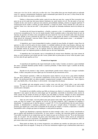 55
vítima quer viver livre de dor, então deve escolher não viver. Uma mulher disse que esta situação pode ser explicada
como se o agressor constantemente bombeasse esgoto contaminado para dentro de sua casa e a única forma de não
sentir esse odor fétido seria anular o sentido do olfato.
Embora a vítima possa escolher anular a parte de sua alma que sente dor, a graça de Deus reconstitui esta
parte de seu ser de modo que não possa destruir totalmente seu senso intuitivo de ser. Ela não pode se livrar por
completo da dor, nem mesmo se optar por uma catatonia, personalidades múltiplas, amnésia ou negação espiritual. O
remanescente da dor zomba e conforta, de modo alternado, o coração da vítima: "Estou sentindo dor e não estou no
controle. Estou viva e não sou um robô". A dor persiste e não pode ser eliminada totalmente através de esforços de
fuga.
A essência das três forças da impotência - a família, o agressor e a dor - é a inabilidade de escapar ou mudar
as horríveis conseqüências de viver em um mundo decaído. Somos assaltados todos os dias pelas forças do mal, da
injustiça, do egoísmo e do abuso como conseqüência do curso natural de viver em um mundo caído, cheio de pessoas
pecadoras. Quando se tem a pretensão de achar que a vida boa é uma questão de esforço e a honestidade é lançada
longe através da vitimização, vemo-nos frente à frente com a realidade de quão poucas coisas — ou nenhuma —
estão sob nosso controle direto.
A impotência, que é nossa incapacidade de mudar o coração de nossa família, de impedir o toque físico do
agressor ou calar os terríveis gritos de nosso coração, é a realidade endêmica de toda a raça humana, ainda que seja
encarada somente por alguns. Estamos todos abandonados, mas apenas aqueles que foram brutalmente privados de
sua liberdade natural de escolher e de seu legítimo direito de redirecionar tudo aquilo que está errado saberão
precisamente o que é ser impotente perante os desafios que nos são mais importantes.
A impotência não é um presente, mas as conseqüências de encarar nosso abandono, seja como vítimas de
abuso ou como peregrinos num mundo que não é nosso, podem abrir as portas paras as novas visões de poder e para
um forte sabor do que significa ser livre.
O custo de ser impotente
A experiência da impotência não requer destruição ou dano à alma. Contudo, na maioria e quase totalidade
dos casos, o profundo abandono produz feridas e cicatrizes profundas. O dano interior segue o caminho da dúvida,
desespero e desalento.
Duvidar de nós mesmos é algo comum, especialmente quando nossos esforços em conseguir resultados
falham. A falha é uma pedra em nosso sapato que nos incomoda até que encontremos alívio.
Num primeiro momento, a falha em alcançarmos nossos objetivos vai nos levar a uma análise detalhada
(Em que posso melhorar?) e a um reassumir compromisso (Como posso me esforçar mais?). O sucesso pode ser
obtido - um profissional hábil, um atleta exemplar, comparecimento exemplar à escola dominical - mas o objetivo
real - uma família feliz, o fim do abuso e o alívio da dor - está sempre fora do alcance.
O resultado será uma pergunta severa (e muitas vezes com alto teor crítico) sobre o que está errado
conosco. "Por que eu não posso correr mais, cantar melhor ou ser mais perfeito?". A dúvida sobre si mesmo abre
caminho para o desespero.
O resultado de um trabalho contínuo que falha em alcançar seu objetivo é o abandono adquirido. Abandono
adquirido é uma espécie de tática de contra-ataque que foi aprendida, consistindo na desistência antes mesmo de
tentar, porque não há sentido em buscar um objetivo que está fadado ao fracasso. Imagine ser preso injustamente
numa cela escura. Depois de ser colocado lá, você pode gritar, chorar, implorar e ameaçar até que sua voz acabe.
Após um certo tempo, você até poderia parar para pensar numa saída. Mas, quando estiver claro que não
existe um meio de escapar e que ninguém vai ouvi-lo ou virá para resgatá-lo, toda a esperança de mudança é
abandonada. "A esperança que se adia faz adoecer o coração" (Pv 13:12) e nós preferiríamos não nos sentir doentes;
portanto, se abandonarmos a esperança, poderemos viver sem que o coração adoeça. O desespero é uma capa
protetora que impede que a alma sofra as demandas da fria dúvida em relação a si mesmo; a depressão é o caminho
intermediário entre a energia que opera as mudanças e a total perda da esperança.
Aqueles que abandonam a esperança silenciam sua alma cortando o ódio, a dor e o desejo, transferindo-os
para as regiões mais profundas do inconsciente. Às vezes, porém, a escolha é tão consciente quanto um juramento.
Uma mulher recorda-se de um compromisso que fez à época em que seu tio flertava com ela. "Se eu não demonstrar
nada, ele vai parar". Ele não somente não parou como intensificou suas intrusões verbais através de comentários
sobre seu corpo em fase de crescimento. Ela aprofundou seu compromisso: "Se eu nunca me manifestar, então ele
pelo menos nunca terá o prazer de me ver respondendo".
Deste ponto em diante, ela se tornou inexpressiva, um autômato que mandou sua alma para um exílio na
mais fria região ártica da negação. O desejo de se livrar dos sentimentos negativos que a machucariam ainda mais a
 