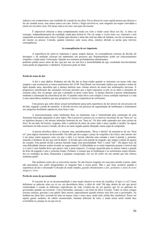 56
induzia a um compromisso cujo resultado foi a perda de sua alma. Ela se descrevia como aquela pessoa que deixava a
luz da varanda acesa, mas nunca estava em casa. Sorria c fingia envolver-se, mas ninguém era sequer convidado a
entrar em sua alma vazia. Ela nunca estava em casa; nem para ela mesma.
É impossível silenciar a alma completamente tendo em vista o modo como Deus nos fez. A alma vai
ressurgir, independentemente da crueldade usada para destruí-la. Ela vai surgir e viverá outra vez, retornará e será
empurrada novamente pela crítica. O poder para destruir a alma não está nas mãos de Satanás, em um ser humano ou
até mesmo na pessoa. Contudo, quando tentamos calar nossa alma, estamos abrindo as portas para terríveis
conseqüências.
As conseqüências de ser impotente
A experiência de sentir-se impotente é quase sempre danosa. As conseqüências externas da dúvida, do
desespero e da anulação colocam em andamento um processo que freqüentemente acaba em relacionamentos
rompidos e ainda maior vitimização. Quando nos sentimos profundamente abandonados,
podemos perder nosso senso de dor, que por sua vez nos leva à insensibilidade do ego, resultando inevitavelmente
numa perda de julgamento e sabedoria. O processo pode ser fatal.
Perda do senso de dor
A dor é uma dádiva. Podemos até não lhe dar as boas-vindas quando se intromete em nossa vida, mas
imagine o que aconteceria se nunca sentíssemos dor. O Dr. Paul Brand, um renomado médico que estudou e tratou de
lepra durante anos, descobriu que a doença destruía suas vítimas através da morte das terminações nervosas. A
progressiva mortificação das sensações nervosas permitia que a lepra expusesse os pés ou as mãos a situações de
extremo calor, frio ou perigo, sem que o portador se desse conta disso. A doença destruía a pessoa indiretamente
mediante a eliminação da consciência de dor. O paralelo mais óbvio com relação à nossa condição espiritual e à vida
é uma maravilhosa metáfora que traz perspectiva e honra à experiência do sofrimento.
Uma pessoa que sofre abuso sexual normalmente passa pela experiência da dor através de um processo de
divisão, negação e perda de memória. A divisão envolve um processo de segmentação de lembranças e sentimentos
em categorias facilmente separáveis entre boas e más.
A autoconceituação como totalmente bom ou totalmente mau é intensificada pela construção de uma
fortíssima barricada separando os dois lados. Não é possível à pessoa ver os motivos incorretos de seu "bom eu" ou
os legítimos desejos e até mesmo intenções honrosas de seu "mau eu". Os dois estão separados por uma cortina de
ferro: de um lado, há luxúria, vingança, ódio e carências da alma; do outro, todo o amor, perdão e carinho. Se algum
sentimento do lado escuro é notado, ele deve ser tanto negado quanto abraçado, numa orgia de compulsão.
A pessoa alcoólica odeia a si mesma, mas, periodicamente, "dá-se o direito" de ausentar-se do seu "bom
eu", para alguns momentos de devassidão. Ela sabe que deve pagar o preço da vergonha e da crítica, mas mesmo isto
é um preço muito pequeno, uma vez que o ódio a si mesma adiciona uma camada a mais à parede e, portanto,
aumenta a distância da dor que está lá dentro. A divisão gera uma parede de negação, que separa a mente da agonia
do coração. Esta parede divide a pessoa fazendo surgir uma personalidade "boa" e outra "má"1
. Há algum risco de
uma dificuldade interior acabar levando ao esquecimento? A dificuldade ao se sentir impotente perante o terrível mal
e o vazio é uma batalha feroz que parece valer a pena esquecer. A energia requerida para se manter intacta a parede
de ferro da negação é cara e consome tempo. Portanto, é comum que as lembranças e os sentimentos sejam elimina-
dos ou ocultados da alma, bloqueados a qualquer recuperação, em vez de sofrer em um mundo que não oferece
nenhuma ajuda2
.
Não podemos sentir dor se estivermos mortos. Se não houver ninguém em casa para atender à porta, então
não precisamos nos sentir desapontados se ninguém bate à nossa porta. Mas o que mais acontece quando a
experiência da dor é eliminada? Colocado de modo simples, quando abandonamos a dor, perdemos o senso de seres
íntegros e vivos.
Perda do senso de personalidade
O conceito do eu ou da personalidade é uma noção intuitiva ao invés de científica. O que é o eu? Como
definimos as palavras alma ou eu ou, em decorrência disto, a idéia de vida? Há algo dentro de nós que provê
continuidade e coesão às diferentes experiências da vida. Lembro-me de um passeio que fiz ao gabinete do
governador quando era escoteiro. Usava bermudas, camiseta e um boné de Davy Crocket. Todos os meus colegas
usavam camisas, gravatas e um paletó. Quis morrer, especialmente quando tiramos uma foto com o governador. Ao
lembrar-me deste fato, ocorrido há mais ou menos vinte e cinco anos, ainda sinto minha face enrubescer. Posso ver
aquele garoto sardento, de cabelo encaracolado, bastante diferente de mim, e ainda assim sentir minha face
avermelhar-se, porque eu sei que era eu.
 