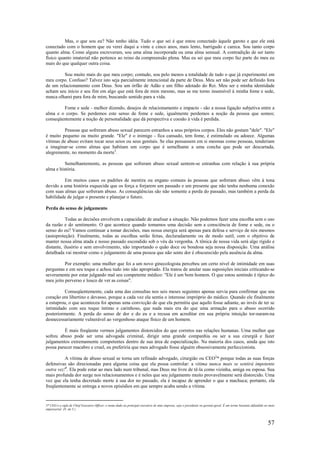 57
Mas, o que sou eu? Não tenho idéia. Tudo o que sei é que estou conectado àquele garoto e que ele está
conectado com o homem que eu verei daqui a vinte e cinco anos, mais lento, barrigudo e careca. Sou tanto corpo
quanto alma. Como alguns escreveram, sou uma alma incorporada ou uma alma sensual. A contradição de ser tanto
físico quanto imaterial não pertence ao reino da compreensão plena. Mas eu sei que meu corpo faz parte do meu eu
mais do que qualquer outra coisa.
Sou muito mais do que meu corpo; contudo, sou pelo menos a totalidade de tudo o que já experimentei em
meu corpo. Confuso? Talvez isto seja parcialmente intencional da parte de Deus. Meu ser não pode ser definido fora
de um relacionamento com Deus. Sou um órfão de Adão e um filho adotado do Rei. Meu ser e minha identidade
acham seu início e seu fim em algo que está fora de mim mesmo, mas se me torno insensível à minha fome e sede,
nunca olharei para fora de mim, buscando sentido para a vida.
Fome e sede - melhor dizendo, desejos de relacionamento e impacto - são a nossa ligação subjetiva entre a
alma e o corpo. Se perdemos este senso de fome e sede, igualmente perdemos a noção da pessoa que somos;
conseqüentemente a noção de personalidade que dá perspectiva e coesão à vida é perdida.
Pessoas que sofreram abuso sexual parecem estranhos a seus próprios corpos. Eles não gostam "dele". "Ele"
é muito pequeno ou muito grande. "Ele" é o inimigo - fica cansado, tem fome, é estimulado ou adoece. Algumas
vítimas de abuso evitam tocar seus seios ou seus genitais. Se elas pensassem em si mesmas como pessoas, tenderiam
a imaginar-se como almas que habitam um corpo que é semelhante a uma concha que pode ser descartada,
alegremente, no momento da morte3
.
Semelhantemente, as pessoas que sofreram abuso sexual sentem-se estranhas com relação à sua própria
alma e história.
Em muitos casos os padrões de mentira ou engano comuns às pessoas que sofreram abuso vêm à tona
devido a uma história esquecida que os força a forjarem um passado e um presente que não tenha nenhuma conexão
com suas almas que sofreram abuso. As conseqüências são não somente a perda do passado, mas também a perda da
habilidade de julgar o presente e planejar o futuro.
Perda do senso de julgamento
Todas as decisões envolvem a capacidade de analisar a situação. Não podemos fazer uma escolha sem o uso
da razão e do sentimento. O que acontece quando tomamos uma decisão sem a consciência de fome e sede, ou o
senso do eu? Vamos continuar a tomar decisões, mas nossa energia será apenas para defesa e serviço de nós mesmos
(autoproteção). Finalmente, todas as escolhas serão feitas, declaradamente ou de modo sutil, com o objetivo de
manter nossa alma atada e nosso passado escondido sob o véu da vergonha. A tônica de nossa vida será algo rígido e
distante, ilusório e sem envolvimento, não importando o quão doce ou bondosa seja nossa disposição. Uma análise
detalhada vai mostrar como o julgamento de uma pessoa que não sente dor é obscurecido pela ausência da alma.
Por exemplo: uma mulher que foi a um novo ginecologista percebeu um certo nível de intimidade em suas
perguntas e em seu toque e achou tudo isto não apropriado. Ela tratou de anular suas suposições iniciais criticando-se
severamente por estar julgando mal seu competente médico: "Ele é um bom homem. O que estou sentindo é típico do
meu jeito perverso e louco de ver as coisas".
Conseqüentemente, cada uma das consultas nos seis meses seguintes apenas servia para confirmar que seu
coração era libertino e devasso, porque a cada vez ela sentia o interesse impróprio do médico. Quando ele finalmente
a estuprou, o que aconteceu foi apenas uma convicção de que ela permitiu que aquilo fosse adiante, ao invés de ter se
intimidado com seu toque íntimo e carinhoso, que nada mais era do que uma armação para o abuso ocorrido
posteriormente. A perda do senso de dor e do eu e a recusa em acreditar em sua própria intuição tor-naram-na
desnecessariamente vulnerável ao vergonhoso ataque físico de um homem.
É mais freqüente vermos julgamentos distorcidos do que corretos nas relações humanas. Uma mulher que
sofreu abuso pode ser uma advogada criminal, dirigir uma grande companhia ou ser a sua cirurgiã e fazer
julgamentos extremamente competentes dentro de sua área de especialização. Na maioria dos casos, ainda que isto
possa parecer macabro e cruel, eu preferiria que meu advogado fosse alguém obsessivamente perfeccionista.
A vítima de abuso sexual se torna um refinado advogado, cirurgião ou CEO3
* porque todas as suas forças
defensivas são direcionadas para alguma coisa que ela possa controlar: a vítima nunca mais se sentirá impotente
outra vez!4
. Ela pode estar ao meu lado num tribunal, mas Deus me livre de tê-la como vizinha, amiga ou esposa. Sua
mais profunda dor surge nos relacionamentos e é neles que seu julgamento muito provavelmente será distorcido. Uma
vez que ela tenha decretado morte à sua dor no passado, ela é incapaz de aprender o que a machuca; portanto, ela
freqüentemente se entrega a novos episódios em que sempre acaba sendo a vítima.
3* CEO é a sigla de Chief Executive Officer, o nome dado ao principal executivo de uma empresa, seja o presidente ou gerente-geral. É um termo bastante difundido no meio
empresarial. (N. do T.)
 