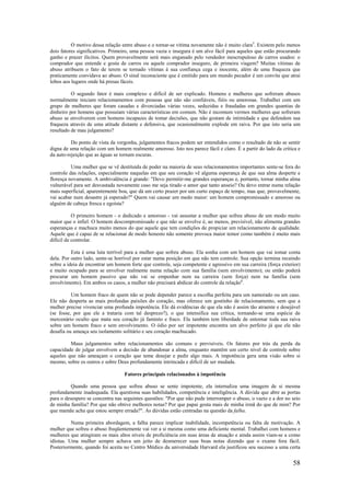 58
O motivo dessa relação entre abuso e o tornar-se vítima novamente não é muito clara5
. Existem pelo menos
dois fatores significativos. Primeiro, uma pessoa vazia e insegura é um alvo fácil para aqueles que estão procurando
ganho e prazer ilícitos. Quem provavelmente será mais enganado pelo vendedor inescrupuloso de carros usados: o
comprador que entende e gosta de carros ou aquele comprador inseguro, de primeira viagem? Muitas vítimas de
abuso atribuem o fato de terem se tornado vítimas à sua confiança cega e inocente, além de uma fraqueza que
praticamente convidava ao abuso. O sinal inconsciente que é emitido para um mundo pecador é um convite que atrai
lobos aos lugares onde há presas fáceis.
O segundo fator é mais complexo e difícil de ser explicado. Homens e mulheres que sofreram abusos
normalmente iniciam relacionamentos com pessoas que não são confiáveis, fiéis ou amorosas. Trabalhei com um
grupo de mulheres que foram casadas e divorciadas várias vezes, seduzidas e fraudadas em grandes quantias de
dinheiro por homens que possuíam várias características em comum. Não é incomum vermos mulheres que sofreram
abuso se envolverem com homens incapazes de tomar decisões, que não gostam de intimidade e que defendem sua
fraqueza através de uma atitude distante e defensiva, que ocasionalmente explode em raiva. Por que isto seria um
resultado de mau julgamento?
Do ponto de vista da vergonha, julgamentos fracos podem ser entendidos como o resultado de não se sentir
digna de uma relação com um homem realmente amoroso. Isto nos parece fácil e claro. É a partir do lado da crítica e
da auto-rejeição que as águas se tornam escuras.
Uma mulher que se vê destituída de poder na maioria de seus relacionamentos importantes sente-se fora do
controle das relações, especialmente naquelas em que seu coração vê alguma esperança de que sua alma desperte e
floresça novamente. A ambivalência é grande: "Devo permitir-me grandes esperanças e, portanto, tornar minha alma
vulnerável para ser desvastada novamente caso me seja tirado o amor que tanto anseio? Ou devo entrar numa relação
mais superficial, aparentemente boa, que dá um certo prazer por um curto espaço de tempo, mas que, provavelmente,
vai acabar num desastre já esperado?" Quem vai causar um medo maior: um homem compromissado e amoroso ou
alguém de cabeça fresca e egoísta?
O primeiro homem - o dedicado e amoroso - vai assustar a mulher que sofreu abuso de um modo muito
maior que o infiel. O homem descompromissado e que não se envolve é, ao menos, previsível, não alimenta grandes
esperanças e machuca muito menos do que aquele que tem condições de propiciar um relacionamento de qualidade.
Aquele que é capaz de se relacionar de modo honesto não somente provoca maior temor como também é muito mais
difícil de controlar.
Esta é uma luta terrível para a mulher que sofreu abuso. Ela sonha com um homem que vai tomar conta
dela. Por outro lado, sente-se horrível por estar numa posição em que não tem controle. Sua opção termina recaindo
sobre a ideia de encontrar um homem forte que controle, seja competente e agressivo em sua carreira (força exterior)
e muito ocupado para se envolver realmente numa relação com sua família (sem envolvimento); ou então poderá
procurar um homem passivo que não vai se empenhar nem na carreira (sem força) nem na família (sem
envolvimento). Em ambos os casos, a mulher não precisará abdicar do controle da relação6
.
Um homem fraco de quem não se pode depender parece a escolha perfeita para um namorado ou um caso.
Ele não desperta as mais profundas paixões do coração, mas oferece um gostinho de relacionamento, sem que a
mulher precise vivenciar uma profunda impotência. Ele dá evidências de que ela não é assim tão atraente e desejável
(se fosse, por que ele a trataria com tal desprezo?), o que intensifica sua crítica, tornando-se uma espécie de
mercenário oculto que mata seu coração já faminto e fraco. Ela também tem liberdade de entornar toda sua raiva
sobre um homem fraco e sem envolvimento. O ódio por ser impotente encontra um alvo perfeito já que ele não
desafia ou ameaça seu isolamento solitário e seu coração machucado.
Maus julgamentos sobre relacionamentos são comuns e previsíveis. Os fatores por trás da perda da
capacidade de julgar envolvem a decisão de abandonar a alma, enquanto mantêm um certo nível de controle sobre
aqueles que não ameaçam o coração que teme desejar e pedir algo mais. A impotência gera uma visão sobre si
mesmo, sobre os outros e sobre Deus profundamente intrincada e difícil de ser mudada.
Fatores principais relacionados à impotência
Quando uma pessoa que sofreu abuso se sente impotente, ela internaliza uma imagem de si mesma
profundamente inadequada. Ela questiona suas habilidades, competência e inteligência. A dúvida que abre as portas
para o desespero se concentra nas seguintes questões: "Por que não pude interromper o abuso, o vazio e a dor no seio
de minha família? Por que não obtive melhores notas? Por que papai gosta mais de minha irmã do que de mim? Por
que mamãe acha que estou sempre errada?". As dúvidas estão centradas na questão da falha.
Numa primeira abordagem, a falha parece implicar inabilidade, incompetência ou falta de motivação. A
mulher que sofreu o abuso freqüentemente vai ver a si mesma como uma deficiente mental. Trabalhei com homens e
mulheres que atingiram os mais altos níveis de proficiência em suas áreas de atuação e ainda assim viam-se a como
idiotas. Uma mulher sempre achava um jeito de desmerecer suas boas notas dizendo que o exame fora fácil.
Posteriormente, quando foi aceita no Centro Médico da universidade Harvard ela justificou seu sucesso a uma certa
 
