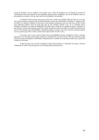 59
atitude de tolerância com as mulheres. Sua escolha como a chefe da residência em um hospital de renome foi
racionalizada como uma conquista de suas qualidades organizacionais "adequadas", que outros estudantes nunca se
preocuparam em alcançar, visto que eram muito mais inteligentes e bem-dotados.
É totalmente inútil encorajar uma pessoa como esta a avaliar suas aptidões dadas por Deus de um modo
mais realista, porque a energia por trás da dúvida profunda e do ódio não está baseada na realidade. A imagem de não
ter talento, ser medíocre, mediana ou coisa pior é uma avaliação autoprotetora que visa uma coisa: ela dá à vítima
uma explicação bastante crítica da razão pela qual ela não consegue eliminar a dor. Ao se considerar pouco
inteligente e medíocre em termos de habilidades, ela explica tanto a razão de sua impotência quanto a esperança de
que ela pode se tornar mais poderosa (através do estudo, do desenvolvimento da oratória ou sendo mais atenciosa ao
ouvir). Esta avaliação crítica da habilidade e inteligência também se presta a calar a dor e desviar as atenções daquilo
com que a pessoa que sofreu o abuso se acha menos capaz de lidar: seu ódio e raiva.
Em resumo, ouvir o que as pessoas falam sobre suas habilidades naturais, inteligência e feitos é uma boa
regra para se ter uma idéia inicial quanto à natureza e intensidade de sua crítica interior. Não estar contente consigo
mesmo nas áreas de inteligência e habilidade é freqüentemente o resultado de um passado de abuso que a pessoa foi
incapaz de interromper.
O dano do abuso não se limita à impotência. Outra ferida profunda é a experiência da traição, a horrível
realidade de ter caído no laço do agressor e ter sido desprezado por pais passivos.
 