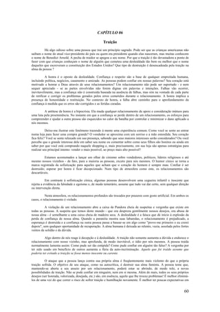60
CAPÍTULO 06
Traição
Há algo odioso sobre uma pessoa que trai um princípio sagrado. Pode ser que as crianças americanas não
saibam o nome do atual vice-presidente do país ou quem era presidente quando elas nasceram, mas muitas conhecem
o nome de Benedict Arnold. A pecha de traidor se apegou a seu nome. Por que a traição é tão devastadora a ponto de
fazer com que crianças conheçam o nome de alguém que cometeu uma deslealdade tão bem ou melhor que o nome
daqueles que escreveram a constituição dos Estados Unidos? Que tipo de destruição é desencadeada pela traição na
alma da pessoa ?
A honra é o oposto da deslealdade. Confiança e respeito são a base de qualquer empreitada humana,
incluindo política, negócios, casamento e amizade. As pessoas podem confiar em nossas palavras? Seu coração está
motivado a honrar a Deus através de seus relacionamentos? Um relacionamento não pode ser suportado - e nem
sequer apreciado - se as partes envolvidas não forem dignas em palavras e intenções. Falhas vão ocorrer,
inevitavelmente, mas a confiança não é construída baseada na ausência de falhas, mas sim na vontade de cada parte
de retificar e corrigir os problemas gerados pelos erros cometidos durante o relacionamento. A honra implica a
presença de honestidade e restituição. No contexto de honra, a falha abre caminho para o aprofundamento da
confiança à medida que os erros são corrigidos e as feridas curadas.
A antítese da honra é a hipocrisia. Ela muda qualquer relacionamento de apoio e consideração mútuos para
uma luta pela proeminência. No instante em que a confiança se perde dentro de um relacionamento, os esforços para
compreender e ajudar a outra pessoa são esquecidos no calor da batalha por controlar e minimizar o dano aplicado a
nós mesmos.
Deixe-me ilustrar este fenômeno trazendo à mente uma experiência comum. Como você se sente ao entrar
numa loja para fazer uma compra grande? O vendedor se aproxima com um sorriso e a mão estendida. Seu coração
fica feliz? Você se sente relaxado em sua presença, sabendo que seus maiores interesses serão considerados? Ou você
percebe que o grande interesse dele em saber seu nome ou comentar sobre como seus filhos são bonitos ou ainda em
saber por que você está comprando naquele shopping e, mais precisamente, em sua loja são apenas estratégias para
realizar seu principal intento: vender o mais possível, ao preço mais alto possível?
Estamos acostumados a lançar um olhar de cinismo sobre vendedores, políticos, líderes religiosos e até
mesmo nossos vizinhos - de fato, para a maioria as pessoas, exceto para nós mesmos. O humor cínico se torna a
marca registrada da sofisticação para aqueles que acham que o coração do homem é sempre mau. Confiar é ser
destruído; esperar por honra é ficar decepcionado. Num tipo de atmosfera como este, os relacionamentos são
descartáveis.
Em contraste à sofisticação cínica, algumas pessoas desenvolvem uma cegueira infantil e inocente que
rejeita a evidência da falsidade e egoísmo e, de modo temerário, assume que tudo vai dar certo, sem qualquer direção
ou intervenção direta.
Nesta atmosfera, os relacionamentos profundos são trocados por prazeres com gosto artificial. Em ambos os
casos, o relacionamento é violado.
A violação de um relacionamento abre a caixa de Pandora cheia de suspeitas e vergonha que existe em
todas as pessoas. A suspeita que temos deste mundo - que ora despreza gentilmente nossos desejos, ora abusa de
nossa alma - é semelhante a uma caixa cheia de madeira seca. A deslealdade é a faísca que dá início à explosão da
perda de confiança de nossa alma. Quando a paranóia mostra suas labaredas, o relacionamento é prejudicado, a
esperança é destruída e a confiança na outra pessoa passa a basear-se em algo como "prove-me primeiro e eu crerei
depois", sem qualquer oportunidade de recuperação. A alma humana é deixada ao relento, vazia, assolada pelos fortes
ventos da solidão e da dúvida.
Algo dentro de nós reage à decepção e à deslealdade. A traição não somente aumenta a dúvida e endurece o
relacionamento com nosso vizinho, mas aprofunda, de modo inevitável, o ódio por nós mesmos. A pessoa traída
normalmente lamenta assim: Como pude ser tão estúpida? Como pude confiar em alguém tão falso? A vergonha por
ter sido usado em benefício de outros aumenta a fúria da auto-incriminação. Aquele que foi traído assume que
poderia ter evitado a traição se fosse menos inocente ou carente.
O ataque que a pessoa lança contra sua própria alma é freqüentemente mais violento do que a própria
traição sofrida. O objetivo de seu ataque, como na autocrítica, é destruir sua alma faminta. A pessoa teme que,
mantendo-se aberta a seu anseio por um relacionamento, poderá estar se abrindo, de modo tolo, a novas
possibilidades de traição. Não se pode confiar em ninguém, nem em si mesma. Além do mais, todos os seus próprios
desejos (ser honrada, valorizada, desejada, etc.) são, em essência, aquilo que lhe trouxe problemas! É melhor eliminá-
los de uma vez do que correr o risco de sofrer traição e humilhação novamente. É melhor ter poucas expectativas em
 