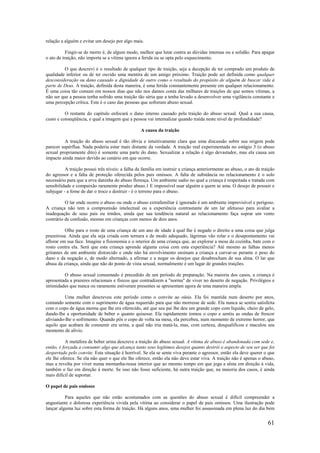 61
relação a alguém e evitar um desejo por algo mais.
Fingir-se de morto é, de algum modo, melhor que lutar contra as dúvidas internas ou a solidão. Para apagar
o ato de traição, não importa se a vítima ignora a ferida ou se opta pelo esquecimento.
O que descrevi é o resultado de qualquer tipo de traição, seja a decepção de ter comprado um produto de
qualidade inferior ou de ter ouvido uma mentira de um amigo próximo. Traição pode ser definida como qualquer
desconsideração ou dano causado a dignidade de outro como o resultado do propósito de alguém de buscar vida à
parte de Deus. A traição, definida desta maneira, é uma ferida constantemente presente em qualquer relacionamento.
É uma coisa tão comum em nossos dias que não nos damos conta das milhares de traições de que somos vítimas, a
não ser que a pessoa tenha sofrido uma traição tão séria que a tenha levado a desenvolver uma vigilância constante e
uma percepção crítica. Este é o caso das pessoas que sofreram abuso sexual.
O restante do capítulo enfocará o dano interno causado pela traição do abuso sexual. Qual a sua causa,
custo e conseqüência, e qual a imagem que a pessoa vai internalizar quando traída neste nível de profundidade?
A causa da traição
A traição do abuso sexual é tão óbvia e intuitivamente clara que uma discussão sobre sua origem pode
parecer supérflua. Nada poderia estar mais distante da verdade. A traição real experimentada no estágio 3 (o abuso
sexual propriamente dito) é somente uma parte do dano. Sexualizar a relação é algo devastador, mas ela causa um
impacto ainda maior devido ao cenário em que ocorre.
A traição possui três níveis: a falha da família em instruir a criança anteriormente ao abuso, o ato de traição
do agressor e a falta de proteção oferecida pelos pais omissos. A falta de substância no relacionamento é o solo
necessário para que a erva daninha do abuso floresça. Um ambiente sadio no qual a criança é respeitada e tratada com
sensibilidade e compaixão raramente produz abuso.1 E impossível usar alguém a quem se ama. O desejo de possuir e
subjugar - a fome de dar o troco e destruir - é o terreno para o abuso.
O lar onde ocorre o abuso ou onde o abuso extrafamiliar é ignorado é um ambiente imprevisível e perigoso.
A criança não tem a compreensão intelectual ou a experiência contrastante de um lar afetuoso para avaliar a
inadequação de seus pais ou irmãos, ainda que sua tendência natural ao relacionamento faça soprar um vento
contrário de confusão, mesmo em crianças com menos de dois anos.
Olhe para o rosto de uma criança de um ano de idade à qual lhe é negado o direito a uma coisa que julga
prazeirosa. Ainda que ela seja criada com ternura e de modo adequado, lágrimas vão rolar e o desapontamento vai
aflorar em sua face. Imagine a fisionomia e o interior de uma criança que, ao explorar a mesa da cozinha, bate com o
rosto contra ela. Será que esta criança aprende alguma coisa com esta experiência? Até mesmo as falhas menos
gritantes de um ambiente distorcido e onde não há envolvimento ensinam a criança a curvar-se perante o peso do
dano e da negação e, de modo alternado, a afirmar e a negar os desejos que desabrocham de sua alma. O lar que
abusa da criança, ainda que não do ponto de vista sexual, normalmente é um lugar de grandes traições.
O abuso sexual consumado é precedido de um período de preparação. Na maioria dos casos, a criança é
apresentada a prazeres relacionais e físicos que contradizem a "norma" de viver no deserto de negação. Privilégios e
intimidades que nunca ou raramente estiveram presentes se apresentam agora de uma maneira ampla.
Uma mulher descreveu este período como o convite ao oásis. Ela foi mantida num deserto por anos,
contando somente com o suprimento de água requerido para que não morresse de sede. Ela nunca se sentiu satisfeita
com o copo de água morna que lhe era oferecido, até que seu pai lhe deu um grande copo com líquido, cheio de gelo,
dando-lhe a oportunidade de beber o quanto quisesse. Ela rapidamente tomou o copo e sentiu as ondas de frescor
aliviando-lhe o sofrimento. Quando pôs o copo de volta na mesa, ela percebeu, num momento de extremo horror, que
aquilo que acabara de consumir era urina, a qual não iria matá-la, mas, com certeza, desqualificou e maculou seu
momento de alívio.
A metáfora de beber urina descreve a traição do abuso sexual. A vítima de abuso é abandonada com sede e,
então, é forçada a consumir algo que alcança tanto seus legítimos desejos quanto destrói o aspecto de seu ser que foi
despertado pelo convite. Esta situação é horrível. Se ela se sente viva perante o agressor, então ela deve querer o que
ele lhe oferece. Se ela não quer o que ele lhe oferece, então ela não deve estar viva. A traição não é apenas o abuso,
mas a revolta por viver numa montanha-russa interior que ao mesmo tempo em que joga a alma em direção à vida,
também o faz em direção à morte. Se isso não fosse suficiente, há outra traição que, na maioria dos casos, é ainda
mais difícil de suportar.
O papel de pais omissos
Para aqueles que não estão acostumados com as questões do abuso sexual é difícil compreender a
angustiante e dolorosa experiência vivida pela vítima ao considerar o papel de pais omissos. Uma ilustração pode
lançar alguma luz sobre esta forma de traição. Há alguns anos, uma mulher foi assassinada em plena luz do dia bem
 