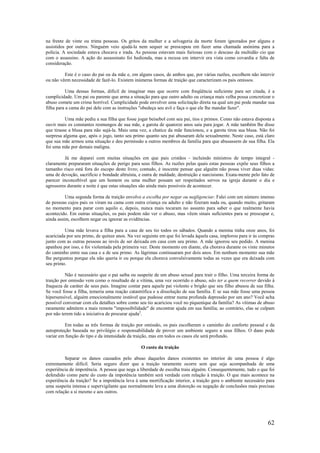 62
na frente de vinte ou trinta pessoas. Os gritos da mulher e a selvageria da morte foram ignorados por alguns e
assistidos por outros. Ninguém veio ajudá-la nem sequer se preocupou em fazer uma chamada anónima para a
polícia. A sociedade estava chocava e irada. As pessoas estavam mais furiosas com o descaso da multidão cio que
com o assassino. A ação do assassinato foi hedionda, mas a recusa em intervir era vista como covardia e falta de
consideração.
Este é o caso do pai ou da mãe e, em alguns casos, de ambos que, por várias razões, escolhem não intervir
ou não vêem necessidade de fazê-lo. Existem inúmeras formas de traição que caracterizam os pais omissos.
Uma dessas formas, difícil de imaginar mas que ocorre com freqüência suficiente para ser citada, é a
cumplicidade. Um pai ou parente que arma a situação para que outro adulto ou criança mais velha possa concretizar o
abuso comete um crime horrível. Cumplicidade pode envolver uma solicitação direta na qual um pai pode mandar sua
filha para a cama do pai dele com as instruções "obedeça seu avô e faça o que ele lhe mandar fazer".
Uma mãe pediu a sua filha que fosse jogar beisebol com seu pai, tios e primos. Como não estava disposta a
ouvir mais os constantes resmungos de sua mãe, a garota de quatorze anos saiu para jogar. A mãe também lhe disse
que tirasse a blusa para não sujá-la. Mais uma vez, a chatice da mãe funcionou, e a garota tirou sua blusa. Não foi
surpresa alguma que, após o jogo, tanto seu primo quanto seu pai abusaram dela sexualmente. Neste caso, está claro
que sua mãe armou uma situação e deu permissão a outros membros da família para que abusassem de sua filha. Ela
foi uma mãe por demais maligna.
Já me deparei com muitas situações em que pais cristãos - incluindo ministros de tempo integral -
claramente prepararam situações de perigo para seus filhos. As razões pelas quais estas pessoas expõe seus filhos a
tamanho risco está fora do escopo deste livro; contudo, é inocente pensar que alguém não possa viver duas vidas:
uma de devoção, sacrifício e bondade altruísta, e outra de maldade, destruição e narcisismo. Exata-mente pelo fato de
parecer inconcebível que um homem ou uma mulher possam ser respeitados servos na igreja durante o dia e
agressores durante a noite é que estas situações são ainda mais possíveis de acontecer.
Uma segunda forma de traição envolve a escolha por negar ou negligenciar. Falei com um número imenso
de pessoas cujos pais os viram na cama com outra criança ou adulto e não fizeram nada ou, quando muito, gritaram
no momento para parar com aquilo e, depois, nunca mais tocaram no assunto para saber o que realmente havia
acontecido. Em outras situações, os pais podem não ver o abuso, mas vêem sinais suficientes para se preocupar e,
ainda assim, escolhem negar ou ignorar as evidências.
Uma mãe levava a filha para a casa de seu tio todos os sábados. Quando a menina tinha onze anos, foi
acariciada por seu primo, de quinze anos. Na vez seguinte em que foi levada àquela casa, implorou para ir às compras
junto com as outras pessoas ao invés de ser deixada em casa com seu primo. A mãe ignorou seu pedido. A menina
apanhou por isso, e foi violentada pela primeira vez. Deste momento em diante, ela chorava durante os vinte minutos
do caminho entre sua casa e a de seu primo. As lágrimas continuaram por dois anos. Em nenhum momento sua mãe
lhe perguntou porque ela não queria ir ou porque ela chorava convulsivamente todas as vezes que era deixada com
seu primo.
Não é necessário que o pai saiba ou suspeite de um abuso sexual para trair o filho. Uma terceira forma de
traição por omissão vem como o resultado de a vítima, uma vez ocorrido o abuso, não ter a quem recorrer devido à
fraqueza de caráter de seus pais. Imagine contar para aquele pai violento e brigão que seu filho abusou de sua filha.
Se você fosse a filha, temeria uma reação catastrófica e a dissolução de sua família. E se sua mãe fosse uma pessoa
hipersensível, alguém emocionalmente instável que pudesse entrar numa profunda depressão por um ano? Você acha
possível conversar com ela detalhes sobre como seu tio acariciou você no piquenique da família? As vítimas de abuso
raramente admitem a mais remota "impossibilidade" de encontrar ajuda em sua família; ao contrário, elas se culpam
por não terem tido a iniciativa de procurar ajuda2
.
Em todas as três formas de traição por omissão, os pais escolheram o caminho do conforto pessoal e da
autoproteção baseada no privilégio e responsabilidade de prover um ambiente seguro a seus filhos. O dano pode
variar em função do tipo e da intensidade da traição, mas em todos os casos ele será profundo.
O custo da traição
Separar os danos causados pelo abuso daqueles danos existentes no interior de uma pessoa é algo
extremamente difícil. Seria seguro dizer que a traição raramente ocorre sem que seja acompanhada de uma
experiência de impotência. A pessoa que nega a liberdade de escolha traiu alguém. Consequentemente, tudo o que foi
defendido como parte do custo da impotência também será verdade com relação à traição. O que mais acontece na
experiência da traição? Se a impotência leva à uma mortificação interior, a traição gera o ambiente necessário para
uma suspeita intensa e supervigilante que normalmente leva a uma distorção ou negação de conclusões mais precisas
com relação a si mesmo e aos outros.
 