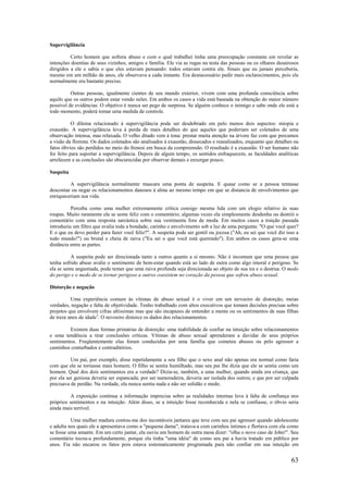 63
Supervigilância
Certo homem que sofrera abuso e com o qual trabalhei tinha uma preocupação constante em revelar as
intenções doentias de seus vizinhos, amigos e família. Ele via as rugas na testa das pessoas ou os olhares desairosos
dirigidos a ele e sabia o que eles estavam pensando: todos estavam contra ele. Sinais que eu jamais perceberia,
mesmo em um milhão de anos, ele observava a cada instante. Era desnecessário pedir mais esclarecimentos, pois ele
normalmente era bastante preciso.
Outras pessoas, igualmente cientes de seu mundo exterior, vivem com uma profunda consciência sobre
aquilo que os outros podem estar vendo neles. Em ambos os casos a vida está baseada na obtenção do maior número
possível de evidências. O objetivo é nunca ser pego de surpresa. Se alguém conhece o inimigo e sabe onde ele está a
todo momento, poderá tomar uma medida de controle.
O dilema relacionado à supervigilância pode ser desdobrado em pelo menos dois aspectos: miopia e
exaustão. A supervigilância leva à perda de mais detalhes do que aqueles que poderiam ser coletados de uma
observação intensa, mas relaxada. O velho ditado vem à tona: prestar muita atenção na árvore faz com que percamos
a visão da floresta. Os dados coletados são analisados à exaustão, dissecados e reanalisados, enquanto que detalhes ou
fatos óbvios são perdidos no meio do frenesi em busca da compreensão. O resultado é a exaustão. O ser humano não
foi feito para suportar a supervigilância. Depois de algum tempo, os sentidos enfraquecem, as faculdades analíticas
arrefecem e as conclusões são obscurecidas por observar demais e enxergar pouco.
Suspeita
A supervigilância normalmente mascara uma ponta de suspeita. E quase como se a pessoa tentasse
descontar ou negar os relacionamentos danosos à alma ao mesmo tempo em que se distancia de envolvimentos que
enriqueceriam sua vida.
Perceba como uma mulher extremamente crítica consigo mesma lida com um elogio relativo às suas
roupas. Muito raramente ela se sente feliz com o comentário; algumas vezes ela simplesmente desdenha ou destrói o
comentário com uma resposta sarcástica sobre sua vestimenta fora de moda. Em muitos casos a traição passada
introduziu um filtro que avalia toda a bondade, carinho e envolvimento sob a luz de uma pergunta: "O que você quer?
E o que eu devo perder para fazer você feliz?". A suspeita pode ser gentil ou jocosa ("Ah, eu sei que você diz isso a
todo mundo!") ou brutal e cheia de raiva ("Eu sei o que você está querendo"). Em ambos os casos gera-se uma
distância entre as partes.
A suspeita pode ser direcionada tanto a outros quanto a si mesmo. Não é incomum que uma pessoa que
tenha sofrido abuso avalie o sentimento de bem-estar quando está ao lado de outra como algo imoral e perigoso. Se
ela se sente angustiada, pode temer que uma raiva profunda seja direcionada ao objeto de sua ira e o destrua. O medo
do perigo e o medo de se tornar perigoso a outros coexistem no coração da pessoa que sofreu abuso sexual.
Distorção e negação
Uma experiência comum às vítimas de abuso sexual é o viver em um nevoeiro de distorção, meias
verdades, negação e falta de objetividade. Tenho trabalhado com altos executivos que tomam decisões precisas sobre
projetos que envolvem cifras altíssimas mas que são incapazes de entender a mente ou os sentimentos de suas filhas
de treze anos de idade3
. O nevoeiro distorce os dados dos relacionamentos.
Existem duas formas primárias de distorção: uma inabilidade de confiar na intuição sobre relacionamentos
e uma tendência a tirar conclusões críticas. Vítimas de abuso sexual aprenderam a duvidar de seus próprios
sentimentos. Freqüentemente elas foram conduzidas por uma família que cometeu abusos ou pelo agressor a
caminhos conturbados e contraditórios.
Um pai, por exemplo, disse repetidamente a seu filho que o sexo anal não apenas era normal como faria
com que ele se tornasse mais homem. O filho se sentia humilhado, mas seu pai lhe dizia que ele se sentia como um
homem. Qual dos dois sentimentos era a verdade? Dizia-se, também, a uma mulher, quando ainda era criança, que
por ela ser geniosa deveria ser espancada; por ser namoradeira, deveria ser isolada dos outros; e que por ser culpada
precisava de perdão. Na verdade, ela nunca sentiu nada a não ser solidão e medo.
A exposição contínua a informação imprecisa sobre as realidades internas leva à falta de confiança nos
próprios sentimentos e na intuição. Além disso, se a intuição fosse reconhecida e nela se confiasse, o óbvio seria
ainda mais terrível.
Uma mulher madura contou-me dos incontáveis jantares que teve com seu pai agressor quando adolescente
e adulta nos quais ele a apresentava como a "pequena dama", tratava-a com carinhos íntimos e flertava com ela como
se fosse uma amante. Em um certo jantar, ela ouviu um homem de outra mesa dizer: "olha o novo caso de John!". Seu
comentário tocou-a profundamente, porque ela tinha "uma idéia" de como seu pai a havia tratado em público por
anos. Fia não encarou os fatos pois estava sistematicamente programada para não confiar em sua intuição em
 