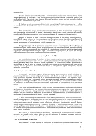 64
momento algum.
O outro elemento da distorção relacional é a inclinação a tirar conclusões em forma de crítica a alguém.
Alguns dados podem ser observados ("Papai está flertando comigo"), mas a conclusão é imprecisa ("Eu devo tê-lo
levado a fazer isso"). A conclusão exata, ainda que dolorosa ("Papai é um homem falso"), é de difícil aceitação e,
portanto, não é considerada uma opção válida.
É freqüente que este comportamento de não confiar em sua intuição leve a desculpas excessivas e a padrões
de proteção a outros: "Papai não estava agindo de modo inadequado; apenas estava mostrando seu amor de outra
maneira".
Uma mulher contou-me que, em uma certa reunião de família, na frente de dez parentes, seu pai se jogou
por cima dela e não saía mesmo que ela pedisse. Ela podia sentir sua ereção e as risadas sem jeito de seus parentes;
contudo, ela justificou seu comportamento como sendo uma brincadeira de criança ao invés de algo abusivo.
Padrões de distorção de fatos e conclusões presentes na mente de uma pessoa terminam levando à
necessidade de enganar os outros. Às vezes a mentira visa a receber apoio ou carinho através do compartilhamento de
dores fantasiosas ou de explorações passadas sem que isso tenha sido necessariamente verdade. Ou então o ato de
enganar os outros pode ser uma forma sutil de exercer poder sobre eles.
O enganador sempre sabe de alguma coisa que o ouvinte não sabe. Tão sutil quanto pode ser a distorção, os
enganadores crônicos acabam ficando viciados no poder do engano e no desafio da busca. De modo mais freqüente,
as pessoas que distorcem e mentem não têm consciência da extensão de sua construção imaginária e da sofisticada
negação que armaram para manter seu engano de pé. A conseqüência da supervigilância, da suspeita e da distorção
centrada em outros ou em si mesmo é a fragmentação do relacionamento.
As conseqüências da traição
As conseqüências da traição são similares aos danos causados pela impotência. A maior diferença é que o
foco se concentra menos na competência pessoal e controle, e mais na perspectiva de esperança num relacionamento.
O dano da impotência é o ataque violento da dúvida, do desespero e do silenciamento, levando à perda do senso de
personalidade, do "eu". O dano da traição é a profunda convicção de que o relacionamento não pode merecer
confiança nem ser apreciado e provavelmente não durará. A conseqüência é a perda da esperança em obter
intimidade, força e justiça.
Perda da esperança de ter intimidade
A intimidade é tanto enganosa quanto perigosa para aqueles que sofreram abuso sexual. Intimidade, ou a
prazeirosa experiência de se conectar a alguém, é vista como o pote de ouro no fim do arco-íris: um sonho bom, mas
irreal. A verdadeira intimidade, aquela capaz de dar profundamente e receber ricamente, é algo impossível: o que é
possível não é a unidade, mas a proximidade. Manter as pessoas próximas de nós pode servir para conservar em um
lugar seguro nossa fome por mais. Ficar isolado e sozinho pode ser mais doloroso do que sentir-se solitário no meio
do burburinho e das atividades do cotidiano, como cozinhar, fazer compras, ir ao supermercado ou se dedicar a um
projeto.
Tudo o que se requer da proximidade é algum sacrifício eventual. Um marido distante não vai requerer um
aprofundamento na intimidade. Ele quer sexo, um ambiente livre de riscos e uma esposa feliz. Por sua vez, a esposa
que não se envolve tampouco vai exigir intimidade profunda. Ela deseja um provedor bem-sucedido, ajuda com as
crianças e uma vida confortável. Distanciadas, as vidas paralelas são uma substituição da verdadeira intimidade. A
proximidade alivia um pouco a dor e não ameaça o coração machucado.
A perda de esperança em encontrar intimidade é uma defesa compreensível. A intimidade foi usada como a
porta de entrada do abuso. A perda de esperança age como uma recusa do coração em ser tentado novamente a amar
e apreciar a vida. A pessoa que foi traída teme seus próprios desejos de se conectar com os outros porque seus
desejos tendem a fazê-la sair do isolamento e querer alguma coisa dos outros, o que certamente a destruirá. A melhor
saída é matar seus desejos e evitar todos os "predadores" do mundo. A autocrítica ajuda bastante: "se não posso
destruir aqueles que provavelmente me machucarão, o único jeito de não me conectar a eles é odiar a mim mesma. Se
eu puder me controlar o suficiente no momento cm que meus desejos começam a aflorar, posso manter a mim e aos
outros fora dos meus limites".
Se o coração foi assolado pela traição, pelo menos a dor futura pode ser minimizada se eu abandonar a
perspectiva de unidade, muito embora todos os tipos de desistência da esperança, conquanto razoáveis e
compreensíveis, levem a uma maior alienação e isolamento.
Perda da esperança por força e justiça
Exercemos força em favor de outros em função tanto de nossa atividade quanto de nossa intimidade. Um
 