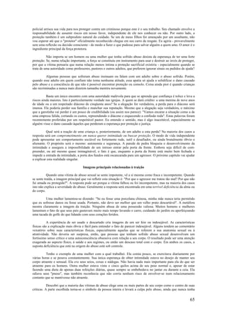 65
policial arrisca sua vida para nos proteger contra um criminoso porque este é o seu trabalho. Seu chamado envolve a
responsabilidade de assumir riscos em nosso favor, independente de ele nos conhecer ou não. Por outro lado, a
proteção também é um subproduto natural do cuidado. Se um de meus filhos for ameaçado por um assaltante, não
vou esperar até que o "protetor" oficialmente reconhecido chegue em seu carro de resgate. Eu agiria - provavelmente
sem uma reflexão ou decisão consciente - de modo a fazer o que pudesse para salvar alguém a quem amo. O amor é o
ingrediente principal da força protetora.
Não importa se um homem ou uma mulher que tenha sofrido abuso desista da esperança de ter uma forte
proteção. Se, numa relação importante, a força se constituiu em instrumento para usar e destruir ao invés de proteger,
por que a vítima pensaria que numa relação menos íntima a proteção sacrificial existiria - especialmente quando se
trata de uma autoridade como professores, pastores e outros adultos, que preferem ignorar sinais ou pedidos de ajuda?
Algumas pessoas que sofreram abuso insinuam ou falam com um adulto sobre o abuso sofrido. Porém,
quando esse adulto em quem confiam não toma nenhuma atitude, essa apatia só ajuda a solidificar o dano causado
pelo abuso e a consciência de que não é possível encontrar proteção ou consolo. Coisa ainda pior é quando crianças
são recriminadas a nunca mais dizerem tamanha mentira novamente.
Basta um único encontro com uma autoridade malévola para que se aprenda que confiança é tolice e leva a
riscos ainda maiores. Isto é particularmente verdade nas igrejas. A quem se dará crédito: a uma menina de nove anos
de idade ou a um respeitado diácono de cinqüenta anos? Se a alegação for verdadeira, a perda para o diácono será
imensa. Ele poderia perder sua família e manchar sua reputação. Mesmo que a alegação seja verdadeira, o máximo
que a garotinha vai perder é um pouco de credibilidade (ou assim nos parece): "Vamos encarar a situação como a de
uma empresa falida, cortando os custos, repreendendo o diácono e esquecendo a confusão toda". Estas palavras foram
recentemente proferidas por um respeitável pastor. Eu entendo o sentido, mas é algo inaceitável, especialmente se
alguém visse o dano causado àqueles que perderam a esperança por proteção e justiça.
Qual será a reação de uma criança e, posteriormente, de um adulto a esta perda? Na maioria dos casos a
resposta será um comprometimento em nunca querer intimidade ou buscar proteção. O modo de vida independente
pode apresentar um comportamento sociável ou fortemente rude, sutil e desafiador, ou ainda brutalmente óbvio e
alienante. O propósito será o mesmo: autonomia e segurança. A parede de pedra bloqueia o desenvolvimento da
intimidade e assegura a impossibilidade de um intruso entrar pela porta da frente. Embora seja difícil de com-
preender, ou até mesmo quase inimaginável, o fato é que, enquanto a porta da frente está muito bem fechada e
impede a entrada da intimidade, a porta dos fundos está escancarada para um agressor. O próximo capítulo vai ajudar
a explicar esta realidade singular.
Imagens principais relacionadas à traição
Quando uma vítima de abuso sexual se sente impotente, vê a si mesma como fraca e incompetente. Quando
se sente traída, a imagem principal que vai refletir esta situação é: "Por que o agressor me tratou tão mal? Por que não
fui amada ou protegida?". A resposta pode ser porque a vítima falhou ou foi incompetente, mas na maioria dos casos
isto não explica a severidade do abuso. Geralmente a resposta será encontrada em uma terrível deficiência da alma ou
do corpo.
Uma mulher lamentou-se dizendo: "Se eu fosse uma porcelana chinesa, minha mãe nunca teria permitido
que eu sofresse danos ou fosse usada. Portanto, não devo ser melhor que um velho prato descartável". A metáfora
mostra claramente a imagem da traição. Ninguém abusa de uma possessão valiosa. Muitos homens e mulheres
lamentam o fato de que seus pais gastavam muito mais tempo lavando o carro, cuidando do jardim ou aperfeiçoando
uma tacada de golfe do que lidando com seus corações feridos.
A experiência de ser usado e descartado cria imagens de um ser feio ou indesejável. As características
físicas são a explicação mais óbvia e fácil para entender o fato de parecer indesejável. Alguns tendem ao comentário
vexatório sobre suas características físicas, especialmente aquelas que se referem a sua anatomia sexual ou à
atratividade. Não deveria ser surpresa, então, que pessoas que tenham sofrido abuso sexual desenvolvam um
fortíssimo senso crítico e uma autoconsciência obsessiva com relação a seu corpo. O resultado pode ser uma atenção
exagerada ao aspecto físico, à saúde e aos regimes, ou então um descaso total com o corpo. Em ambos os casos, a
suposta deficiência que está na origem do abuso está sob controle.
Tenho o exemplo de uma mulher com a qual trabalhei. Ela comia pouco, se exercitava diariamente por
várias horas e se pesava constantemente. Sua única esperança de obter intimidade estava no desejo de manter seu
corpo atraente e sensual. Ela era seus seios, coxas e nádegas. Não havia nada mais importante para ela do que ser
atraente para os homens. Outra mulher estava vinte e cinco quilos acima de seu peso normal e, apesar de estar
fazendo uma dieta de apenas duas refeições diárias, quase sempre se embebedava no jantar ou durante a ceia. Ela
odiava seus "pneus", mas também reconhecia que não corria nenhum risco de envolver-se num relacionamento
contanto que se mantivesse não atraente.
Descobri que a maioria das vítimas de abuso elege uma ou mais partes de seu corpo como o centro de suas
críticas. A parte escolhida torna-se o símbolo da pessoa inteira e levará a culpa pelo abuso, ainda que nunca tenha
 