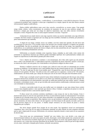67
CAPÍTULO 07
Ambivalência
A última categoria do dano interno - a ambivalência - é, provavelmente, a mais difícil de descrever. Ela tem
o potencial de produzir mais vergonha e crítica que a impotência ou a traição, apesar de estes dois fatores estarem
intrinsecamente ligadas à ambivalência.
Pode-se definir ambivalência como sentir duas emoções contraditórias ao mesmo tempo. Uma grande
amiga minha, solteira, voltou recentemente da cerimônia de casamento de uma de suas melhores amigas. Ela
descreveu a alegria que sentia por sua amiga em adjetivos riquíssimos, mas seus olhos estavam visivelmente
marejados e tristes. Perguntei-lhe como se sentia naquele momento e ela disse: "Esquisita".
A descrição de seu estado interior como algo esquisito rotulou sua enorme maturidade como algo deficiente
e singular. Seu bom coração se regozijava por sua amiga que fora escolhida e honrada na cerimónia, por presentes e
pelos relacionamentos que mantinha.
A alegria de sua amiga, contudo, trouxe sua solidão a um foco ainda mais apurado. Ela não havia sido
escolhida para ser uma noiva. Vivia sozinha, tomava suas decisões sem consultar ninguém e se debatia com questões
de aceitabilidade. Sua dor era profunda, mas não apagava a alegria que sentia por sua amiga. Sua experiência de
ambivalência, ou os sentimentos opostos de tristeza e alegria, não era uma característica de sua "esquisitice", mas um
sinal de sua maturidade profundamente cativante.
Infelizmente, as emoções rotuladas como esquisitas, loucas, estúpidas ou, pior ainda, como carnais são
justamente as experiências interiores que refletem grande maturidade espiritual. Isto é particularmente verdade com
respeito às experiências de ambivalência geradas pelo abuso sexual.
Com o objetivo de minimizar a confusão e a má interpretação, devo falar sobre aquilo que não pretendo
dizer e sobre o que pretendo dizer. A ambivalência equivale à experiência de prazer relacional, sensual e sexual que,
na maioria dos casos e até certo ponto, foi vivida durante os três primeiros estágios do abuso sexual.
Homens e mulheres sensíveis vão se arrepiar com a idéia de como isto pode ser interpretado por ouvidos
inocentes ou maldosos. Um pai agressor com o qual trabalhei disse-me que crianças gostam de sexo. Ele rapidamente
destacou: "Eu não fiz nada que ela não tivesse pedido antes". Perguntei-lhe o que ela havia feito para provocar as
carícias em seus genitais. Ele disse: "ela subiu no meu colo e pediu que eu a segurasse, e assim eu fiz". Ele assumiu,
maldosamente e de forma errada, que o desejo da criança por colo era um sinal verde para uma brincadeira sexual.
O fato é que a excitação sexual é possível numa vítima totalmente insuspeita pelo fato de que uma criança
pequena já desenvolveu receptores em seu pênis ou seu clitóris que realmente respondem ao toque. Mas este fato não
justifica a sexualização de um relacionamento, nem pode ser usado para justificar que uma criança "queira" e busque
ativamente a estimulação sexual, a não ser que ela tenha sido sucessivamente condicionada a relacionar prazer sexual
com intimidade no relacionamento.
A arcaica e pervertida noção de que uma mulher quer ser estuprada ou que uma criança busca contato
sexual é uma estupidez patente e uma suposição que desonra a Deus. Contudo, a experiência de prazer no meio da
impotência e traição dá início a uma enorme espiral de danos.
O abuso sexual cria correntes contrárias semelhantes a uma ressaca do mar na alma humana. Como é
possível sentir prazer no meio de uma agonizante dor física ou numa dolorosa traição no relacionamento? Um homem
se lembra de ser colocado numa cerca, ter suas calças arrancadas e ser estuprado por seu pai. A dor era excruciante e
não havia nenhum prazer na experiência. Mas, algumas vezes, seu pai terminava o episódio masturbando-o. Naqueles
poucos momentos, ele lutava entre relaxar e ter um orgasmo e um forte desejo de não ejacular, de modo a privar seu
pai da perversa alegria de ver seu prazer. A batalha sempre terminava em uma mistura de prazer e intensa
repugnância por si próprio.
Seu alívio chegou quando ficou incapaz de ter uma ereção. Sua impotência sexual era extremamente
vergonhosa, mas a raiva que ele era capaz de demonstrar mantendo seu pênis flácido era uma conquista suficiente
para se opor à depravação de seu pai. Infelizmente, ele continuou impotente durante a maior parte de seu casamento
de dezoito anos.
Uma jovem que era constantemente "cantada" por seus irmãos, tios e pai devido a seu corpo em
desenvolvimento lembra-se de sentir uma espécie de poder, dominação e atratividade quando eles comentavam sobre
suas formas. Ela nunca havia recebido elogios por seu sucesso acadêmico ou social, mas quando chegou aos catorze
anos passou a ser o centro das conversas masculinas de sua família. Ela incorporou a idéia de que havia algo atraente
em seu corpo, valorizado e desejado pelos homens, incluindo seus parentes.
 