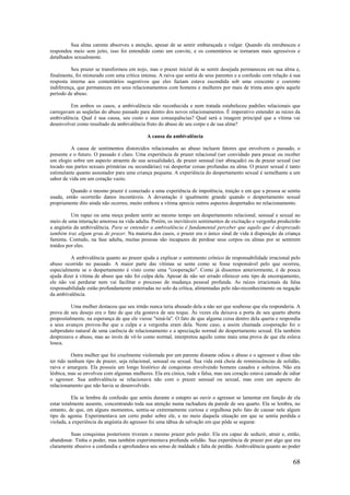 68
Sua alma carente absorveu a atenção, apesar de se sentir embaraçada e vulgar. Quando ela enrubesceu e
respondeu meio sem jeito, isso foi entendido como um convite, e os comentários se tornaram mais agressivos e
detalhados sexualmente.
Seu prazer se transformou em nojo, mas o prazer inicial de se sentir desejada permaneceu em sua alma e,
finalmente, foi misturado com uma crítica intensa. A raiva que sentia de seus parentes e a confusão com relação à sua
resposta interna aos comentários sugestivos que eles faziam estava escondida sob uma crescente e coerente
indiferença, que permaneceu em seus relacionamentos com homens e mulheres por mais de trinta anos após aquele
período de abuso.
Em ambos os casos, a ambivalência não reconhecida e nem tratada estabeleceu padrões relacionais que
carregavam as seqüelas do abuso passado para dentro dos novos relacionamentos. É imperativo entender as raízes da
ambivalência. Qual é sua causa, seu custo e suas consequências? Qual será a imagem principal que a vítima vai
desenvolver como resultado da ambivalência fruto do abuso de seu corpo e de sua alma?
A causa da ambivalência
A causa de sentimentos distorcidos relacionados ao abuso incluem fatores que envolvem o passado, o
presente e o futuro. O passado é claro. Uma experiência de prazer relacional (ser convidado para pescar ou receber
um elogio sobre um aspecto atraente de sua sexualidade), de prazer sensual (ser abraçado) ou de prazer sexual (ser
tocado nas partes sexuais primárias ou secundárias) vai despertar coisas profundas na alma. O prazer sexual é tanto
estimulante quanto assustador para uma criança pequena. A experiência do despertamento sexual é semelhante a um
sabor de vida em um coração vazio.
Quando o mesmo prazer é conectado a uma experiência de impotência, traição e em que a pessoa se sentiu
usada, então ocorrerão danos incontáveis. A devastação é igualmente grande quando o despertamento sexual
propriamente dito ainda não ocorreu, muito embora a vítima aprecie outros aspectos despertados no relacionamento.
Um rapaz ou uma moça podem sentir ao mesmo tempo um despertamento relacional, sensual e sexual no
meio de uma interação amorosa na vida adulta. Porém, os inevitáveis sentimentos de excitação e vergonha produzirão
a angústia da ambivalência. Para se entender a ambivalência é fundamental perceber que aquilo que é desprezado
também traz algum grau de prazer. Na maioria dos casos, o prazer era o único sinal de vida à disposição da criança
faminta. Contudo, na fase adulta, muitas pessoas são incapazes de perdoar seus corpos ou almas por se sentirem
traídos por eles.
A ambivalência quanto ao prazer ajuda a explicar o sentimento crônico de responsabilidade irracional pelo
abuso ocorrido no passado. A maior parte das vítimas se sente como se fosse responsável pelo que ocorreu,
especialmente se o despertamento é visto como uma "cooperação". Como já dissemos anteriormente, é de pouca
ajuda dizer à vítima de abuso que não foi culpa dela. Apesar de não ser errado oferecer este tipo de encorajamento,
ele não vai perdurar nem vai facilitar o processo de mudança pessoal profunda. As raízes irracionais da falsa
responsabilidade estão profundamente enterradas no solo da crítica, alimentadas pelo não-reconhecimento ou negação
da ambivalência.
Uma mulher destacou que seu irmão nunca teria abusado dela a não ser que soubesse que ela responderia. A
prova de seu desejo era o fato de que ela gostava de seu toque. Às vezes ela deixava a porta de seu quarto aberta
propositalmente, na esperança de que ele viesse "niná-la". O fato de que alguma coisa dentro dela queria e respondia
a seus avanços provou-lhe que a culpa e a vergonha eram dela. Neste caso, a assim chamada cooperação foi o
subproduto natural de uma carência de relacionamento e a apreciação normal do despertamento sexual. Ela também
desprezava o abuso, mas ao invés de vê-lo como normal, interpretou aquilo como mais uma prova de que ela eslava
louca.
Outra mulher que foi cruelmente violentada por um parente distante odiou o abuso e o agressor e disse não
ter tido nenhum tipo de prazer, seja relacional, sensual ou sexual. Sua vida está cheia de reminiscências de solidão,
raiva e amargura. Ela possuía um longo histórico de conquistas envolvendo homens casados e solteiros. Não era
lésbica, mas se envolveu com algumas mulheres. Ela era cínica, rude e falsa, mas seu coração estava cansado de odiar
o agressor. Sua ambivalência se relacionava não com o prazer sensual ou sexual, mas com um aspecto do
relacionamento que não havia se desenvolvido.
Ela se lembra da confusão que sentiu durante o estupro ao ouvir o agressor se lamentar em função de ela
estar totalmente ausente, concentrando toda sua atenção numa rachadura da parede de seu quarto. Ela se lembra, no
entanto, de que, em alguns momentos, sentiu-se extremamente curiosa e orgulhosa pelo fato de causar nele algum
tipo de agonia. Experimentava um certo poder sobre ele, e no meio daquela situação em que se sentia perdida e
violada, a experiência da angústia do agressor foi uma tábua de salvação em que pôde se segurar.
Suas conquistas posteriores tiveram o mesmo prazer pelo poder. Ela era capaz de seduzir, atrair e, então,
abandonar. Tinha o poder, mas também experimentava profunda solidão. Sua experiência de prazer por algo que era
claramente abusivo a confundia e aprofundava seu senso de maldade e falta de perdão. Ambivalência quanto ao poder
 