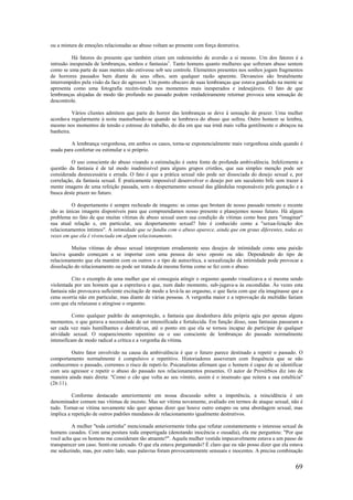 69
ou a mistura de emoções relacionadas ao abuso voltam ao presente com força destrutiva.
Há fatores do presente que também criam um redemoinho de aversão a si mesmo. Um dos fatores é a
intrusão inesperada de lembranças, sonhos e fantasias1
. Tanto homens quanto mulheres que sofreram abuso sentem
como se uma parte de suas mentes não estivesse sob seu controle. Elementos presentes nos sonhos jogam fragmentos
de horrores passados bem diante de seus olhos, sem qualquer razão aparente. Devaneios são brutalmente
interrompidos pela visão da face do agressor. Um ponto obscuro de suas lembranças que estava guardado na mente se
apresenta como uma fotografia recém-tirada nos momentos mais inesperados e indesejáveis. O fato de que
lembranças alojadas de modo tão profundo no passado podem verdadeiramente retornar provoca uma sensação de
descontrole.
Vários clientes admitem que parte do horror das lembranças se deve à sensação de prazer. Uma mulher
acordava regularmente à noite masturbando-se quando se lembrava do abuso que sofreu. Outro homem se lembra,
mesmo nos momentos de tensão e estresse do trabalho, do dia em que sua irmã mais velha gentilmente o abraçou na
banheira.
A lembrança vergonhosa, em ambos os casos, torna-se exponencialmente mais vergonhosa ainda quando é
usada para confortar ou estimular a si próprio.
O uso consciente do abuso visando a estimulação é outra fonte de profunda ambivalência. Infelizmente a
questão da fantasia é de tal modo inadmissível para alguns grupos cristãos, que sua simples menção pode ser
considerada desnecessária e errada. O fato é que a prática sexual não pode ser dissociada do desejo sexual e, por
correlação, da fantasia sexual. É praticamente impossível desenvolver o desejo por um suculento bife sem trazer à
mente imagens de uma refeição passada, sem o despertamento sensual das glândulas responsáveis pela gustação e a
busca deste prazer no futuro.
O despertamento é sempre recheado de imagens: as cenas que brotam de nosso passado remoto e recente
são as únicas imagens disponíveis para que compreendamos nosso presente e planejemos nosso futuro. Há algum
problema no fato de que muitas vítimas de abuso sexual usem sua condição de vítimas como base para "imaginar"
sua atual relação e, em particular, seu despertamento sexual? Isto é conhecido como a "sexua-lização dos
relacionamentos íntimos". A intimidade que se fundiu com o abuso aparece, ainda que em graus diferentes, todas as
vezes em que ela é vivenciada em algum relacionamento.
Muitas vítimas de abuso sexual interpretam erradamente seus desejos de intimidade como uma paixão
lasciva quando começam a se importar com uma pessoa do sexo oposto ou não. Dependendo do tipo de
relacionamento que ela mantém com os outros e o tipo de autocrítica, a sexualização da intimidade pode provocar a
dissolução do relacionamento ou pode ser tratada da mesma forma como se fez com o abuso.
Cito o exemplo de uma mulher que só conseguia atingir o orgasmo quando visualizava a si mesma sendo
violentada por um homem que a espreitava e que, num dado momento, sub-jugava-a às escondidas. Às vezes esta
fantasia não provocava suficiente excitação de modo a levá-la ao orgasmo, o que fazia com que ela imaginasse que a
cena ocorria não em particular, mas diante de várias pessoas. A vergonha maior e a reprovação da multidão faziam
com que ela relaxasse e atingisse o orgasmo.
Como qualquer padrão de autoproteção, a fantasia que desdenhava dela própria agia por apenas alguns
momentos, o que gerava a necessidade de ser intensificada e fortalecida. Em função disso, suas fantasias passaram a
ser cada vez mais humilhantes e destrutivas, até o ponto em que ela se tornou incapaz de participar de qualquer
atividade sexual. O reaparecimento repentino ou o uso consciente de lembranças do passado normalmente
intensificam de modo radical a crítica e a vergonha da vítima.
Outro fator envolvido na causa da ambivalência é que o futuro parece destinado a repetir o passado. O
comportamento normalmente é compulsivo e repetitivo. Historiadores asseveram com frequência que se não
conhecermos o passado, corremos o risco de repeti-lo. Psicanalistas afirmam que o homem é capaz de se identificar
com seu agressor e repetir o abuso do passado nos relacionamentos presentes. O autor de Provérbios diz isto de
maneira ainda mais direta: "Como o cão que volta ao seu vómito, assim é o insensato que reitera a sua estultícia"
(26:11).
Conforme destacado anteriormente em nossa discussão sobre a impotência, a reincidência é um
denominador comum nas vítimas de incesto. Mas ser vítima novamente, avaliado em termos de ataque sexual, não é
tudo. Tornar-se vítima novamente não quer apenas dizer que houve outro estupro ou uma abordagem sexual, mas
implica a repetição de outros padrões mundanos de relacionamento igualmente destrutivos.
A mulher "toda certinha" mencionada anteriormente tinha que refutar constantemente o interesse sexual de
homens casados. Com uma postura toda empertigada (denotando inocência e ousadia), ela me perguntou: "Por que
você acha que os homens me consideram tão atraente?". Aquela mulher vestida impecavelmente estava a um passo de
transparecer um caso. Senti-me cercado. O que ela estava perguntando? É claro que eu não posso dizer que ela estava
me seduzindo, mas, por outro lado, suas palavras foram provocantemente sensuais e inocentes. A precisa combinação
 