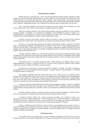 7
Perdão baseado na negação
Perdão baseado no esquecimento é a versão cristã de uma lobotomia frontal2
(cirurgia realizada nos lobos
cerebrais em casos de síndromes esquizofrênicas ou de dores intratáveis de outras formas). Uma mulher que havia
sofrido abuso ouviu de seu pastor que ela deveria esquecer o passado e parar de se penitenciar, porque muitas pessoas
haviam suportado coisas piores do que sofrer abuso por parte dos pais. Este conselho não provocou nenhuma reflexão
sobre o egoísmo e ilegitimidade do abuso. Seu comentário foi tão doloroso quanto o próprio abuso que ela sofreu.
Ouvir: "o passado é passado e nós somos novas criaturas em Cristo; portanto não se preocupe com o que
você não pode mudar" a priori alivia o peso de encarar a realidade destrutiva do passado.
Depois de um tempo, entretanto, a dor não resolvida do passado clama por um desfecho e a única solução é
continuar negando3
. O resultado é um sentimento de autodesprezo pela inabilidade de perdoar e esquecer, ou o
aprofundamento de um sentimento de traição por parte daqueles que tentam calar a dor de quem sofreu abuso,
semelhantemente à atitude daquele que cometeu o abuso e queria calar a vítima.
Esconder o passado sempre implica negação; negação do passado é sempre a negação de Deus. Esquecer
sua história pessoal é o equivalente a tentar esquecer-se de si mesmo e da jornada que Deus o chamou a trilhar.
Qual deve ser a motivação para aqueles que são adeptos da filosofia do "perdoar e esquecer"? A resposta
pode ser encontrada num legítimo e profundo desejo de proteger a honra de Deus. Uma pergunta fundamental na
mente da vítima de abuso é: "Onde Deus estava?". Isto leva muitos a responderem negando a influência de eventos
passados sobre os acontecimentos de hoje. Se o passado é insignificante, então eu não preciso ficar ponderando sobre
a questão "por que Deus não interveio?".
O mundo incrédulo se dispõe a ver o dano do abuso porque ele não sente necessidade de defender o Deus
que poderia ter feito algum tipo de intervenção para impedir aquele ato. Por outro lado, a comunidade cristã se dispõe
a negar qualquer dado que possa lançar alguma dúvida sobre a presença de Deus ou sobre seu desejo de agir em favor
de um de seus filhos.
"Onde Deus estava?" é um lamento legítimo da alma, visando entender o que significa confiar em Deus.
Independentemente da resposta, a pergunta não deve ser evitada. Se Deus é digno de confiança, então podemos
confiar nele sem nossos esforços em distorcer ou negar o passado.
Há outro fator que pode estar envolvido na questão de "esquecer" o passado. Os cristãos acreditam na
possibilidade da cura ou de uma mudança profunda. Mudança - ou, melhor dizendo, o fruto do Espírito - é o resultado
do trabalho de Deus em uma pessoa.
Este trabalho nos habilita a amarmos como Cristo amou, a servir como ele serviu e a estarmos unidos a
outras pessoas da mesma forma como ele é um com o Pai. São objetivos altos. Os resultados raramente chegam perto
do ideal - se é que chegam a acontecer. Basta observar nossa propensão à crendice, materialismo e superficialidade,
bem como nosso senso crítico exacerbado em relação àqueles que diferem de nossas posições doutrinárias, para
colocarmos em dúvida o processo de mudança promovido pelo Espírito Santo.
Uma pessoa não crente poderia facilmente nos processar por propaganda enganosa... Será que o Evangelho
realmente transforma vidas? Esta informação muitas vezes é questionável. Daí a comunidade cristã se sentir disposta
a negar qualquer coisa que aponte para os espinhos e cardos na vicia daqueles que clamam por serem cheios do poder
de Deus.
O mundo incrédulo reconhece os efeitos do pecado mas oferece soluções incompletas; o mundo cristão é,
muitas vezes, descrente com relação aos atuais efeitos do pecado, mas pode trazer cura eficaz.
A resposta é bastante simples. Nós, cristãos, precisamos reconhecer, sem vergonha ou medo, que a
regeneração não alivia ou diminui rapidamente - ou até permanentemente - os efeitos do pecado na vida da pessoa.
Ao aceitarmos este fato, estaremos livres para encarar as partes de nossas almas que continuam aterrorizadas e
danificadas pelos efeitos do abuso sexual, sem sentir com isto que estamos negando o Evangelho.
Encarar a realidade da queda do homem e iniciar o processo de recuperação da terra coberta de mato é o
maravilhoso trabalho que o jardineiro do Reino deve executar. É um trabalho eminentemente digno para cada cristão
recuperar as partes da alma de alguém que continua separado e incapaz de produzir frutos. E a negação do passado
retarda este trabalho de recuperação.
Pressão para amar
Uma mulher ouviu de suas amigas que ela estava se expondo ao julgamento de Deus pelo fato de estar
levando seu agressor a um tribunal. Disseram-lhe que seu desejo de processá-lo não revelava amor, mas vingança.
 