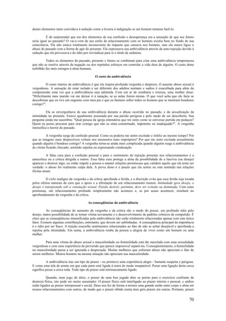 70
destes elementos tanto convidava à sedução como a levaria à indignação se um homem tentasse fazê-lo.
É de surpreender que um dos elementos de sua confusão e desesperança era a sensação dc que seu futuro
seria igual ao passado? O vai-e-vem de seu estilo de relacionamento com os homens existia bem no fundo de sua
consciência. Ela não estava totalmente inconsciente do impacto que causava nos homens, mas ela nunca ligou o
abuso do passado com a forma de agir do presente. Ela expressava sua ambivalência através da auto-rejeição devido à
sedução que ela provocava e do ódio por reivindicar para si o título de sedutora.
Todos os elementos do passado, presente e futuro se combinam para criar uma ambivalência tempestuosa
que não se resolve através da negação ou dos repetidos esforços em controlar a vida dura de alguém. O custo deste
turbilhão faz mais estragos à alma humana.
O custo da ambivalência
O custo interno da ambivalência é que ela inspira profunda vergonha e desprezo. O assunto abuso sexual é
vergonhoso. A sensação de estar isolado e ser diferente dos adultos normais e sadios é exacerbada para além da
compreensão uma vez que a ambivalência seja admitida. Com um ar de zombaria e tristeza, uma mulher disse:
"Dificilmente meu marido vai me deixar ir à natação, se as aulas forem mistas. O que você acha que ele faria se
descobrisse que eu tive um orgasmo com meu pai e que eu fantasio sobre todos os homens que se mostram bondosos
comigo?".
Ela se envergonhava de sua ambivalência durante o abuso ocorrido no passado, e da sexualização da
intimidade no presente. Estava igualmente assustada por sua paixão perigosa e pelo medo de ser descoberta. Sua
pergunta ainda me assombra: "Qual pessoa da igreja entenderia que me sinto como se estivesse partida em pedaços?
Quem eu posso procurar para orar comigo que não se sinta consternado, impotente ou inadequado?". A vergonha
intensifica o horror do passado.
A vergonha surge da confusão pessoal. Como eu poderia me sentir excitado e infeliz ao mesmo tempo? Por
que as imagens mais desprezíveis voltam nos momentos mais impróprios? Por que me sinto excitada sexualmente
quando alguém é bondoso comigo? A vergonha torna-se ainda mais complicada quando alguém reage à ambivalência
da vítima ficando chocado, sentindo repulsa ou expressando condenação.
A falsa cura para a confusão pessoal e para o sentimento de rejeição presente nos relacionamentos é a
autocrítica ou a crítica dirigida a outros. Essa falsa cura protege a alma da possibilidade de a lascívia (ou desejo)
aparecer e destruir algo; ou então impele a pessoa a manter relações promíscuas que validem aquilo que ela teme ser
verdade: o abuso foi realmente culpa dela. A prova disso é o prazer que ela sentiu ou está sentindo nas relações
ilícitas atuais
O ciclo maligno da vergonha e da crítica aprofunda a ferida, e a discrição evita que essa ferida seja tocada
pelos efeitos naturais da cura que o apoio e a afirmação de um relacionamento trazem. Intimidade gera desejo, e
desejo é interpretado sob a conotação sexual. Paixão destrói; portanto, deve ser evitada ou dominada. Com estas
premissas, um relacionamento profundo simplesmente não acontece e, se por acaso acontecer, resultará no
aprofundamento da vergonha e da crítica.
As conseqüências da ambivalência
As conseqüências do aumento da vergonha e da crítica são o medo do prazer, um profundo ódio pelo
desejo, maior possibilidade de se tornar vítima novamente e o desenvolvimento de padrões crônicos de compulsão. É
claro que as conseqüências intensificadas pela ambivalência não estão totalmente relacionadas apenas com este único
fator. Existem algumas contribuições, entretanto, que devem ser sublinhadas. A conseqüência principal da impotência
é o ódio por ser fraco. A traição exacerba sentimentos relacionados ao fato de não se achar desejável e aprofunda a
repulsa pela intimidade. Em suma, a ambivalência rouba da pessoa a alegria de viver como um homem ou uma
mulher.
Para uma vítima de abuso sexual a masculinidade ou feminilidade está tão mesclada com uma sexualidade
vergonhosa e com uma experiência de perversão que parece impossível separá-las. Conseqüentemente, a feminilidade
ou masculinidade passa a ser ignorada e desprezada. Muitas mulheres que sofreram abuso não apreciam o fato de
serem mulheres. Muitos homens na mesma situação não apreciam sua masculinidade.
A ambivalência traz um tipo de prazer - ou promove uma experiência alegre - bastante suspeita e perigosa.
E como uma tela de arame em que cada parte está ligada à outra de modo inseparável. Puxar uma ligação desta cerca
significa puxar a cerca toda. Todo tipo de prazer está intrinsecamente ligado.
Quando, num jogo de tênis, o prazer de uma boa jogada abre as portas para o exercício confiante de
destreza física, isto pode ser muito assustador. O prazer físico está interligado ao prazer interno e pessoal, e ambos
estão ligados ao prazer interpessoal e social. Deus nos fez de forma a termos uma grande união entre corpo e alma em
nossos relacionamentos com outros, de modo que o prazer obtido numa área gera prazer em outras. Portanto, prazer
 