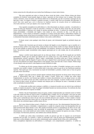 71
intenso numa área da vida pode provocar muitas boas lembranças ou trazer muita tristeza.
Não estou sugerindo que todas as vítimas de abuso sexual são lerdas e tristes. Muitas vítimas são ótimos
contadores de histórias, trazem grande alegria às festas e apreciam um bom almoço com os amigos. Para muitas
vítimas, entretanto, existe um limite, uma fronteira difícil de ser ultrapassada, que não vai permitir a passagem de um
lado para o outro. Ao chegar à fronteira, o guarda se levanta, e o prazer, então, deve ser escondido, não apreciado. O
prazer bem como aquilo que a ele se relaciona (os legítimos anseios do coração) devem ser cuidadosamente
observados deforma a evitar que alguma coisa escape das mãos.
Uma segunda conseqüência da ambivalência é o ódio direcionado aos desejos e paixões - em particular os
anseios da alma que despertem a noção de masculino e feminino. As vítimas de abuso sexual são, até certo ponto,
cínicas, desconfiadas e medrosas com relação às paixões profundas da alma. A carência do coração humano por
toque, proximidade e intimidade está ligada a uma reação ao sexo, consciente ou não, e ao ódio por seu
despertamento. A forte reação ao ferimento é entregar-se ao desejo sexual para anular a ambivalência original, ou
remover qualquer desejo sexual através da anulação da alma e/ ou da retração do corpo. A imersão total ou o comple-
to afastamento funcionam similarmente para erradicar a luta contra a ambivalência.
O desejo sexual, como qualquer outra forma de prazer, está intimamente ligado ao profundo desejo por
respeito e amor.
Portanto não é incomum que até mesmo os desejos não ligados ao sexo despertem o que se acredita ser o
tumulto do abuso sofrido. Uma amiga minha, vítima de abuso sexual, detesta receber um elogio. Quando lhe digo que
fez um bom trabalho no projeto em que está trabalhando, ela enrubesce, desmerece sua atuação ou fica distante por
horas. Sua primeira reação normalmente indica alguma apreciação por ter sido notada, mas ela teria preferido a
distância.
Apreço e carinho tocam alguma parte de sua alma que deseja o afeto que lhe foi negado por sua família
problemática. Sempre que ela espera que alguém note seu vestido novo ou o bom trabalho que fez, ela se sente,
alternadamente, sensual e perigosa e, depois, vulgar e amedrontada. Ela prefere achar que é menos vergonhoso e
doloroso não esperar nada de ninguém. É quase como que se alguém fosse a uma loja para comprar algo que valesse
um real e lhe pedissem um cheque administrativo como garantia. Seria mais fácil não ir fazer compras. Minha amiga
vê seus desejos como um estorvo, uma fraqueza ou uma confissão de culpa.
É evidente que ela não consegue alegrar-se pelo fato de ser mulher. A bondade é perigosa, pois a convida a
responder com carinho e alegria. O convite pode trazer à tona mais coisas do que ela ou seu interlocutor poderiam
suportar. Tudo aquilo que vem a incrementar sua noção de feminilidade é, portanto, evitado como se fosse um germe
que pode trazer uma doença.
Imagine o que pode acontecer quando alguém realmente deseja despertar um desejo numa vítima de abuso
sexual. E desnecessário dizer que o quadro nem sempre é bonito. Parece que a mulher que sofreu abuso
freqüentemente se envolve com homens que também se sentem desconfortáveis com seu desejo sexual, ou então
envolvem-se com atletas sexuais que estão à espreita para mais uma conquista. A pessoa viciada em sexo encontra,
na vítima de abuso sexual, um parceiro relutante mas desejoso pois as definições de amor e intimidade de ambos
estão sexualizadas da mesma forma.
A vítima pode escolher entre continuar a redefinir a si mesma de acordo com este terrível mas confortável
quadro, ou rejeitar seu parceiro e fugir de qualquer intimidade baseada nas mesmas premissas. Em nenhuma das duas
situações a ambivalência foi exposta ou tratada2
.
Charlie e Jan são freqüentadores típicos da igreja, cristãos compromissados que realmente amam ao Senhor
e têm sido usados por Deus na vida de outros. O problema deles é simples. De vez em quando, a raiva que um sente
pelo outro varre a casa como um furacão no meio do verão. A limpeza é cordial, mas ambos se sentem culpados e
então a paz é restaurada por meses até que uma nova tormenta atravesse seus corações. A luta é sempre a mesma:
sexo. Ele quer fazer amor pelo menos uma vez, se não duas, por dia. Ela cede, e muito raramente inicia o ato sozinha.
Além deste, eles enfrentam alguns conflitos menos óbvios.
Jan é uma vítima de abuso sexual, e Charlie é um viciado em sexo. Seu relacionamento funcionou bem, a
ponto de Charlie vivenciar a intimidade, o despertamento e o poder da conquista sexual. Jan desempenhou bem seu
papel permanecendo alheia durante o sexo. Mas quando ela decidiu encarar as conseqüências do abuso em sua vida,
começou a ver esse desligamento como um pecado de autoproteção, e os pedidos de Charlie, como abuso. Seu
relacionamento, visto como modelo por outros cristãos, funcionou apenas enquanto Jan ignorou seu corpo, e Charlie,
seus desejos. Era funcional, prazeroso, mas também uma confusão destrutiva.
A mulher que sofreu abuso normalmente escolhe um parceiro que não vai requerer um envolvimento
profundo com sua alma. Ao contrário, o esposo ou namorado será o tipo de pessoa que freqüentemente aprofunda
ainda mais a crítica dirigida a ela ou aos outros, minimizando assim a grande luta da vítima com a ambivalência.
Outra conseqüência importante da ambivalência é a inclinação a um comportamento compulsivo. A mulher ou
 
