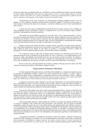 72
homem que sofreu abuso normalmente lida com a confusão de sua alma encobrindo suas feridas exercendo atividades
às quais se dedica completamente, como um vício. Comportamento vicioso é o uso de qualquer objeto ou modo de
operação repetitivo para lidar com o estresse, dificuldades ou tristeza que prejudicam tanto as funções pessoais
como as relacionais, não podendo ser interrompido sem maciça intervenção externa.
Comportamento vicioso inclui alcoolismo, uso indiscriminado de algumas substâncias nocivas, vício em
trabalho e em sexo, distúrbios alimentares, perfeccionismo ou fanatismo religioso3
. O elemento comum a todos é o
fardo imposto ao indivíduo pelo objeto de sua obsessão, e a perniciosa influência que exerce sobre sua habilidade de
amar os outros.
A pessoa que sofreu abuso é freqüentemente envolvida por terríveis apelos externos, como o trabalho, um
amigo dependente, comida, masturbação ou álcool. A compulsão desvia o foco da luta interior, expõe a solidão e
aprofunda a legitimidade da crítica não reconhecida.
Uma mulher com quem trabalhei masturbava-se de modo crônico. Ela se sentia escravizada e se odiava,
mas todos os esforços para eliminar essa atitude obtiveram apenas um sucesso temporário. Em certos momentos, ela
duvidava de sua salvação e, em outros, pouco se importava com sua condição espiritual. Lutou bravamente contra o
abuso sofrido no passado por parte de seu irmão mais velho. Seu ódio à feminilidade foi intensificado por um grande
número de relacionamentos promíscuos ocorridos na adolescência a na juventude.
Quando se tornou cristã, acabou com todos os contatos sexuais. Logo após a conversão, porém, começou a
lutar contra sonhos perturbadores nos quais ela era uma prostituta, uma hipócrita e uma renegada a quem jamais seria
dado o direito de entrar no céu. Depois de cada sonho, ela acordava e se masturbava. Em breve a prática da
masturbação se tornou um hábito de todas as noites e, posteriormente, durante o dia também.
Ela se lembra de sentir-se vulgar mas, de alguma forma, aliviada de um tal modo que não poderia ser
explicado meramente como a satisfação de um desejo sexual. Ela sentia "confirmação". Seu comportamento provava
que ela era vulgar, indisciplinada, uma prostituta louca por sexo que precisa esconder sua paixão, seus desejos e,
certamente, seu passado por trás de um véu de sigilo e vergonha. No constrangimento de seu vício, ela encontrava
alívio, uma reorientação para seus temores e uma prova de que sua alma estava manchada e era indesejável.
Todos os vícios são a adoração ilegítima de um objeto e ganham, ainda que por pouco tempo, uma falsa
sensação de controle para erradicar a ambivalência e disfarçar a ferida.
Imagens interiores relacionadas à ambivalência
O retrato desprezível de alguém começa com dúvidas sobre inteligência e competência (impotência), passa
por questões de aceitabilidade (traição) e termina com a triste conclusão de que a pessoa é vil, suja e vulgar. A
imagem interna explica por que o despertamento e a cooperação ocorrem, por que as lembranças voltam e os padrões
se repetem no presente. A imagem desprezível explica não somente por que o agressor traiu a vítima em primeiro
lugar, mas também mostra as razões da falta de um relacionamento profundo no presente.
A imagem de uma pessoa vulgar, libertina e, de modo mais representativo, de uma prostituta explica por
que o despertamento ocorreu, e suaviza a sensação de dano quando a pessoa se torna uma vítima novamente. A
mulher que sofreu abuso pode usar a imagem principal de uma prostituta como um refúgio ou como um escudo com
o qual se defende de todo homem que busque um relacionamento legítimo.
Joan era uma mulher miúda e doce, que se sentia como uma prostituta todas as vezes que se apaixonava por
um homem que inspirava confiança. Seu modo de vestir demonstrava inocência e ingenuidade, mas sua mente era
uma cascata de imagens e pensamentos sexuais. Seu comportamento impecável ocultava uma terrível paixão. A
imagem de prostituta era uma sentença de morte, mas que podia ser temporariamente postergada se ela fosse fiel e
casta. Isso, porém, só poderia ocorrer através de um rígido controle. Não é de se espantar que apenas alguns tivessem
uma idéia de sua luta contra sua desprezível auto-imagem.
Lisa era uma cigana audaciosa e despreocupada que costumava usar roupas que podíamos classificar como
"no limite do impróprio". Seus vestidos não eram provocantes e nem sedutores, mas sua atitude era liberada,
despachada e sensual. Ela gostava de ver-se como mulher demais para qualquer homem. Era confiante e dona de si
em seus relacionamentos, embora continuasse reticente quanto à intensidade do relacionamento. Sua auto-imagem era
vil e autodestrutiva: ela se considerava um brinquedo, algo para se divertir. A vivacidade e a confiança de seu estilo
disfarçavam a imagem interior de si mesma como sendo um brinquedo pronto para o abuso. Essa imagem funcionava
como uma marca orgulhosa de seu estilo de vida independente, mas representava igualmente a triste solidão de seu
coração dilacerado.
A imagem de uma prostituta - escondida com vergonha ou exibida com orgulho - raramente é consciente ou
escolhida de modo intencional. Ao contrário, ela vive tão profundamente na alma que a pessoa pode se surpreender
com sua presença e intensidade. As imagens interiores são mostras do dano interno e servem como guias de
autoproteção no relacionamento com outras pessoas. Por esta razão, as imagens geradas pelo dano interior do abuso
 