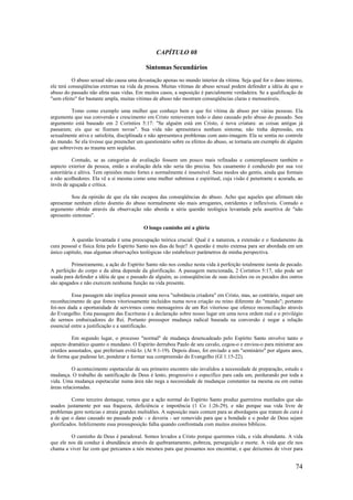 74
CAPÍTULO 08
Sintomas Secundários
O abuso sexual não causa uma devastação apenas no mundo interior da vítima. Seja qual for o dano interno,
ele terá conseqüências externas na vida da pessoa. Muitas vítimas de abuso sexual podem defender a idéia de que o
abuso do passado não afeta suas vidas. Em muitos casos, a suposição é parcialmente verdadeira. Se a qualificação de
"sem efeito" for bastante ampla, muitas vítimas de abuso não mostram conseqüências claras e mensuráveis.
Tomo como exemplo uma mulher que conheço bem e que foi vítima de abuso por várias pessoas. Ela
argumenta que sua conversão e crescimento em Cristo removeram todo o dano causado pelo abuso do passado. Seu
argumento está baseado em 2 Coríntios 5:17: "Se alguém está em Cristo, é nova criatura: as coisas antigas já
passaram; eis que se fizeram novas". Sua vida não apresentava nenhum sintoma; não tinha depressão, era
sexualmente ativa e satisfeita, disciplinada e não apresentava problemas com auto-imagem. Ela se sentia no controle
do mundo. Se ela tivesse que preencher um questionário sobre os efeitos do abuso, se tornaria um exemplo de alguém
que sobreviveu ao trauma sem seqüelas.
Contudo, se as categorias de avaliação fossem um pouco mais refinadas e contemplassem também o
aspecto exterior da pessoa, então a avaliação dela não seria tão precisa. Seu casamento é conduzido por sua voz
autoritária e altiva. Tem opiniões muito fortes e normalmente é insensível. Seus modos são gentis, ainda que formais
e não acolhedores. Ela vê a si mesma como uma mulher submissa e espiritual, cuja visão é penetrante e acurada, ao
invés de aguçada e crítica.
Sou da opinião de que ela não escapou das conseqüências do abuso. Acho que aqueles que afirmam não
apresentar nenhum efeito doentio do abuso normalmente são mais arrogantes, estridentes e inflexíveis. Contudo o
argumento obtido através da observação não aborda a séria questão teológica levantada pela assertiva de "não
apresento sintomas".
O longo caminho até a glória
A questão levantada é uma preocupação teórica crucial: Qual é a natureza, a extensão e o fundamento da
cura pessoal e física feita pelo Espírito Santo nos dias de hoje? A questão é muito extensa para ser abordada em um
único capítulo, mas algumas observações teológicas vão estabelecer parâmetros de minha perspectiva.
Primeiramente, a ação do Espírito Santo não nos conduz nesta vida à perfeição totalmente isenta de pecado.
A perfeição do corpo e da alma depende da glorificação. A passagem mencionada, 2 Coríntios 5:17, não pode ser
usada para defender a idéia de que o passado de alguém, as conseqüências de suas decisões ou os pecados dos outros
são apagados e não exercem nenhuma função na vida presente.
Essa passagem não implica possuir uma nova "substância criadora" em Cristo, mas, ao contrário, requer um
reconhecimento de que fomos vitoriosamente incluídos numa nova criação ou reino diferente do "mundo"; portanto
foi-nos dada a oportunidade de servirmos como mensageiros de um Rei vitorioso que oferece reconciliação através
do Evangelho. Esta passagem das Escrituras é a declaração sobre nosso lugar em uma nova ordem real e o privilégio
de sermos embaixadores do Rei. Portanto pressupor mudança radical baseada na conversão é negar a relação
essencial entre a justificação e a santificação.
Em segundo lugar, o processo "normal" de mudança desencadeado pelo Espírito Santo envolve tanto o
aspecto dramático quanto o mundano. O Espírito derrubou Paulo de seu cavalo, cegou-o e enviou-o para ministrar aos
cristãos assustados, que preferiam evitá-lo. (At 9:1-19). Depois disso, foi enviado a um "seminário" por alguns anos,
de forma que pudesse ler, ponderar e formar sua compreensão do Evangelho (Gl 1:15-22).
O acontecimento espetacular de seu primeiro encontro não invalidou a necessidade de preparação, estudo e
mudança. O trabalho de santificação de Deus é lento, progressivo e específico para cada um, perdurando por toda a
vida. Uma mudança espetacular numa área não nega a necessidade de mudanças constantes na mesma ou em outras
áreas relacionadas.
Como terceiro destaque, vemos que a ação normal do Espírito Santo produz guerreiros mutilados que são
usados justamente por sua fraqueza, deficiência e impotência (1 Co 1:26-29), e não porque sua vida livre de
problemas gere notícias e atraia grandes multidões. A suposição mais comum para as abordagens que tratam de cura é
a de que o dano causado no passado pode - e deveria - ser removido para que a bondade e o poder de Deus sejam
glorificados. Infelizmente essa pressuposição falha quando confrontada com muitos ensinos bíblicos.
O caminho de Deus é paradoxal. Somos levados a Cristo porque queremos vida, e vida abundante. A vida
que ele nos dá conduz à abundância através de quebrantamento, pobreza, perseguição e morte. A vida que ele nos
chama a viver faz com que percamos a nós mesmos para que possamos nos encontrar, e que deixemos de viver para
 