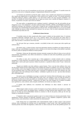 75
encontrar a vida. Os servos que ele normalmente usa são jovens, mal equipados e relutantes. O caminho através do
qual ele leva seus servos é inesperado, perigoso e freqüentemente diferente do escolhido.
As Escrituras nos prometem um final de saúde e riqueza, mas o caminho para chegarmos lá normalmente
não é aquele que imaginávamos ou escolheríamos. Paulo conservou seu "espinho na carne", seu caminho apresentou
sofrimentos indizíveis, pobreza e trilhas difíceis, e sua vida terrena acabou com uma execução semelhante a um
sacrifício. Os detalhes da vida de Paulo podem não ser iguais aos nossos, mas o caminho de fraqueza e desprezo é o
mesmo, se quisermos viver para o que Cristo nos chamou.
Por estas razões, eu argumentaria que a mudança é possível e substancial, mas não será perfeita até que
cheguemos ao céu. "Cura substancial", uma frase usada por Francis Schaeffer, sublinha a possibilidade de profunda e
significativa alteração, sem fecharmos os olhos para a verdade de que a mudança permanente e final somente será
concretizada com a transformação do mundo quando da volta de Cristo. As feridas obtidas por se viver em um mundo
caído, habitado por pessoas caídas (incluindo nós mesmos), faz com que o fato de sermos machucados (interna ou
externamente) seja ainda mais real.
Evidências de danos internos
O resultado externo do dano causado pelo abuso sexual é evidente em duas grandes áreas: (1) sintomas
secundários (depressão, disfunção sexual, etc.) e (2) a maneira "típica" como uma pessoa que sofreu abuso se
relaciona com os outros. O modo como a vítima se relaciona com as pessoas é frequentemente a primeira arena no
qual o dano do abuso é vivenciado de uma forma clara.
Isto não quer dizer que a natureza, extensão e severidade do dano será a mesma para todos aqueles que
sofreram abuso.
Em muitos casos, a vítima de abuso sexual não apresentará sintomas secundários por longos períodos de
tempo, ainda que a possibilidade de geração de outros sintomas ou do retorno dos antigos exista durante os períodos
de estresse, perda ou repetição da dinâmica do abuso passado.
Entretanto, vítimas que não apresentam sintomas raramente escapam dos efeitos do abuso em seu estilo de
relacionamento. Normalmente, esses efeitos são destrutivos e resultam em outra série de problemas, que provocam
sintomas secundários.
Em ambos os casos, não é incomum que a vítima negligencie a conexão existente entre os sintomas
secundários e o estilo relacional e seu histórico de abuso sexual. Durante um ano, analisei meus arquivos em busca da
relação entre o motivo pelo qual as pessoas vinham me procurar e a questão do abuso sexual. O que vi deixou-me
estarrecido.
Naquele ano trabalhei com trinta mulheres e quinze homens. Vinte e seis das trinta mulheres, bem como
oito dos quinze homens haviam sofrido abuso sexual. Nenhum dos homens ou mulheres veio conversar comigo por
causa do abuso, assim como ninguém reconhecia e nem mesmo imaginava que havia uma relação ou efeito do abuso
em seus problemas atuais. Em 50 por cento dos casos, os pacientes se lembraram do abuso que sofreram, mas viam
aquilo apenas como uma lembrança triste da infância - semelhante à quebra de um osso - que não tinha relevância
para a dificuldade atual.
Em muitos casos a inabilidade em enxergar a conexão não é devida à falta de informação, mas a um lapso
de memória. No começo de meu trabalho apenas doze entre vinte e seis mulheres e cinco em cada oito homens se
lembravam do abuso de um modo que poderia ser considerado extenso e detalhado. Outras onze mulheres e o resto
dos homens tinham lembranças parciais - lembravam-se do abuso, mas eram incapazes de se lembrar de detalhes
mais significativos, como contexto, outras situações semelhantes e até mesmo sua reação ao abuso.
O restante (três mulheres) teve consciência das lembranças do abuso durante o processo de
aconselhamento1
.
Minha imagem mudou um pouco a partir do momento em que fiquei conhecido como alguém que trabalha
com vítimas de abuso sexual, mas qualquer pastor, conselheiro ou amigo próximo pode suspeitar de que o abuso
possa ser um fator por trás de dificuldades internas ou externas na vida de uma pessoa, ainda que isto não seja
relatado ou relembrado de imediato.
É imperativo saber o que procurar quando se quer ver os sinais de abuso nos sintomas apresentados. Sinais
significativos incluem sintomas de depressão, disfunção sexual ou vício, distúrbios compulsivos, queixas sobre
aspectos físicos, auto-estima baixa e modo característico de relacionamento2
.
Cada sintoma deve ser compreendido como "potencialmente" ligado ao abuso, porque é bem possível
enfrentar várias combinações de sintomas sem ter experimentado o abuso sexual. Uma visão equilibrada destes
sintomas permite uma tensão não dogmática e aberta entre ver abuso sexual por trás de todo problema pessoal e de
 
