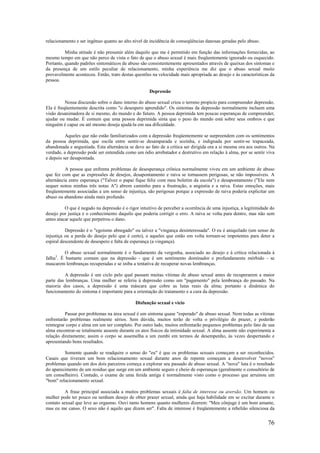 76
relacionamento e ser ingênuo quanto ao alto nível de incidência de conseqüências danosas geradas pelo abuso.
Minha atitude é não presumir além daquilo que me é permitido em função das informações fornecidas, ao
mesmo tempo em que não perco de vista o fato de que o abuso sexual é mais freqüentemente ignorado ou esquecido.
Portanto, quando padrões sintomáticos de abuso são consistentemente apresentados através de queixas dos sintomas e
da presença de um estilo peculiar de relacionamento, minha experiência me diz que o abuso sexual muito
provavelmente aconteceu. Então, trato destas questões na velocidade mais apropriada ao desejo e às características da
pessoa.
Depressão
Nossa discussão sobre o dano interno do abuso sexual criou o terreno propício para compreender depressão.
Ela é freqüentemente descrita como "o desespero aprendido". Os sintomas da depressão normalmente incluem uma
visão desanimadora de si mesmo, do mundo e do futuro. A pessoa deprimida tem poucas esperanças de compreender,
ajudar ou mudar. É comum que uma pessoa deprimida sinta que o peso do mundo está sobre seus ombros e que
ninguém é capaz ou até mesmo deseja ajudá-la em sua dificuldade.
Aqueles que não estão familiarizados com a depressão freqüentemente se surpreendem com os sentimentos
da pessoa deprimida, que oscila entre sentir-se desamparada e sozinha, e indignada por sentir-se trapaceada,
abandonada e angustiada. Esta alternância se deve ao fato de a crítica ser dirigida ora a si mesma ora aos outros. Na
verdade, a depressão pode ser entendida como um ódio arrebatador e destrutivo em relação à alma, por se sentir viva
e depois ser desapontada.
A pessoa que enfrenta problemas de desesperança crônica normalmente viveu em um ambiente de abuso
que fez com que as expressões de desejos, desapontamento e raiva se tornassem perigosas, se não impossíveis. A
alternância entre esperança ("Talvez o papai fique feliz com meu boletim da escola") e desapontamento ("Ele nem
sequer notou minhas três notas A") abrem caminho para a frustração, a angústia e a raiva. Estas emoções, mais
freqüentemente associadas a um senso de injustiça, são perigosas porque a expressão de raiva poderia explicitar um
abuso ou abandono ainda mais profundo.
O que é negado na depressão é o rigor intuitivo de perceber a ocorrência de uma injustiça, a legitimidade do
desejo por justiça e o conhecimento daquilo que poderia corrigir o erro. A raiva se volta para dentro, mas não sem
antes atacar aquele que perpetrou o dano.
Depressão é o "egoísmo abnegado" ou talvez a "vingança desinteressada". O eu é aniquilado (um senso de
injustiça ou a perda do desejo pelo que é certo), e aqueles que estão em volta tornam-se impotentes para deter a
espiral descendente de desespero e falta de esperança (a vingança).
O abuso sexual normalmente é o fundamento da vergonha, associado ao desejo e à crítica relacionada à
falha3
. É bastante comum que na depressão - que é um sentimento dominador e profundamente mórbido - se
mascarem lembranças recuperadas e se iniba a tentativa de recuperar novas lembranças.
A depressão é um ciclo pelo qual passam muitas vítimas de abuso sexual antes de recuperarem a maior
parte das lembranças. Uma mulher se referiu à depressão como um "pagamento" pela lembrança do passado. Na
maioria dos casos, a depressão é uma máscara que cobre as lutas reais da alma; portanto a dinâmica do
funcionamento do sintoma é importante para a orientação do tratamento e a cura da depressão.
Disfunção sexual e vício
Passar por problemas na área sexual é um sintoma quase "esperado" de abuso sexual. Nem todas as vítimas
enfrentarão problemas realmente sérios. Sem dúvida, muitos terão de volta o privilégio do prazer, e poderão
reintegrar corpo e alma em um ser completo. Por outro lado, muitos enfrentarão pequenos problemas pelo fato de sua
alma encontrar-se totalmente ausente durante os atos físicos da intimidade sexual. A alma ausente não experimenta a
relação diretamente; assim o corpo se assemelha a um zumbi em termos de desempenho, às vezes despertando e
apresentando bons resultados.
Somente quando se readquire o senso do "eu" é que os problemas sexuais começam a ser reconhecidos.
Casais que tiveram um bom relacionamento sexual durante anos de repente começam a desenvolver "novos"
problemas quando um dos dois parceiros começa a explorar seu passado de abuso sexual. A "nova" luta é o resultado
do aparecimento de um resíduo que surge em um ambiente seguro e cheio de esperanças (geralmente o consultório de
um conselheiro). Contudo, o exame de uma ferida antiga é normalmente visto como o processo que arruinou um
"bom" relacionamento sexual.
A frase principal associada a muitos problemas sexuais é falta de interesse ou aversão. Um homem ou
mulher pode ter pouco ou nenhum desejo de obter prazer sexual, ainda que haja habilidade em se excitar durante o
contato sexual que leve ao orgasmo. Ouvi tanto homens quanto mulheres dizerem: "Meu cônjuge é um bom amante,
mas eu me canso. O sexo não é aquilo que dizem ser". Falta de interesse é freqüentemente a rebelião silenciosa da
 