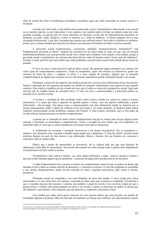 77
alma no sentido de evitar as lembranças escondidas e sensações vagas que estão associadas ao contato sexual e à
excitação.
Aversão, por outro lado, é uma defesa mais pronunciada e ativa. Normalmente é direcionada ao ato sexual
ou ao parceiro (pessoa ou por representar o sexo oposto), mas também pode se dirigir ao próprio corpo por estar
sentindo excitação, ao parceiro por ser muito masculino ou feminino, ou por não ser suficientemente masculino ou
feminino, ou pode, ainda, dirigir-se a todos os homens ou a todas as mulheres. A última categoria leva a uma
orientação homossexual, o que não é incomum para aqueles que sofreram abuso. Nem todos os homens ou mulheres,
porém, que se sentem atraídos por parceiros do mesmo sexo possuem um histórico de abuso sexual no passado.
A perversão sexual (exibicionismo, voyeurismo, pedofilia, homossexualismo, fetichismo)4
* está
freqüentemente associada ao abuso4
. Suspeito da ocorrência de um abuso todas as vezes em que vejo um homem
enfrentando problemas com uma perversão sexual. Isto é ainda mais verdadeiro com relação a uma mulher, porque a
perversão sexual é normalmente um sintoma masculino (82 por cento de homens contra 18 por cento de mulheres)5
.
Portanto é muito provável que uma mulher que tenha problemas com perversão sexual tenha sofrido abuso sexual no
passado.
O vício em sexo é outro provável sinal de abuso sexual. Ele apresenta alguns elementos em comum com
outros tipos de comportamento compulsivo. Todas as compulsões, sejam elas bizarras ou destrutivas, geram um
contexto de busca de alívio e vingança. O alívio é o mais simples de entender. Alguém que se masturba
compulsivamente ou alguém que só pensa em sexo obviamente experimenta grande satisfação durante o ato sexual.
Entretanto, o prazer de um orgasmo não justifica porque um voyeur ou um exibicionista arrisca sua carreira,
família e reputação por um orgasmo que poderia ser obtido em situações infinitamente mais seguras do que naquele
contexto. Nem explica a tendência de um viciado em sexo, que vê todas as coisas sob a perspectiva sexual. Algo mais
está por trás do simples desejo de encontrar alívio. O vício em sexo, a promiscuidade e a perversão podem ser
maneiras de se mostrar revolta.
A revolta é o resultado do ódio profundo contra outros (crítica voltada aos outros) ou contra si mesmo
(autocrítica). É o preço que tanto o agressor do passado quanto a vítima - por sua suposta colaboração e prazer
ambivalente - têm de pagar. Em alguns casos, o sintoma-padrão está mais diretamente ligado ao desprezo por si
mesmo (masoquismo, sendo o objeto da violência ou do sexo anal) e, em outras situações, ao desprezo pelos outros
(sadismo, promiscuidade sexual predatória, sedução sem limites). É mais comum, entretanto, que os dois lados da
revolta (crítica) estejam presentes no mesmo comportamento.
A pessoa que se masturba de modo crônico freqüentemente luta por se manter pura até que algum evento
aumente a frustração ou intensifique o despertamento. Tenho o exemplo de uma mulher que era compelida a se
masturbar todas as vezes que se sentia rejeitada por um homem pelo qual se interessava.
A combinação de excitação e frustração levavam-na a um desejo incontrolável. Ela se masturbava e,
durante o ato, fantasiava estar vencendo a batalha contra aquele que a desprezara. A "fase da vitória" consistia numa
poderosa fantasia na qual ele não resistia à sua sofisticação, beleza e charme. Em sua fantasia ela o possuía e
controlava todos os desejos dele.
Depois que o prazer da masturbação se desvanecia, ela se culpava pelo ato, por suas fantasias de
adolescente e pela falta de autocontrole. Sua revolta direcionada aos outros (poder sobre a paixão dele) rapidamente
se transformava em ódio contra si mesma.
Normalmente o ódio contra si mesmo - ou, como alguns definiriam, a culpa - motiva a pessoa a corrigir o
que está errado mediante alguns tipo de penitência - o processo de pagar pelos pecados através do sacrifício.
A culpa freqüentemente leva a pessoa a assumir um comportamento moral até que as pedras do desejo não
atendido levem o barco ao mesmo arrecife do desespero, e o processo se reinicie. O ciclo da compulsão se assemelha
a isto: desejo, desapontamento, poder (revolta centrada no outro), vergonha (autocrítica), ódio contra si mesmo,
penitência.
Disfunção sexual ou compulsão é um sinal freqüente de raiva não tratada. A raiva criada pela crítica
direcionada a si e aos outros deve ser exposta e conectada ao abuso para que se destrua a compulsão. O problema é
que a vergonha mascara não somente o sintoma mas também o papel da revolta. Leva um bom tempo até que a
pessoa encare o confuso inter-relacionamento do alívio e da revolta, e separe os elementos de ambos os fatores que
são legítimos e que honram a Deus daqueles que são destrutivos, ilegítimos e desonram a Deus.
Uma mulher que tenha muito pouco interesse em sexo precisa admitir que está privando seu marido de
intimidade legítima e de prazer. Mas este fato não vai aumentar seu desejo nem melhorar seu relacionamento sexual,
4 Voyeurismo é a excitação sexual conseguida mediante a observação da prática do ato sexual ou a visualização dos órgãos genitais de outra pessoa.
Fetichismo significa amar apenas uma parte da pessoa ou um objeto a ela pertencente. (N. do T.)
 