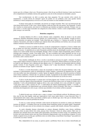 78
mesmo que ela se obrigue a fazer sexo. Ela precisa encarar o fato de que sua falta de interesse é tanto uma forma de
alívio (impedimento de realidades internas não agradáveis) como de revolta (retenção de intimidade e prazer).
Este reconhecimento vai abrir as portas para duas perguntas: Por que encontro alívio através do
impedimento, e revolta através da retenção? Agora ela poderá ver seu problema como uma questão interna
(intrafísico) e moral (interpessoal) ao invés de vê-lo como um mistério ou uma realidade irreversível.
O desejo nunca pode ser comandado, mas deveria ser sempre assumido. Não é que um homossexual não
sinta desejo heterossexual. O fato é que o desejo legítimo criado por Deus não está ausente, mas bloqueado. A tarefa
não é inculcar ou ensinar paixão, mas remover os obstáculos que retardam sua legítima expressão. Portanto, uma vez
que o alívio e a revolta sejam encaixados nas categorias de coisas internas e morais e assim compreendidos, a pedra
pode começar a ser removida.
Distúrbios compulsivos
A mesma dinâmica de alívio e revolta alimenta outras compulsões: abuso de álcool e uso de outras
substâncias, distúrbios alimentares (anorexia, bulimia, etc.), perfeccionismo e vício em trabalhar. Visando ser breve,
vou me concentrar em apenas um exemplo. Tenho observado que a bulimia é o "sintoma da escolha" de muitas
mulheres. Novamente, nem todas as mulheres que sofreram abuso terão problema com bulimia, mas creio que muitas
mulheres bulímicas sofreram abuso sexual no passado6
.
A bulimia se encaixa no modelo de alívio e revolta do comportamento compulsivo. O alívio é obtido tanto
por se manter um certo peso consistente com a visão de beleza da mulher, como pela gratificação instantânea por
comer em excesso. A experiência de se sentir fisicamente satisfeita através da alimentação excessiva é o equivalente
anímico de se sentir nutrido através da intimidade. Quando a alma é excitada e depois desapontada, pode-se encher o
estômago para compensar a perda. Uma mulher disse: "Por que eu perderia meu tempo mantendo um caso ou me
masturbando, com o trabalho e a culpa que estão relacionadas a isso, se eu posso tomar um belo sorvete e, em questão
de minutos, sentir o mesmo alívio?".
Uma estranha combinação de alívio e revolta é encontrada no processo de expelir o alimento. O próprio
termo expelir implica remoção de alguma coisa que seja nociva ou indesejável. Muitas bulímicas me disseram que, lá
no fundo de suas fantasias, está a esperança de que alguma coisa vil e vergonhosa será descartada (além da comida)
quando vomitam. É mais frequente vermos que a "alguma coisa" é algo desconhecido. Entretanto, o alívio está
presente no momento em que "aquilo" é removido.
O alívio e a revolta direcionados a outros são encontrados no objeto foco da pessoa bulímica: toda a vida,
incluindo os relacionamentos, pode ser substituída por comida. Imagine o sentimento de impotência por ser casado
com uma mulher cujo único pensamento é comida. Apesar de algumas mulheres que sofrem de anorexia ou bulimia
serem ótimas cozinheiras, o homem não vive apenas de comida. A propensão de uma mulher bulímica de considerar
todos os outros inferiores a um prato de macarronada é uma forma de direcionar sua revolta aos outros.
O alívio/ revolta direcionado a si mesma não é de forma alguma sutil. Vomitar é um ato de autodestruição
que pune a alma por alguma ofensa desconhecida. A maioria das bulímicas odeia-se por ser incapaz de acabar com a
compulsão. A raiva está profundamente ligada ao alívio e isto, como resultado, leva a uma convulsão de vergonha:
"Como posso amar e odiar o mesmo ato vil?". A ambivalência da bulimia freqüentemente espelha - e esconde - a
confusão da cooperação e do despertamento que ocorreram durante o abuso do passado. Mais uma vez, a compulsão
da bulimia não desaparecerá a não ser que o sintoma seja entendido à luz do abuso sofrido no passado.
Queixas físicas
É sabido há muito que a divisão entre o corpo e a psique é uma definição artificial. Há diferenças entre os
dois, mas há uma clara ligação, ainda que imperceptível, entre nossa saúde interior e nosso bem-estar físico. O
relacionamento entre corpo e alma é por demais complexo para se abordar aqui, mas é fato que os sintomas físicos
são freqüentemente um sinal de profunda luta interna.
É como se o corpo estivesse alertando a alma através de bloqueios de memória ou sonhos que liberariam
torrentes de angústia7
. A armadura física que nos protege destas lembranças produz um quadro rígido e desgastante.
O corpo não foi feito para estar em luta constante com a psique e, quando estão lutando, sintomas físicos aparecem.
As assim chamadas doenças relacionadas ao estresse abrangem distúrbios como úlceras, problemas
intestinais, dores na parte inferior das costas, pescoço duro, bruxismo e dores de cabeça crônica. Mais uma vez
afirmamos que sintomas físicos nem sempre estão relacionados a um histórico de abuso sexual. Tive problemas sérios
de dores nas costas durante muitos anos que foram finalmente diagnosticados como um problema congênito. Eu teria
odiado se alguém tivesse me dito que o problema estava na minha cabeça, um problema "psicológico" que poderia ter
se resolvido se eu fosse "normal".
Mas, independente de sua causa, as queixas quanto a problemas físicos são ao menos intensificadas por
 