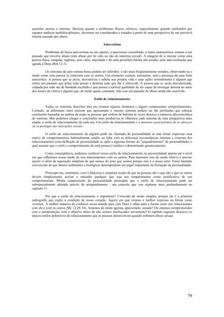 79
questões morais e internas. Queixas quanto a problemas físicos crônicos, especialmente quando analisados por
equipes médicas multidisciplinares, deveriam ser considerados e tratados a partir de uma perspectiva de um provável
trauma causado por abuso.
Auto-estima
Problemas de baixa auto-estima ou seu oposto, o narcisismo exacerbado, é outra característica comum a um
passado que envolve abuso (este abuso por ter sido ou não de natureza sexual). A imagem de si mesma como uma
pessoa fraca, estúpida, ingênua, sem valor, maculada e de uma prostituta barata não produz uma auto-avaliação que
agrada a Deus (Rm 12:3).
Os sintomas da auto-estima baixa podem ser inferidos, e são mais freqüentemente notados, observando-se o
modo como uma pessoa se relaciona com os outros. Um elemento comum, entretanto, será a presença de uma forte
autocrítica. A pessoa que se priva, desvaloriza e sabota sua própria vida e suas ações normalmente é alguém que
retém um passado que polui todo prazer e desbota tudo que lhe é oferecido. A pessoa que se sente desvalorizada,
culpada por todo ato de bondade recebido e que possui a terrível qualidade de ser capaz de enxergar derrota no meio
dos louros da vitória é alguém que, de modo quase constante, lida com um passado de abuso ainda não resolvido.
Estilo de relacionamento
Todos os sintomas descritos têm em comum alguma dinâmica e alguns componentes comportamentais.
Contudo, as diferenças entre pessoas que apresentam o mesmo sintoma podem ser tão profundas que esboçar
conclusões baseadas na análise de todas as pessoas que sofrem de bulimia às vezes distorce a natureza idiossincrática
do sintoma. Mas podemos chegar a conclusões mais produtivas se olharmos cada sintoma de uma perspectiva mais
ampla, o estilo de relacionamento de cada um. Um estilo de relacionamento é a maneira característica de se oferecer
ou se proteger nas interações sociais.
O estilo de relacionamento de alguém pode ser chamado de personalidade se este termo expressar uma
matriz de comportamentos habitualmente usados ao lidar com as dolorosas circunstâncias internas e externas dos
relacionamentos (esta definição de personalidade se opõe a algumas formas de "enquadramento" de personalidades o
qual assume que o estilo e comportamento de uma pessoa é estático e determinado geneticamente).
Como conseqüência, podemos conhecer nosso estilo de relacionamento ou personalidade apenas até o nível
em que refletimos nosso modo de nos relacionarmos com os outros. Para fazermos isto de modo efetivo é preciso
querer ir além da suposição simplista de que somos do jeito que somos porque este é o nosso jeito. Estou bastante
convencido de que fatores ambientais e biológicos desempenham um papel importante na formação da personalidade.
Preocupo-me, entretanto, com a falaciosa e simplista noção de que as pessoas são o que são e que os outros
devem simplesmente aceitar e entender qualquer que seja seu temperamento como justificativa de seu
comportamento. Minha compreensão de personalidade pressupõe que o estilo de relacionamento pode ser
substancialmente alterado através do arrependimento - um conceito que vou explanar mais profundamente no
capítulo 11.
Por que o estilo de relacionamento é importante? Colocado de modo simples, porque ele é a primeira
radiografia que expõe a condição de nosso coração. Aquilo em que cremos é melhor expresso na forma como
vivemos. A melhor maneira de conhecer nossa atitude para com Deus é olhar para a forma como nos relacionamos
com ele e com os outros (Mc 12:28-34). Amamos de modo egoísta, apaixonado, ousado? Ou estamos comprometidos
com a autoproteção, com o objetivo único de não sermos machucados novamente? O capítulo seguinte descreve os
típicos estilos defensivos de relacionamento que as pessoas desenvolvem quando sofreram abuso sexual.
 