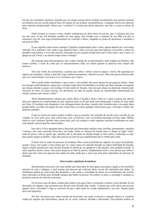8
Ela fez um comentário sarcástico dizendo que um amigo comum havia recebido recentemente uma quantia razoável
em dinheiro por um acordo judicial feito em função de um acidente automobilístico, e ninguém moveu um músculo
para expressar desaprovação. Parece que é aceitável ir à justiça por danos materiais, mas não o é para os danos da
alma.
Outro homem se recusa a visitar, receber telefonemas ou abrir cartas de seu pai, que o violentou dos sete
aos dez anos. O pai, um honrado membro de uma igreja, está irritado com a teimosia de seu filho em não se
relacionar com ele, mas nega terminantemente ter cometido o abuso, chegando ao ponto de questionar a sanidade e
salvação do filho.
O que significa amar nossos inimigos? Significa simplesmente fazer o bem, apesar daquilo que você esteja
sentindo? Se a resposta é sim, então o que significa fazer o bem a um pai cuja total teimosia em encarar o abuso do
passado é equivalente a viver uma mentira, enraizada em um coração tomado pelo mal? Como odiar o que é mau e se
apegar ao que é bom, e ao mesmo tempo amar o inimigo?
Há respostas para estas perguntas, mas a típica solução de ser pressionado a amar implica ser bondoso, não
causar conflito, e fazer de conta que os relacionamentos estão em ordem quando as palavras nem sempre são
amáveis.
Sob esta versão do cristianismo, a pessoa que sofreu o abuso sente-se segura e morta. Há segurança na
rigidez que entorpece a alma, a qual não exige nenhum pensamento, reflexão ou risco. Mas uma pessoa honesta sabe
que esta conformidade cruel nunca leva à mudança que vivifica.
Não se pode definir facilmente o que é amor, e ele também não nasce apenas de um pequeno desejo. Amar
um inimigo, particularmente, requer que o coração esteja cheio da liberdade e do poder que Deus introduz em alguém
que deseja estender a graça a um inimigo. O amor pode ser forçado, mas será que atinge sua plenitude somente pelo
exercício de fazer as coisas correias, em detrimento da falta de paixão, desejo ou autenticidade demonstrada em
relação à pessoa que causou o dano?
Muito freqüentemente a pessoa que sofreu abuso é forçada a fazer o bem ou a amar a pessoa que abusou
dela sem explorar as complexidades do que significa amar ou do que pode estar bloqueando o desejo de amar dado
por Deus. O resultado mais freqüente é um enfraquecimento da alma, visando abrir caminho para a execução desta
pesada tarefa, ou então um ataque de raiva contra Deus ou contra qualquer outra pessoa que o encoraje a trilhar este
doloroso caminho.
O que se ensina em muitos grupos cristãos é que as emoções vão caminhar de acordo com a escolha de sua
vontade. Se você sente raiva, faça coisas boas, pois, ao fazê-las, você vai terminar deixando de ficar irado. Melhor
ainda se você continuar fazendo estas coisas boas, pois vai começar a sentir algumas emoções semelhantes ao amor
com relação à pessoa que lhe causou danos.
Este não é o foro adequado para a discussão das intrincadas relações entre escolhas, pensamentos, emoções
e desejos, mas uma conclusão óbvia deve ser tirada. Todos os esforços do mundo para se chegar ao lugar "certo"
serão de pouca valia se aquele que caminha está se movendo na direção errada ou tem razões, conhecidas ou não,
para querer chegar ao destino. Algo mais precisa ser feito do que simplesmente dar-se ordens para amar.
O amor está no centro do processo de mudança. Mas, como já definido por alguém, ele carece de propósito,
paixão e força. Em reação a uma cultura que vê o amor como um capricho baseado na imprevisibilidade da emoção,
alguns cristãos optaram por uma decisão firmada na atitude de ser agradável e não ofender, sem qualquer emoção. O
amor significa muitas coisas, mas nunca fraqueza ou falta de paixão. Simplesmente dizer a uma pessoa que sofreu o
abuso que deve amar seu agressor não ajuda em nada, ainda que o amor seja uma parte importante do processo de
mudança.
Intervenções espirituais dramáticas
Recentemente conversei com uma mulher que fazia parte de uma igreja carismática, ligada a um ministério
nacional de cura e milagres, o qual assume que pessoas que sofreram abuso sexual são oprimidas pelo diabo. As
lembranças podem ser uma trama dos demônios, o que anula a veracidade do abuso; ou as lembranças são eventos
reais colocados na mente pela entidade maligna que habita na pessoa. Em ambos os casos, a estratégia é expulsar os
demônios através do ritual do exorcismo.
Os diversos anos de abuso sofrido pela mulher com quem falei a ensinaram a manter a boca fechada. Se ela
discordava de alguém, logo presumia que deveria estar fazendo algo errado. A pessoa que sofre abuso procura por
alguém forte e autoritário e logo se convence de que o dano pode ser curado rapidamente e sem dor. Aquela igreja
dava esta esperança.
Por fim, ela passou por várias sessões de exorcismo, nas quais vivenciou a situação abusiva e vexatória
criada por aqueles que intervinham, apesar de, às vezes, sentir-se aliviada e descansada. Este período acabou no
 