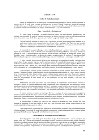 80
CAPÍTULO 09
Estilo de Relacionamento
Apesar de sintomas óbvios de abuso sexual não estarem sempre presentes, o dano do passado fatalmente se
mostrará através do modo como a pessoa se relaciona com os outros. Visando esclarecer o assunto, é importante
abordar vários aspectos fundamentais antes de se explorar os elementos específicos do estilo de relacionamento: (1)
O que é um estilo de relacionamento?; (2) Por que isto é importante? e (3) Como é formado?
O que é um estilo de relacionamento?
É a forma "típica" de proteger a si mesmo quando em contato com outras pessoas. Autoproteção é, em
essência, o compromisso de nunca se machucar novamente, de não ser impotente, traído ou ambivalente da forma
como fomos antes. Isaías 50:10-11 nos apresenta uma excelente imagem da idéia de autoproteção:
Quem há entre vós que tema ao Senhor, e ouça a voz do seu Servo que andou em trevas sem nenhuma luz, e
ainda assim confiou em o nome do Senhor e se firmou sobre o seu Deus? Eia! Todos vós, que acendeis
fogo, e vos armais de setas incendiárias, andai entre as labaredas do vosso fogo, e entre as setas que
acendestes; de mim é que vos sobrevirá isto, e em tormentas vos deitareis.
O contexto desta passagem indica que o Servo Sofredor está em meio a um risco físico, zombaria e crítica.
Apesar de sua experiência poder ser descrita como ruim (cheia de confusão c problemas), seu coração descansa na
proteção de Deus. O oposto de confiar em Deus em meio à escuridão é a imagem do acender seu próprio fogo.
Considere como é coerente acender a luz à noite, ao chegar a um quarto escuro de um hotel. O lugar da mobília é
diferente daquele a que você está acostumado, de forma que, para não se machucar, é coerente que se acenda a luz.
O assim chamado desejo coerente de evitar dor, desconforto ou vergonha nos impele a acender nosso
próprio fogo. Os que acendem fogo são aqueles que tomam conta da escuridão (particularmente os problemas ou
confusões nos relacionamentos) valendo-se de seus próprios recursos, seguindo seus próprios objetivos. Parece que o
desejo natural de evitar a dor nos leva a uma direção, a um caminho de independência quando, de fato, o anseio por
alívio e satisfação - se a carência é profunda - nos levará ao caminho da dependência daquele que é maior que nós.
Como isso pode acontecer quando a confiança que tivemos no passado terminou nos levando ao abuso?
Proteger a si mesmo e confiar em seus próprios recursos para a autopreservação parece ser a única maneira coerente
de se viver num mundo caído. Há uma batalha inerente e radical na alma da pessoa que sofreu abuso contra qualquer
mudança que possa abrir as portas para a possibilidade de se tornar vítima novamente. Então, como a avaliação do
estilo de relacionamento de uma pessoa leva a uma experiência de vida mais profunda, o que deve ser
experimentado?
As Escrituras nos dizem que acender fogo (uma estratégia de autoproteção) inevitavelmente nos leva ao
tormento. A mulher ou o homem honesto vai acabar reconhecendo que a autopreservação não funcionou e, mesmo
quando parece que sim, leva a uma degradação da alma. A pessoa que toma a iniciativa de manter sua alma intacta
vai violar a natureza de seu ser para cumprir uma tarefa impossível. Qualquer esforço por manter-se intacto é
encoberto pela falha, pois é a tentativa de encontrar a vida de alguém - uma tentativa que resulta na perda da vida.
O intenso interesse em manter-se intacto por fim leva à violação do amor, o que, como conseqüência,
diminui a essência daquilo para o que Deus nos criou (representantes do amor de Deus num mundo condenado). À
medida que trabalhamos para nos manter intactos, tornamo-nos menos humanos, menos amorosos e mais semelhantes
àqueles que abusam e cometem atos desumanos visando sua própria sobrevivência.
A pessoa honesta vai admitir que, ainda que sua estratégia de acender fogo tenha lhe dado uma certa
sensação de segurança, ela não está vivendo do modo para o qual foi criada, sendo que nas câmaras escuras de seu
coração ela está tão solitária quanto no inferno.
Uma forma de viver coerente mas não reflexiva vai inevitavelmente nos levar a uma autonomia sutil e uma
rebelião declarada. A expressão de nossa independência pecaminosa se tornará ainda mais evidente em nossa atitude
quieta e profunda de acender fogo quando nos relacionamos com os outros.
Por que o estilo de relacionamento é tão importante?
Se você perguntar a um cristão quais são as áreas em que ele mais luta contra o pecado, a resposta, em
muitos casos, será a falta de disciplina (não gasto tempo suficiente estudando a palavra de Deus, ou não respeito o
limite de velocidade), ou uma falha de desempenho (não sou sensível como deveria ser, ou não dou testemunho
suficiente). Na verdade, estas questões representam uma falha em amar a Deus e ao próximo. Mas se o pecado é
definido como algo apenas comportamental, os mais sutis e terríveis pecados serão freqüentemente ignorados.
 