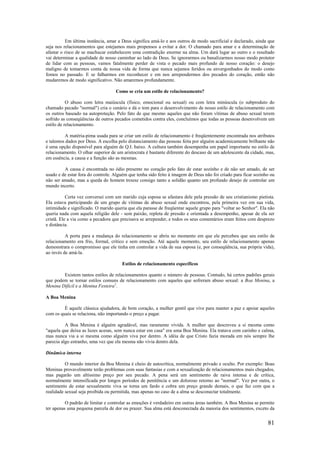 81
Em última instância, amar a Deus significa amá-lo e aos outros de modo sacrificial e declarado, ainda que
seja nos relacionamentos que estejamos mais propensos a evitar a dor. O chamado para amar e a determinação de
afastar o risco de se machucar estabelecem uma contradição enorme na alma. Um dará lugar ao outro e o resultado
vai determinar a qualidade de nosso caminhar ao lado de Deus. Se ignorarmos ou banalizarmos nosso modo protetor
de lidar com as pessoas, vamos fatalmente perder de vista o pecado mais profundo de nosso coração: o desejo
maligno de tomarmos conta de nossa vida de forma que nunca sejamos feridos ou envergonhados do modo como
fomos no passado. E se falharmos em reconhecer e em nos arrependermos dos pecados do coração, então não
mudaremos de modo significativo. Não amaremos profundamente.
Como se cria um estilo de relacionamento?
O abuso com letra maiúscula (físico, emocional ou sexual) ou com letra minúscula (o subproduto do
chamado pecado "normal") cria o cenário e dá o tom para o desenvolvimento de nosso estilo de relacionamento com
os outros baseado na autoproteção. Pelo fato de que mesmo aqueles que não foram vítimas de abuso sexual terem
sofrido as conseqúências de outros pecados cometidos contra eles, concluímos que todas as pessoas desenvolvem um
estilo de relacionamento.
A matéria-pima usada para se criar um estilo de relacionamento é freqüentemente encontrada nos atributos
e talentos dados por Deus. A escolha pelo distanciamento das pessoas feita por alguém academicamente brilhante não
é uma opção disponível para alguém de Q.I. baixo. A cultura também desempenha um papel importante no estilo de
relacionamento. O olhar superior de um aristocrata é bastante diferente do descaso de um adolescente da cidade, mas,
em essência, a causa e a função são as mesmas.
A causa é encontrada no ódio presente no coração pelo fato de estar sozinho e de não ser amado, de ser
usado e de estar fora do controle. Alguém que tenha sido feito à imagem de Deus não foi criado para ficar sozinho ou
não ser amado, mas a queda do homem trouxe consigo tanto a solidão quanto um profundo desejo de controlar um
mundo incerto.
Certa vez conversei com um marido cuja esposa se afastara dele pela pressão de seu cristianismo pietista.
Ela estava participando de um grupo de vítimas de abuso sexual onde encontrou, pela primeira vez em sua vida,
intimidade e significado. O marido queria que ela parasse de freqüentar aquele grupo para "voltar ao Senhor". Ela não
queria nada com aquela religião dele - sem paixão, repleta de pressão e orientada a desempenho, apesar de ela ser
cristã. Ele a via como a pecadora que precisava se arrepender, e todos os seus comentários eram feitos com desprezo
e distância.
A porta para a mudança do relacionamento se abriu no momento em que ele percebeu que seu estilo de
relacionamento era frio, formal, crítico e sem emoção. Até aquele momento, seu estilo de relacionamento apenas
demonstrara o compromisso que ele tinha em controlar a vida de sua esposa (e, por conseqüência, sua própria vida),
ao invés de amá-la.
Estilos de relacionamento específicos
Existem tantos estilos de relacionamentos quanto o número de pessoas. Contudo, há certos padrões gerais
que podem se tornar estilos comuns de relacionamento com aqueles que sofreram abuso sexual: a Boa Menina, a
Menina Difícil e a Menina Festeira1
.
A Boa Menina
É aquele clássica ajudadora, de bom coração, a mulher gentil que vive para manter a paz e apoiar aqueles
com os quais se relaciona, não importando o preço a pagar.
A Boa Menina é alguém agradável, mas raramente vívida. A mulher que descreveu a si mesma como
"aquela que deixa as luzes acesas, sem nunca estar em casa" era uma Boa Menina. Ela tratava com carinho e calma,
mas nunca via a si mesma como alguém viva por dentro. A idéia de que Cristo fazia morada em nós sempre lhe
parecia algo estranho, uma vez que ela mesma não vivia dentro dela.
Dinâmica interna
O mundo interior da Boa Menina é cheio de autocrítica, normalmente privado e oculto. Por exemplo: Boas
Meninas provavelmente terão problemas com suas fantasias e com a sexualização de relacionamentos mais chegados,
mas pagarão um altíssimo preço por seu pecado. A pena será um sentimento de raiva intensa e de crítica,
normalmente intensificada por longos períodos de penitência e um doloroso retorno ao "normal". Vez por outra, o
sentimento de estar sexualmente viva se torna um fardo e cobra um preço grande demais, o que faz com que a
realidade sexual seja proibida ou permitida, mas apenas no caso de a alma se desconectar totalmente.
O padrão de limitar e controlar as emoções é verdadeiro em outras áreas também. A Boa Menina se permite
ter apenas uma pequena parcela de dor ou prazer. Sua alma está desconectada da maioria dos sentimentos, exceto da
 